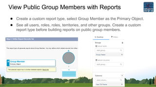 View Public Group Members with Reports
● Create a custom report type, select Group Member as the Primary Object.
● See all users, roles, roles, territories, and other groups. Create a custom
report type before building reports on public group members.
 