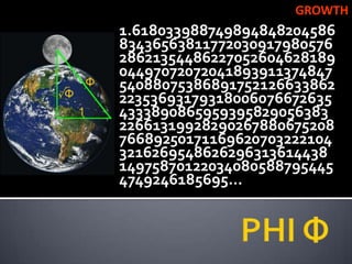 GROWTH
1.618033988749894848204586
83436563811772030917980576
28621354486227052604628189
04497072072041893911374847
54088075386891752126633862
22353693179318006076672635
4333890865959395829056383
22661319928290267880675208
76689250171169620703222104
3216269548626296313614438
14975870122034080588795445
4749246185695…
 