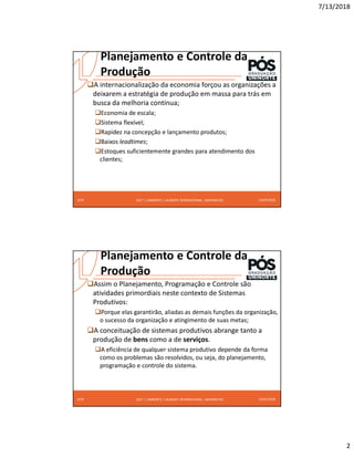 7/13/2018
2
2017 | UNINORTE / LAUREATE INTERNATIONAL UNIVERSITIES
Planejamento e Controle da
Produção
A internacionalização da economia forçou as organizações a
deixarem a estratégia de produção em massa para trás em
busca da melhoria contínua;
Economia de escala;
Sistema flexível;
Rapidez na concepção e lançamento produtos;
Baixos leadtimes;
Estoques suficientemente grandes para atendimento dos
clientes;
13/07/2018
3/24
2017 | UNINORTE / LAUREATE INTERNATIONAL UNIVERSITIES
Planejamento e Controle da
Produção
Assim o Planejamento, Programação e Controle são
atividades primordiais neste contexto de Sistemas
Produtivos:
Porque elas garantirão, aliadas as demais funções da organização,
o sucesso da organização e atingimento de suas metas;
A conceituação de sistemas produtivos abrange tanto a
produção de bens como a de serviços.
A eficiência de qualquer sistema produtivo depende da forma
como os problemas são resolvidos, ou seja, do planejamento,
programação e controle do sistema.
13/07/2018
4/24
 