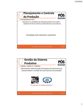 7/13/2018
5
2017 | UNINORTE / LAUREATE INTERNATIONAL UNIVERSITIES
Planejamento e Controle
da Produção
Finalidade do PCP
Gerenciar as atividades da operação produtiva de modo a
satisfazer de forma contínua à demanda dos consumidores;
13/07/2018
9/24
Conciliação entre demanda e suprimento
2017 | UNINORTE / LAUREATE INTERNATIONAL UNIVERSITIES
Gestão do Sistema
Produtivo
Antes: Capital vs. Trabalho;
Atualmente: Administração Participativa (Envolvimento do
pessoal aliados a inserção de novas técnicas de produção)
13/07/2018
10/24
Por que gerir um sistema produtivo?
 