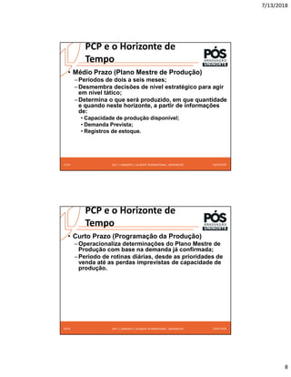 7/13/2018
8
2017 | UNINORTE / LAUREATE INTERNATIONAL UNIVERSITIES 13/07/2018
15/24
• Médio Prazo (Plano Mestre de Produção)
–Períodos de dois a seis meses;
–Desmembra decisões de nível estratégico para agir
em nível tático;
–Determina o que será produzido, em que quantidade
e quando neste horizonte, a partir de informações
de:
• Capacidade de produção disponível;
• Demanda Prevista;
• Registros de estoque.
PCP e o Horizonte de
Tempo
2017 | UNINORTE / LAUREATE INTERNATIONAL UNIVERSITIES 13/07/2018
16/24
• Curto Prazo (Programação da Produção)
–Operacionaliza determinações do Plano Mestre de
Produção com base na demanda já confirmada;
–Período de rotinas diárias, desde as prioridades de
venda até as perdas imprevistas de capacidade de
produção.
PCP e o Horizonte de
Tempo
 