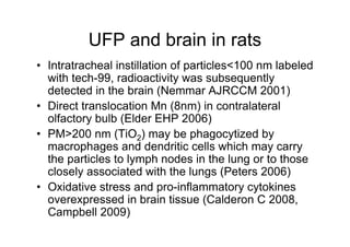 UFP and brain in rats
• Intratracheal instillation of particles<100 nm labeled
  with tech-99, radioactivity was subsequently
  detected in the brain (Nemmar AJRCCM 2001)
• Direct translocation Mn (8nm) in contralateral
  olfactory bulb (Elder EHP 2006)
• PM>200 nm (TiO2) may be phagocytized by
  macrophages and dendritic cells which may carry
  the particles to lymph nodes in the lung or to those
  closely associated with the lungs (Peters 2006)
• Oxidative stress and pro-inflammatory cytokines
  overexpressed in brain tissue (Calderon C 2008,
  Campbell 2009)
 
