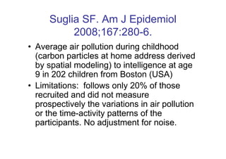 Suglia SF. Am J Epidemiol
           2008;167:280-6.
• Average air pollution during childhood
  (carbon particles at home address derived
  by spatial modeling) to intelligence at age
  9 in 202 children from Boston (USA)
• Limitations: follows only 20% of those
  recruited and did not measure
  prospectively the variations in air pollution
  or the time-activity patterns of the
  participants. No adjustment for noise.
 
