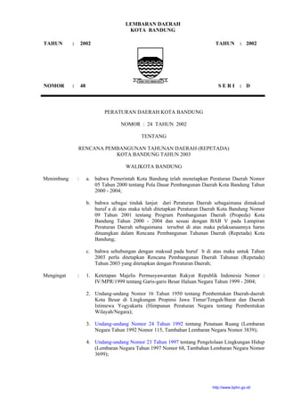 LEMBARAN DAERAH
KOTA BANDUNG
TAHUN
NOMOR
:
:
2002
48
TAHUN
S E R I
:
:
2002
D
PERATURAN DAERAH KOTA BANDUNG
NOMOR : 24 TAHUN 2002
TENTANG
RENCANA PEMBANGUNAN TAHUNAN DAERAH (REPETADA)
KOTA BANDUNG TAHUN 2003
WALIKOTA BANDUNG
Menimbang : a. bahwa Pemerintah Kota Bandung telah menetapkan Peraturan Daerah Nomor
05 Tahun 2000 tentang Pola Dasar Pembangunan Daerah Kota Bandung Tahun
2000 - 2004;
b. bahwa sebagai tindak lanjut dari Peraturan Daerah sebagaimana dimaksud
huruf a di atas maka telah ditetapkan Peraturan Daerah Kota Bandung Nomor
09 Tahun 2001 tentang Program Pembangunan Daerah (Propeda) Kota
Bandung Tahun 2000 - 2004 dan sesuai dengan BAB V pada Lampiran
Peraturan Daerah sebagaimana tersebut di atas maka pelaksanaannya harus
dituangkan dalam Rencana Pembangunan Tahunan Daerah (Repetada) Kota
Bandung;
c. bahwa sehubungan dengan maksud pada huruf b di atas maka untuk Tahun
2003 perlu ditetapkan Rencana Pembangunan Daerah Tahunan (Repetada)
Tahun 2003 yang ditetapkan dengan Peraturan Daerah;
Mengingat : 1. Ketetapan Majelis Permusyawaratan Rakyat Republik Indonesia Nomor :
IV/MPR/1999 tentang Garis-garis Besar Haluan Negara Tahun 1999 - 2004;
2. Undang-undang Nomor 16 Tahun 1950 tentang Pembentukan Daerah-daerah
Kota Besar di Lingkungan Propinsi Jawa Timur/Tengah/Barat dan Daerah
Istimewa Yogyakarta (Himpunan Peraturan Negara tentang Pembentukan
Wilayah/Negara);
3. Undang-undang Nomor 24 Tahun 1992 tentang Penataan Ruang (Lembaran
Negara Tahun 1992 Nomor 115, Tambahan Lembaran Negara Nomor 3839);
4. Undang-undang Nomor 23 Tahun 1997 tentang Pengelolaan Lingkungan Hidup
(Lembaran Negara Tahun 1997 Nomor 68, Tambahan Lembaran Negara Nomor
3699);
http://www.bphn.go.id/
 