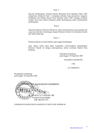 4
Pasal 3
Rencana Pembangunan Tahunan Daerah (Repetada) Kota Bandung Tahun 2003
sebagaimana dimaksud Pasal 1 merupakan pedoman bagi penyusunan Anggaran
Pendapatan dan Belanja Daerah Kota Bandung Tahun 2003 sehingga berfungsi
sebagai acuan dari seluruh komponen pelaku pembangunan dalam melaksanakan
pembangunan.
Pasal 4
Dengan berlakunya Peraturan Daerah ini, maka semua ketentuan yang mengatur hal
yang sama dan/atau bertentangan dengan Peraturan Daerah ini dinyatakan dicabut
dan tidak berlaku lagi.
Pasal 5
Peraturan Daerah ini mulai berlaku sejak tanggal diundangkan.
Agar supaya setiap orang dapat mengetahui, memerintahkan pengundangan
Peraturan Daerah ini dengan penempatannya dalam Lembaran Daerah Kota
Bandung.
Ditetapkan di Bandung
pada tanggal 20 Nopember 2002
WALIKOTA BANDUNG
TTD.
AA TARMANA
Diundangkan di Bandung
pada tanggal 20 Nopember 2002
LEMBARAN DAERAH KOTA BANDUNG TAHUN 2002 NOMOR 48
http://www.bphn.go.id/
 