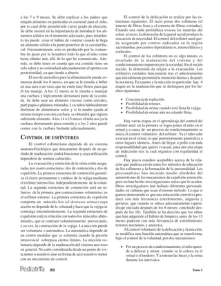 a los 7 o 9 meses. Se debe explicar a los padres que               El control de la defecación se realiza por las es-
ningún alimento en particular es esencial para el niño,      tructuras siguientes. El recto posee dos esfínteres (el
por lo cual debe permitírsele cierto grado de elección.      interno de fibras lisas y el externo de fibras estriadas).
Se debe insistir en la importancia de introducir los ali-    Cuando una onda peristáltica evacua las materias del
mentos sólidos en el momento adecuado, pues retardar-        colon al recto, la distensión de la pared rectal produce la
lo les puede crear el hábito de vomitar cuando le llega      sensación de necesidad. El control del esfínter anal que-
un alimento sólido a la parte posterior de la cavidad bu-    da asegurado por centros radicados en la región
                                                             sacrolumbar, por centros hipotalámicos, rinencefálicos y
cal. Frecuentemente, esto es producido por la costum-
                                                             corticales.
bre de pasar por la licuadora todo lo que el niño come             El control de los esfínteres no es algo innato, es
hasta edades más allá de lo que he comunicado. Ade-          resultado de la maduración del sistema y del
más, se debe tener en cuenta que esa comida tiene un         condicionamiento impuesto por la sociedad. En el recién
solo sabor y no estimulará adecuadamente el apetito con      nacido, la distensión da origen a la evacuación. Los
posterioridad, ya que tiende a aburrir.                      esfínteres estriados funcionarán tras el adiestramiento
      El uso de utensilios para la alimentación puede co-    que inicialmente permitirá la retención diurna y después
menzar desde los 8 meses, en que se le enseña a beber        la nocturna. En cuanto a la micción en particular hay 4
en una taza o un vaso, que no estén muy llenos para que      etapas en la maduración que se distinguen por los he-
él los maneje. A los 12 meses se le enseña a manejar         chos siguientes:
una cuchara y lógicamente derramará parte de la comi-
da. Se debe usar un alimento viscoso como cereales,             •   Conciencia de repleción.
puré papas o plátanos triturados. Los niños habitualmente       •   Posibilidad de retener.
disfrutan de alimentarse solos y si la madre ayuda al           •   Posibilidad de orinar cuando está llena la vejiga.
mismo tiempo con otra cuchara, se obtendrá que ingiera          •   Posibilidad de orinar aún no estando llena.
suficiente alimento. A los 14 o 15 meses el niño usa ya la
                                                                   Hay varias etapas en el aprendizaje del control del
cuchara derramando poca comida y a los 2 años puede          esfínter anal: en la primera se logra poner al niño en el
comer con la cuchara bastante adecuadamente.                 orinal y a causa de un proceso de condicionamiento se
                                                             inicia el control voluntario del esfínter. Ya el niño sabe
CONTROL DE ESFÍNTERES                                        evacuar en el orinal, lo que posteriormente generaliza a
      El control esfinteriano depende de un sistema          otros lugares idóneos. Antes de llegar a pedir con toda
anatomofisiológico que únicamente después de un pe-          responsabilidad que quiere evacuar, pasa por una etapa
                                                             de indecisión tras la cual organiza con regularidad el
ríodo de maduración podrá funcionar y cuya utilización
                                                             control.
dependerá de normas culturales.                                    Hay pocos estudios aceptables acerca de la rela-
      La evacuación y retención de la orina están asegu-     ción que pudiera existir entre los métodos de educación
radas por cuatro estructuras: dos de contención y dos de     de los esfínteres y la formación de la personalidad Los
expulsión. La primera estructura de contención garanti-      psicoanalistas han insistido mucho alrededor del
za el cierre permanente y estático de la vejiga mediante     autoerotismo de los mecanismos de expulsión-retención,
el esfínter interno liso, independientemente de la volun-    pero no han hecho investigaciones serias que lo avalen.
tad. La segunda estructura de contención será un re-         Otros investigadores han hallado diferentes personali-
                                                             dades en culturas que usan el mismo método Lo que sí
fuerzo de la primera, por contracciones voluntarias; es
                                                             parece demostrado es que una educación coercitiva pro-
el esfínter externo. La primera estructura de expulsión      duce con más frecuencia estreñimiento, angustia y
comporta un músculo liso (el destrusor urinae) cuya          perretas, que cuando se educa adecuadamente (apren-
acción no depende de la voluntad y hace que la vejiga se     dizaje iniciado después de los 8 meses; concluido des-
contraiga intermitentemente. La segunda estructura de        pués de los 18). También se ha descrito que los niños
expulsión está en relación con todos los músculos abdo-      que han adquirido el hábito de limpieza antes de los 15
minales, que se contraen voluntariamente provocando,         meses padecen con más frecuencia de estreñimiento,
a su vez, la contracción de la vejiga. La micción puede      terrores nocturnos y anorexia.
ser voluntaria o automática. La automática depende de              Al control voluntario de la defecación y la micción,
un centro medular que se estimula cuando la presión          se modifica una función automática que se transforma,
intravesical sobrepasa ciertos límites. La micción vo-       bajo el control de la voluntad, por dos mecanismos:
luntaria depende de la maduración del sistema nervioso
                                                                • Por un proceso de condicionamiento, el niño apren-
en general. No cabe considerarla desde un punto de vis-           de a defecar y orinar cuando se le coloca en el
ta motor o sensitivo sino en forma de arco sensitivo motor        orinal o el inodoro. Y a retener las heces y la orina
con un mecanismo de control.                                      durante los intervalos.

                   80                                                                                            Tomo I
 