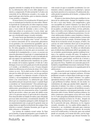 pequeño entienda lo complejo de las relaciones sexua-            vida sexual a lo que es aceptable socialmente. Los sen-
les. La información sobre el sexo debe adaptarse a su            timientos eróticos aumentan en la pubertad y ejercen
interés y comprensión. El niño normal de 5 a 6 años está         una fuerte presión en la conciencia. El adolescente des-
consciente de las diferencias sexuales y las acepta de           cubre pronto la naturaleza de la fuente y el placer de la
igual modo que otros hechos, pero se muestra renuente            actividad sexual.
a usar nombres o etiquetas.                                            El amor es una intensa fuerza para moldear la con-
       El tercer factor es la socialización. El interés por el   ducta de los adolescentes. Aunque los impulsos sexua-
sexo se estimula por la relación con otros niños. Duran-         les son a veces muy fuertes, con comprensión y guía
te el período de socialización, los niños empiezan a tener       son susceptibles de control voluntario. Las ideas de los
un interés más allá del que ya mostraron en el hogar,            adolescentes sobre el amor se basan en la observación
pues a veces tratan de desnudar a otros u otras o les            de sus padres y se deducen de libros, revistas, películas,
piden que orinen en su presencia. A veces, tratan que            radio, televisión y de la fantasía. Estos patrones no son
otros manipulen sus genitales y otros muchos incidentes          fijos y se modifican por influencias posteriores. Los jó-
que son considerados juegos sexuales normales.                   venes adolescentes tienden a amar romántica e intensa-
       El cuarto factor que determina las actitudes sexua-       mente, pero al principio se sienten tímidos y temen todo
les de los niños se le designa como “sexual”. Los niños          contacto físico con el ser amado. Al mismo tiempo, dis-
se vuelven conscientes de las sensaciones placenteras            frutan de la excitación sexual, los juegos, el baile y las
en sus genitales y las encuentran tan agradables que su          caricias sin sentir realmente afecto por la otra persona.
atención se dirige repetidamente hacia los órganos sexua-        Deben superar a su conciencia para disfrutar con un
les. En niños pequeños se observan erecciones, gene-             miembro del sexo opuesto. No deben ser ridiculizados
ralmente preceden a la micción, pero en ocasiones, son           pues el ridículo hace doblemente difícil que puedan ven-
resultado de la manipulación y a veces, se asocian con           cer su timidez; posteriormente, pueden combinar la ter-
emoción placentera al igual que el comportamiento de             nura y los aspectos sexuales del amor. Al madurar, el
algunas niñas que se masturban, lo cual es un indicador de       adolescente descubre que el amor contiene muchas cua-
que son capaces de experimentar sentimientos eróticos            lidades: ternura, generosidad, sacrificio de sí mismo y
       El niño de edad preescolar manifiesta sus actitu-         responsabilidad. El motivo de su amor debe tener más
des sexuales de la manera siguiente: el niño de 2 años           que atracción física. También son esenciales para la fe-
distingue el sexo en cierto grado por el estilo de peinado       licidad la compatibilidad emocional e intelectual. El inte-
y el vestido, y así identifica su sexo. Un poco después          rés por el matrimonio aumenta en la segunda parte de la
admite las diferencias en la forma de orinar. A los 3 años       adolescencia.
conoce su sexo. En la edad escolar el niño se interesa                 La educación sexual se da mejor en la familia con
más por los niños del mismo sexo, con los que prefiere           un padre y una madre que inspiran confianza. Al tratar
jugar y compartir. Las fantasías sexuales se hacen fre-          problemas sexuales es mejor dejar al niño que se expre-
cuentes y van acompañadas de sentimientos de culpa y             se libremente y en sus propios términos. Los padres
temor a las consecuencias. La admiración que siente              aprenderán entonces cuáles son sus conceptos erróneos
una adolescente por una persona mayor se puede llegar            y qué problemas lo turban. Además, de este modo, los
a considerar un “enamoramiento”. Esta amistad exage-             sentimientos de culpa que puedan haber adquirido se
rada o fascinación temporal es más frecuente en niñas            reducirán al mínimo. Los niños se sienten, a menudo,
adolescentes; generalmente no tiene significado erótico          preocupados por ciertos aspectos del problema sexual y
y siguen un curso sin consecuencias serias. La posibili-         desean una respuesta a una pregunta particular, no una
dad de perversión o abuso por parte del adulto existe            discusión sobre el tema. Desde la primera infancia, los
solo si esa persona mayor se aprovecha de la situación.          niños comienzan a preocuparse acerca del sexo; desde
Esta situación debe ser tratada sin rudeza, pues ello puede      los 4 o 5 años preguntan alrededor del tema y si no se les
provocar daño emocional y resentimiento duradero. El             desanima continúan así hasta los 10 años, después de
afecto por un compañero parigual se debe distinguir de           cuya edad hay declinación en su interés. Preguntan so-
un enamoramiento real, ya que por lo general, tener un           bre la posesión del pene, diferencias en los órganos
amigo íntimo no significa exclusión de otros amigos. Esta        sexuales, desnudez, etc. Los padres deben adquirir in-
relación es normal y bastante frecuente, por lo que no           formación y un vocabulario adecuado para contestar
debe criticarse o condenarse.                                    estas preguntas y evitar cualquier muestra de aversión
       Las normas de conducta sexual varían. Se fijan            acerca de la defecación y la micción, pues esta actitud
por la familia, el grupo de pariguales y por el medio cul-       puede ser asociada, en la mente del niño, con los órga-
tural. Los adolescentes deben ser ayudados a ajustar su          nos sexuales. Las preguntas que desean formular los

                     82                                                                                              Tomo I
 
