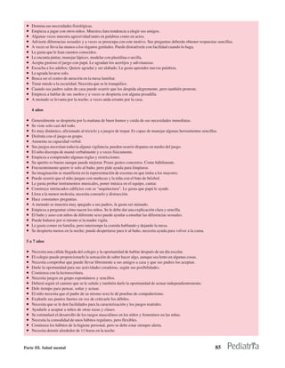 •   Domina sus necesidades fisiológicas.
 •   Empieza a jugar con otros niños. Muestra clara tendencia a elegir sus amigos.
 •   Algunas veces muestra agresividad tanto en palabras como en actos.
 •   Advierte diferencias sexuales y a veces se preocupa con este motivo. Sus preguntas deberán obtener respuestas sencillas.
 •   A veces se lleva las manos a los órganos genitales. Puede distraérsele con facilidad cuando lo haga.
 •   Le gusta que le lean cuentos conocidos.
 •   Le encanta pintar, manejar lápices, modelar con plastilina o arcilla.
 •   Acepta gustoso el juego con papá. Le agradan los acertijos y adivinanzas.
 •   Escucha a los adultos. Quiere agradar y ser alabado. Le gusta aprender nuevas palabras.
 •   Le agrada lavarse solo.
 •   Busca ser el centro de atención en la mesa familiar.
 •   Tiene miedo a la oscuridad. Necesita que se le tranquilice.
 •   Cuando sus padres salen de casa puede ocurrir que los despida alegremente, pero también proteste.
 •   Empieza a hablar de sus sueños y a veces se despierta con alguna pesadilla.
 •   A menudo se levanta por la noche; a veces anda errante por la casa.

     4 años

 •   Generalmente se despierta por la mañana de buen humor y cuida de sus necesidades inmediatas.
 •   Se viste solo casi del todo.
 •   Es muy dinámico, aficionado al triciclo y a juegos de trepar. Es capaz de manejar algunas herramientas sencillas.
 •   Disfruta con el juego en grupo.
 •   Aumenta su capacidad verbal.
 •   Sus juegos necesitan todavía alguna vigilancia; pueden ocurrir disputas en medio del juego.
 •   El niño discrepa de mamá verbalmente y a veces físicamente.
 •   Empieza a comprender algunas reglas y restricciones.
 •   Su apetito es bueno aunque puede mejorar. Posee gustos concretos. Come hábilmente.
 •   Frecuentemente quiere ir solo al baño, pero pide ayuda para limpiarse.
 •   Su imaginación se manifiesta en la representación de escenas en que imita a los mayores.
 •   Puede ocurrir que el niño juegue con muñecas y la niña con el bate de béisbol.
 •   Le gusta probar instrumentos musicales, poner música en el equipo, cantar.
 •   Construye intrincados edificios con su “arquitectura”. Le gusta que papá le ayude.
 •   Llora a la menor molestia, necesita consuelo y distracción.
 •   Hace constantes preguntas.
 •   A menudo se muestra muy apegado a sus padres, le gusta ser mimado.
 •   Empieza a preguntar cómo nacen los niños. Se le debe dar una explicación clara y sencilla.
 •   El baño y aseo con niños de diferente sexo puede ayudar a enseñar las diferencias sexuales.
 •   Puede bañarse por si mismo si la madre vigila.
 •   Le gusta comer en familia, pero interrumpe la comida hablando y dejando la mesa.
 •   Se despierta menos en la noche; puede despertarse para ir al baño, necesita ayuda para volver a la cama.

 5 a 7 años

 •   Necesita una cálida llegada del colegio y la oportunidad de hablar después de un día escolar.
 •   El colegio puede proporcionarle la sensación de saber hacer algo, aunque sea lento en algunas cosas.
 •   Necesita comprobar que puede llevar libremente a sus amigos a casa y que sus padres los aceptan.
 •   Darle la oportunidad para sus actividades creadoras, según sus posibilidades.
 •   Comienza con la lectoescritura.
 •   Necesita juegos en grupo espontáneos y sencillos.
 •   Deberá seguir el camino que se le señale y también darle la oportunidad de actuar independientemente.
 •   Dele tiempo para pensar, soñar y actuar.
 •   El niño necesita que el padre de su mismo sexo le dé pruebas de compañerismo.
 •   Exaltarle sus puntos fuertes en vez de criticarle los débiles.
 •   Necesita que se le den facilidades para la caracterización y los juegos teatrales.
 •   Ayudarle a aceptar a niños de otras razas y clases.
 •   Se estimulará el desarrollo de los rasgos masculinos en los niños y femeninos en las niñas.
 •   Necesita la comodidad de unos hábitos regulares, pero flexibles.
 •   Comienza los hábitos de la higiene personal, pero se debe estar siempre alerta.
 •   Necesita dormir alrededor de 11 horas en la noche.



Parte III. Salud mental                                                                                             85
 