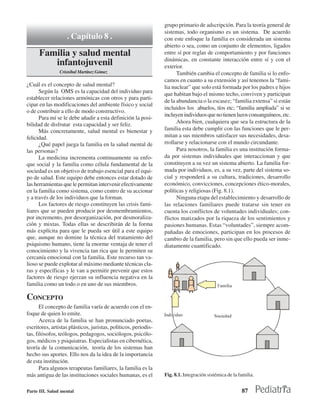 grupo primario de adscripción. Para la teoría general de
                                                                 sistemas, todo organismo es un sistema. De acuerdo
                   . Capítulo 8 .                                con este enfoque la familia es considerada un sistema
                                                                 abierto o sea, como un conjunto de elementos, ligados
      Familia y salud mental                                     entre sí por reglas de comportamiento y por funciones
                                                                 dinámicas, en constante interacción entre sí y con el
         infantojuvenil                                          exterior.
                Cristóbal Martínez Gómez                               También cambia el concepto de familia si lo enfo-
                                                                 camos en cuanto a su extensión y así tenemos la “fami-
¿Cuál es el concepto de salud mental?                            lia nuclear” que solo está formada por los padres e hijos
      Según la OMS es la capacidad del individuo para            que habitan bajo el mismo techo, conviven y participan
establecer relaciones armónicas con otros y para parti-
                                                                 de la abundancia o la escasez; “familia extensa” si están
cipar en las modificaciones del ambiente físico y social
                                                                 incluidos los abuelos, tíos etc; “familia ampliada” si se
o de contribuir a ello de modo constructivo.
                                                                 incluyen individuos que no tienen lazos consanguíneos, etc.
      Para mí se le debe añadir a esta definición la posi-
bilidad de disfrutar esta capacidad y ser feliz.                       Ahora bien, cualquiera que sea la estructura de la
      Más concretamente, salud mental es bienestar y             familia esta debe cumplir con las funciones que le per-
felicidad.                                                       mitan a sus miembros satisfacer sus necesidades, desa-
      ¿Qué papel juega la familia en la salud mental de          rrollarse y relacionarse con el mundo circundante.
las personas?                                                          Para nosotros, la familia es una institución forma-
      La medicina incrementa continuamente su enfo-              da por sistemas individuales que interaccionan y que
que social y la familia como célula fundamental de la            constituyen a su vez un sistema abierto. La familia for-
sociedad es un objetivo de trabajo esencial para el equi-        mada por individuos, es, a su vez, parte del sistema so-
po de salud. Este equipo debe entonces estar dotado de           cial y responderá a su cultura, tradiciones, desarrollo
las herramientas que le permitan intervenir efectivamente        económico, convicciones, concepciones ético-morales,
en la familia como sistema, como centro de su accionar           políticas y religiosas (Fig. 8.1).
y a través de los individuos que la forman.                            Ninguna etapa del establecimiento y desarrollo de
      Los factores de riesgo constituyen las crisis fami-        las relaciones familiares puede tratarse sin tener en
liares que se pueden producir por desmembramientos,              cuenta los conflictos de voluntades individuales; con-
por incremento, por desorganización, por desmoraliza-            flictos matizados por la riqueza de los sentimientos y
ción y mixtas. Todas ellas se describirán de la forma            pasiones humanas. Estas “voluntades”, siempre acom-
más explícita para que le pueda ser útil a este equipo           pañadas de emociones, participan en los procesos de
que, aunque no domine la técnica del tratamiento del             cambio de la familia, pero sin que ello pueda ser inme-
psiquismo humano, tiene la enorme ventaja de tener el            diatamente cuantificado.
conocimiento y la vivencia tan rica que le permiten su
cercanía emocional con la familia. Este recurso tan va-
lioso se puede explotar al máximo mediante técnicas cla-
ras y específicas y le van a permitir prevenir que estos
factores de riesgo ejerzan su influencia negativa en la
familia como un todo o en uno de sus miembros.

CONCEPTO
       El concepto de familia varía de acuerdo con el en-
foque de quien lo emite.
       Acerca de la familia se han pronunciado poetas,
escritores, artistas plásticos, juristas, políticos, periodis-
tas, filósofos, teólogos, pedagogos, sociólogos, psicólo-
gos, médicos y psiquiatras. Especialistas en cibernética,
teoría de la comunicación, teoría de los sistemas han
hecho sus aportes. Ello nos da la idea de la importancia
de esta institución.
       Para algunos terapeutas familiares, la familia es la
más antigua de las instituciones sociales humanas, es el         Fig. 8.1. Integración sistémica de la familia.


Parte III. Salud mental                                                                                 87
 