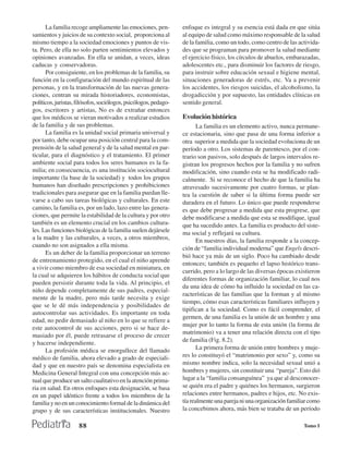La familia recoge ampliamente las emociones, pen-           enfoque es integral y su esencia está dada en que sitúa
samientos y juicios de su contexto social, proporciona al         al equipo de salud como máximo responsable de la salud
mismo tiempo a la sociedad emociones y puntos de vis-             de la familia, como un todo, como centro de las activida-
ta. Pero, de ella no solo parten sentimientos elevados y          des que se programan para promover la salud mediante
opiniones avanzadas. En ella se anidan, a veces, ideas            el ejercicio físico, los círculos de abuelos, embarazadas,
caducas y conservadoras.                                          adolescentes etc., para disminuir los factores de riesgo,
      Por consiguiente, en los problemas de la familia, su        para instruir sobre educación sexual e higiene mental,
función en la configuración del mundo espiritual de las           situaciones generadoras de estrés, etc. Va a prevenir
personas, y en la transformación de las nuevas genera-            los accidentes, los riesgos suicidas, el alcoholismo, la
ciones, centran su mirada historiadores, economistas,             drogadicción y por supuesto, las entidades clínicas en
políticos, juristas, filósofos, sociólogos, psicólogos, pedago-   sentido general.
gos, escritores y artistas, No es de extrañar entonces
que los médicos se vieran motivados a realizar estudios           Evolución histórica
de la familia y de sus problemas.                                        La familia es un elemento activo, nunca permane-
      La familia es la unidad social primaria universal y         ce estacionaria, sino que pasa de una forma inferior a
por tanto, debe ocupar una posición central para la com-          otra superior a medida que la sociedad evoluciona de un
prensión de la salud general y de la salud mental en par-         período a otro. Los sistemas de parentesco, por el con-
ticular, para el diagnóstico y el tratamiento. El primer          trario son pasivos, solo después de largos intervalos re-
ambiente social para todos los seres humanos es la fa-            gistran los progresos hechos por la familia y no sufren
milia; en consecuencia, es una institución sociocultural          modificación, sino cuando esta se ha modificado radi-
importante (la base de la sociedad) y todos los grupos            calmente. Si se reconoce el hecho de que la familia ha
humanos han diseñado prescripciones y prohibiciones               atravesado sucesivamente por cuatro formas, se plan-
tradicionales para asegurar que en la familia puedan lle-         tea la cuestión de saber si la última forma puede ser
varse a cabo sus tareas biológicas y culturales. En este          duradera en el futuro. Lo único que puede responderse
camino, la familia es, por un lado, lazo entre las genera-        es que debe progresar a medida que esta progrese, que
ciones, que permite la estabilidad de la cultura y por otro       debe modificarse a medida que esta se modifique, igual
también es un elemento crucial en los cambios cultura-            que ha sucedido antes. La familia es producto del siste-
les. Las funciones biológicas de la familia suelen dejársele      ma social y reflejará su cultura.
a la madre y las culturales, a veces, a otros miembros,                  En nuestros días, la familia responde a la concep-
cuando no son asignados a ella misma.                             ción de “familia individual moderna” que Engels descri-
      Es un deber de la familia proporcionar un terreno
                                                                  bió hace ya más de un siglo. Poco ha cambiado desde
de entrenamiento protegido, en el cual el niño aprende
                                                                  entonces; también es pequeño el lapso histórico trans-
a vivir como miembro de esa sociedad en miniatura, en
                                                                  currido, pero a lo largo de las diversas épocas existieron
la cual se adquieren los hábitos de conducta social que
                                                                  diferentes formas de organización familiar, lo cual nos
pueden persistir durante toda la vida. Al principio, el
                                                                  da una idea de cómo ha influido la sociedad en las ca-
niño depende completamente de sus padres, especial-
                                                                  racterísticas de las familias que la forman y al mismo
mente de la madre, pero más tarde necesita y exige
                                                                  tiempo, cómo esas características familiares influyen y
que se le dé más independencia y posibilidades de
                                                                  tipifican a la sociedad. Como es fácil comprender, el
autocontrolar sus actividades. Es importante en toda
                                                                  germen, de una familia es la unión de un hombre y una
edad, no pedir demasiado al niño en lo que se refiere a
                                                                  mujer por lo tanto la forma de esta unión (la forma de
este autocontrol de sus acciones, pero si se hace de-
                                                                  matrimonio) va a tener una relación directa con el tipo
masiado por él, puede retrasarse el proceso de crecer
y hacerse independiente.                                          de familia (Fig. 8.2).
      La profesión médica se enorgullece del llamado                     La primera forma de unión entre hombres y muje-
médico de familia, ahora elevado a grado de especiali-            res lo constituyó el “matrimonio por sexo” y, como su
dad y que en nuestro país se denomina especialista en             mismo nombre indica, solo la necesidad sexual unió a
Medicina General Integral con una concepción más ac-              hombres y mujeres, sin constituir una “pareja”. Esto dió
tual que produce un salto cualitativo en la atención prima-       lugar a la “familia consanguínea” ya que al desconocer-
ria en salud. En otros enfoques esta designación, se basa         se quién era el padre y quiénes los hermanos, surgieron
en un papel idéntico frente a todos los miembros de la            relaciones entre hermanos, padres e hijos, etc. No exis-
familia y no en un conocimiento formal de la dinámica del         tía realmente una pareja ni una organización familiar como
grupo y de sus características institucionales. Nuestro           la concebimos ahora, más bien se trataba de un período

                     88                                                                                              Tomo I
 
