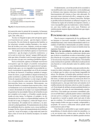 Evidentemente, con el desarrollo de la sociedad se
                                                              van modificando estas concepciones y en la medida que
                                                              se eliminen estas injustas relaciones intrafamiliares, el
                                                              funcionamiento del sistema se hace más adecuado. Es
                                                              necesario tener conciencia de ello y, aunque no se pue-
                                                              den eliminar por decreto, es bueno conocerlas. Siempre
                                                              es posible tratar de disminuir su influencia negativa, sin
                                                              violentar las reglas de la familia sin imponer criterios, a
                                                              veces inaceptables para las tradiciones o mitos familia-
Fig. 8.2. Evolución histórica de la familia.                  res, por muy loables que estos sean. Podemos así
                                                              sintónicamente mejorar algunas disfunciones que engen-
de transición entre lo animal de la manada y lo humano        dran problemas.
de las primeras manifestaciones de organización social
(gen, clan, tribu, etc.).                                     FUNCIONES DE LA FAMILIA
      Ya una vez llegada la época del salvajismo apare-             Para la mayor comprensión de los problemas del
ce el matrimonio por grupos que da origen a la fami-          ser humano es necesario entender a la familia como
lia punalúa. En esta forma de organización familiar ya        entidad funcional, como sistema intermediario entre la so-
las relaciones sexuales estaban limitadas a los miem-         ciedad y el individuo e interactuando con ambos sistemas
bros de la tribu y no a otros. Además, existía un compa-            Como unidad de supervivencia la familia tiene las
ñero íntimo con el cual se tenía afinidad por algún motivo.   siguientes funciones:
       En la época de la barbarie aparece el matrimonio       Satisfacer las necesidades afectivas de sus miem-
sindiásmico que da origen a la familia sindiásmica y          bros. En la familia, se dan las condiciones ideales para
en la cual ya existe una “pareja” aunque débil que per-       que el afecto se manifieste en toda su intensidad, ya que
mite que tanto el hombre como la mujer tengan relacio-        por el hecho de vivir juntos y tener que compartirlo todo
nes con otros sin que esto constituya problema alguno.        se favorecen las relaciones interpersonales. Si la familia
      En la civilización, aparece el llamado matrimonio       como institución no permite o dificulta la realización de
monogámico que da origen a la familia monogámica              esta función se verán afectados tanto los adultos como
a causa fundamentalmente de la aparición de la propie-        los niños.
dad privada, que a su vez engendra la necesidad de co-              La idea de ver a la familia como proveedor de afec-
nocer exactamente la paternidad con el fin de trasmitir       to para los niños solamente, es totalmente errónea, pues
los bienes de herencia. Contribuye también el antago-         es evidente que los niños son una fuente inagotable de
nismo de clases, ya que también se dejará en herencia el      afecto. No obstante, la familia debe satisfacer estas ne-
poder económico y político de la clase dominante. Esta        cesidades afectivas de los niños dada la importancia que
forma de organización familiar va a dar origen al adulte-     ello tiene y el daño que produce la carencia de afecto en
rio y a la prostitución, como nuevas formas de relación       el desarrollo de la personalidad del niño. Este no es un
desconocidas hasta ese momento. Básicamente, esa              recipiente pasivo, sino que interviene activamente en el
forma de familia se mantiene hasta nuestros días y tiene      establecimiento de relaciones afectivas entre los padres
su fundamento en la esclavitud doméstica franca o más         y él. Está dotado de atributos de personalidad distintivos
o menos disimulada de la mujer. Las responsabilidades         e individuales, así como de una determinada constitu-
de garantizar las necesidades básicas de la familia recaen    ción física. Una madre que encuentra comodidad y pla-
por completo en la mujer y, el hombre cuando mucho,           cer en un bebé dulce y plácido puede sentirse contrariada
ayuda en estas tareas. La higiene, el cuidado y la ali-       con uno activo y enérgico. La madre que considera que
mentación de los niños es responsabilidad materna. El         la agresión es varonil se puede sentir mal ante el niño
lavado de la ropa, la limpieza y orden del hogar son ta-      que no combate. Un sentimiento real de pertenencia
reas femeninas. El cuidado de los enfermos y la aten-         surge cuando el niño cree que es amado, comprendido y
ción de la salud igualmente. El mantenimiento de un clima     aceptado. El exceso o deficiente afecto puede tener
de estabilidad afectiva, muchas veces, recae también en       consecuencias para el hijo.
la mujer. En fin, el peso del mantenimiento de la familia,          Esta función es primordial ya que cuando aparece
como tal, recae en la mujer y si algo anda mal, tanto los     un problema, el vínculo afectivo entre los miembros, va
hijos como el resto de la familia inculpan a la madre         a ser un recurso muy valioso para su solución. En la
por ello.                                                     familia unida afectivamente los adultos pueden mostrar


Parte III. Salud mental                                                                           89
 
