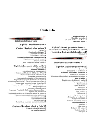 Contenido
                                                                                                              Mortalidad infantil/ 18
                                                                                                            Mortalidad preescolar/ 20
                                                                                                   Mortalidad del menor de 5 años/ 22
            Práctica pediátrica en Cuba/ 1                                                                     Mortalidad escolar/ 22

                      Capítulo 1. Evolución histórica/ 1
               Capítulo 2. Pediatría y Puericultura/ 3                      Capítulo 5. Factores que han contribuido a
                                                      Concepto/ 3       disminuir la morbilidad y mortalidad en la niñez/ 23
                                    Características biológicas/ 3          Perspectivas del desarrollo de la pediatría/ 25
                                      Características médicas/ 4                                                           Bibliografía/ 26
                                      Características sociales/ 4
                División de la pediatría por grupos de edades/ 4
                           Etapa intrauterina o período prenatal/ 5
                                             Parto o nacimiento/ 5
                          Etapa extrauterina o período posnatal/ 5            Crecimiento y desarrollo del niño/ 27
           Capítulo 3. La atención médica al niño/ 6                              Capítulo 6. Crecimiento y desarrollo/ 27
                                                    Organización/ 6
                                          Principales programas/ 7                                                          Concepto/ 27
                          Programa de Atención Maternoinfantil/ 7                                    Complejidad del crecimiento/ 27
             Programa para la Reducción del Bajo Peso al Nacer/ 7                       Factores que influyen en el crecimiento/ 28
                      Programa de Desarrollo de la Perinatología/ 8                                       Variabilidad del crecimiento/ 29
                                     Programa de Inmunizaciones/ 8        Dimensiones más utilizadas en la evaluación del crecimiento/ 30
                 Programa de Determinación de Alfafetoproteína/ 9                                                   Tipos de estudio/ 32
          Programa de Pesquisaje de Hipotiroidismo Congénito/ 9                            Crecimiento en las diferentes edades/ 32
Programa para la Detección de la Fenilcetonuria en Recién Nacidos/ 10                                           Crecimiento prenatal / 32
           Programa para el Diagnóstico Prenatal Citogenético/ 10                                                       Recién nacido/ 32
       Programa para la Prevención y Atención Médica de las
                                                                                                                   Primer año de vida/ 33
                                             Hemoglobinopatías/ 10
                                                                                                                         Segundo año/ 36
                                    Programa de Ultrasonografía/ 11
  Programa de Pesquisaje de Malformaciones Cardiovasculares                                                        Años preescolares/ 40
                                     Congénitas por Ultrasonido/ 11                                                    Años escolares/ 40
 Programa de Prevención de Accidentes en Menores de 20 años/ 11                                                         Adolescencia / 40
            Atención a las enfermedades crónicas en la infancia/ 12                                               Bajo peso al nacer/ 43
                                           Atención ambulatoria/ 12                                    Evaluación del crecimiento/ 43
                                           Atención hospitalaria/ 14                                           Composición corporal/ 49
                                              Otras instituciones/ 14                                Evaluación del desarrollo sexual/ 54
              Formación del médico para la atención pediátrica/ 17                                            Maduración biológica/ 54
                                                                                                                            Edad ósea/ 55
       Capítulo 4. Mortalidad infantil en Cuba/ 17                                                                        Edad dental/ 56
                                 Evolución y situación actual/ 17                                            Predicción de la estatura/ 56
                                       Mortalidad perinatal/ 17                                                     Tendencia secular / 57
                                                                                                                           Bibliografía/ 58
 