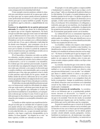 necesarias para la incorporación de todo lo mencionado               El ejemplo vivo de ambos padres es imprescindible
como enriquecedor de la identidad individual.                  y fundamental. La máxima “ haz lo que yo digo y no lo
      Como ejemplo concreto podemos señalar la situa-          que yo hago” debe ser eliminada de la práctica diaria en
ción tan conocida por nosotros de la esposa que cuida a        la vida familiar. Si el padre y la madre plantean que los
sus hijos para que su esposo pueda alcanzar graduarse          hombres pueden lavar la ropa o los platos sin perder su
como profesional universitario y el esposo que hace lo         masculinidad, pero no son capaces de demostrar con su
mismo para que su esposa también se gradúe. Se pone            ejemplo, el niño varón considerará esta actividad feme-
de manifiesto aquí la cohesión y adaptabilidad de esta         nina y la rechazará. Si lo estimulamos o lo obligamos a
familia.                                                       realizarla, para que no sea machista, sin el ejemplo del
Favorecer la adquisición de un patrón psicosexual              padre, se sentirá humillado, confundido o la adquisición
adecuado. Es evidente que dentro de la identidad hay           de un patrón psicosexual adecuado se verá obstaculiza-
un aspecto que reviste singular importancia. No basta          do. Exactamente igual puede ocurrir con la hembra.
con que un individuo sepa que existe como ser individual             La validación del sexo es sumamente importante.
y que se diferencia de los otros seres. Es conveniente y       Un niño desarrollará estimación hacia su rol sexual si
necesario que asuma su rol masculino o femenino iden-          ambos padres lo validan. Tiene que identificarse con su
tificándose con los de su propio sexo y diferenciándose        propio sexo, sin embargo esa misma identificación debe
con los del otro. O sea, que es diferente e individual de      incluir una aceptación del otro sexo.
los demás seres humanos, pero semejante a los de su                  Los hombres validan a las mujeres como mujeres
sexo en ese aspecto. Esa identidad sexual se debe favo-        y las mujeres validan a los hombres como hombres. La
recer por la familia al asumir la actitud de aceptación        identificación, en este sentido es un asunto bilateral “soy
ante las manifestaciones que identifiquen al niño con su       hombre en la medida de mi buena relación con las muje-
rol sin castigar o reprimir lo contrario.                      res”. “Es bueno ser hombre por lo que las mujeres son”.
      El rol masculino y femenino con todos sus atribu-        Las mujeres realizan la misma validación. Cuando los
tos culturales, sociales, psíquicos y sexuales está repre-     padres no son capaces de validarse entre sí como per-
sentado en la familia de acuerdo con la cultura en la que      sonas sexuales tampoco podrán validar a sus hijos como
se desenvuelve y así lo va a trasmitir a sus miembros.
                                                               persona sexual.
Es evidente que estos patrones psicosexuales, le permi-
                                                                     La estrecha vinculación que existe entre la valida-
ten al individuo una adaptación integral al medio. Sabe-
                                                               ción parental y la autoestima, la independencia y la origi-
mos todos que referente a este aspecto la discusión que
                                                               nalidad se ve con claridad cuando uno observa como
se podría establecer sería interminable, pero se pone de
                                                               una persona disfuncional ( o sea un niño “ no validado”
manifiesto que si hay algo que podemos evitar es darle
                                                               que ahora es adulto) todavía se aferra a sus padres o
al niño patrones equivocados de los gestos, modos de
hablar, modos de moverse, inflexiones de la voz y prefe-       busca figuras parentales sustitutas, o se relaciona con
rencias que puedan influir en la adquisición de estos como     su compañero sexual como si ese compañero fuera de
conducta habitual y luego le fuera criticada por su entorno.   hecho su progenitor. Aunque no pudiéramos clasificar
      El individuo con una mala identificación psicosexual,    esta última situación como un trastorno en la identidad
sea o no homosexual, tendrá las dificultades de adapta-        sexual no hay dudas de que constituye un rol sexual,
ción que serán motivo suficiente para tratar de que esto       inadecuado o inadaptado.
no ocurra. Para aquellos que defienden el criterio de          Promover el proceso de socialización. La socializa-
que la homosexualidad no es un problema, yo le pregun-         ción es un fenómeno que se va produciendo gradual-
taría si desean que sus hijos lo sean. Cierto es que no se     mente durante el desarrollo. La familia es un
debe perseguir ni discriminar al que sea portador de esta      microsistema social que está inmerso en el gran siste-
situación, pero tampoco es aconsejable estimularla o pro-      ma que es la sociedad. Visto de otro modo, la sociedad
moverla.                                                       está formada por órganos que son las familias y estos
      La familia no debe reprimir una manifestación he-        por células que son los individuos que las componen.
cha por un niño que se considere del rol opuesto ya que              Se pone de manifiesto que es a través de la familia
esto puede reforzar esta conducta, pero tampoco debe           que el niño va a entrar en contacto con la sociedad y que
estimularla considerándola graciosa o sin importancia por      su función en este caso es hacer que de forma paulatina
la corta edad del niño, etc., ya que este puede mal inter-     este vaya entrando en contacto con los demás grupos
pretarlo y dar lugar a equívocos desagradables en la           sociales: círculo infantil, escuela, pariguales, vecinos,
adultez. La frase popular “ de chiquito no se vale ” no        familiares no nucleares etc., de manera que vaya adqui-
tiene vigencia, ni debe ser valorada en este caso.             riendo su independencia de la familia y su inmersión en

Parte III. Salud mental                                                                            91
 