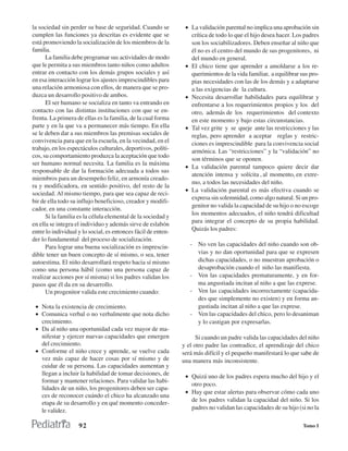 la sociedad sin perder su base de seguridad. Cuando se          • La validación parental no implica una aprobación sin
cumplen las funciones ya descritas es evidente que se             crítica de todo lo que el hijo desea hacer. Los padres
está promoviendo la socialización de los miembros de la           son los sociabilizadores. Deben enseñar al niño que
familia.                                                          él no es el centro del mundo de sus progenitores, ni
      La familia debe programar sus actividades de modo           del mundo en general.
que le permita a sus miembros tanto niños como adultos          • El chico tiene que aprender a amoldarse a los re-
entrar en contacto con los demás grupos sociales y así            querimientos de la vida familiar, a equilibrar sus pro-
en esa interacción lograr los ajustes imprescindibles para        pias necesidades con las de los demás y a adaptarse
una relación armoniosa con ellos, de manera que se pro-           a las exigencias de la cultura.
duzca un desarrollo positivo de ambos.                          • Necesita desarrollar habilidades para equilibrar y
      El ser humano se socializa en tanto va entrando en          enfrentarse a los requerimientos propios y los del
contacto con las distintas instituciones con que se en-           otro, además de los requerimientos del contexto
frenta. La primera de ellas es la familia, de la cual forma       en este momento y bajo estas circunstancias.
parte y en la que va a permanecer más tiempo. En ella           • Tal vez grite y se queje ante las restricciones y las
se le deben dar a sus miembros las premisas sociales de           reglas, pero aprender a aceptar reglas y restric-
convivencia para que en la escuela, en la vecindad, en el         ciones es imprescindible para la convivencia social
trabajo, en los espectáculos culturales, deportivos, políti-      armónica. Las “restricciones” y la “validación” no
cos, su comportamiento produzca la aceptación que todo
                                                                  son términos que se oponen.
ser humano normal necesita. La familia es la máxima
                                                                • La validación parental tampoco quiere decir dar
responsable de dar la formación adecuada a todos sus
                                                                  atención intensa y solícita , al momento, en extre-
miembros para un desempeño feliz, en armonía creado-
                                                                  mo, a todos las necesidades del niño.
ra y modificadora, en sentido positivo, del resto de la
                                                                • La validación parental es más efectiva cuando se
sociedad. Al mismo tiempo, para que sea capaz de reci-
                                                                  expresa sin solemnidad, como algo natural. Si un pro-
bir de ella todo su influjo beneficioso, creador y modifi-
                                                                  genitor no valida la capacidad de su hijo o no escoge
cador, en una constante interacción.
                                                                  los momentos adecuados, el niño tendrá dificultad
      Si la familia es la célula elemental de la sociedad y
                                                                  para integrar el concepto de su propia habilidad.
en ella se integra el individuo y además sirve de eslabón
entre lo individual y lo social, es entonces fácil de enten-      Quizás los padres:
der lo fundamental del proceso de socialización.
      Para lograr una buena socialización es imprescin-           - No ven las capacidades del niño cuando son ob-
dible tener un buen concepto de sí mismo, o sea, tener              vias y no dan oportunidad para que se expresen
autoestima. El niño desarrollará respeto hacia sí mismo             dichas capacidades, o no muestran aprobación o
como una persona hábil (como una persona capaz de                   desaprobación cuando el niño las manifiesta.
realizar acciones por sí misma) si los padres validan los         - Ven las capacidades prematuramente, y en for-
pasos que él da en su desarrollo.                                   ma angustiada incitan al niño a que las exprese.
      Un progenitor valida este crecimiento cuando:               - Ven las capacidades incorrectamente (capacida-
                                                                    des que simplemente no existen) y en forma an-
 • Nota la existencia de crecimiento.                               gustiada incitan al niño a que las exprese.
 • Comunica verbal o no verbalmente que nota dicho                - Ven las capacidades del chico, pero lo desaniman
   crecimiento.                                                     y lo castigan por expresarlas.
 • Da al niño una oportunidad cada vez mayor de ma-
   nifestar y ejercer nuevas capacidades que emergen                 Si cuando un padre valida las capacidades del niño
   del crecimiento.                                            y el otro padre las contradice, el aprendizaje del chico
 • Conforme el niño crece y aprende, se vuelve cada            será más difícil y el pequeño manifestará lo que sabe de
   vez más capaz de hacer cosas por sí mismo y de              una manera más inconsistente.
   cuidar de su persona. Las capacidades aumentan y
   llegan a incluir la habilidad de tomar decisiones, de        • Quizá uno de los padres espera mucho del hijo y el
   formar y mantener relaciones. Para validar las habi-
                                                                  otro poco.
   lidades de un niño, los progenitores deben ser capa-
                                                                • Hay que estar alertas para observar cómo cada uno
   ces de reconocer cuándo el chico ha alcanzado una
                                                                  de los padres validan la capacidad del niño. Si los
   etapa de su desarrollo y en qué momento conceder-
   le validez.                                                    padres no validan las capacidades de su hijo (si no la

                    92                                                                                            Tomo I
 