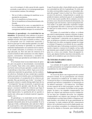 ven o si lo castigan), el niño a pesar de todo, seguirá     lo que él necesita saber y hasta dónde necesita, perderá
    creciendo, ya que todo ser vivo está programado para        esa curiosidad tan útil en el aprendizaje. Es cierto que
    el crecimiento continuo. Sin embargo:                       los niños son insaciables respecto a su curiosidad y des-
                                                                pués del ¿porqué? viene el ¿cómo? etc. Pero si tenemos
   - Tal vez el niño se abstenga de manifestar su ca-           un poco de paciencia, tranquilamente se puede res-
     pacidad de crecimiento.                                    ponder de manera satisfactoria para él, no engañándolo
   - Tal vez la manifiesta en forma secreta.                    al ser lo más exactos posible. De lo contrario, en el me-
   - Tal vez la manifieste en forma distorsionada o dis-        jor de los casos, buscará otra fuente de información, con
     frazada.                                                   los peligros que esto encierra, o peor no preguntará más.
   - En cualquiera de los casos, su capacidad de cre-           Una madre o un padre adecuados responden siempre
     cer no contribuirá a la autoestima del niño, y por         a las inquietudes del niño o canalizan sus necesidades
                                                                de saber por la senda correcta, si es que ellos no saben
     consiguiente también entorpece la socialización.
                                                                responder.
                                                                      En cuanto a la creatividad se refiere, es evidente
Estimular el aprendizaje y la creatividad de sus
                                                                que todo lo anteriormente expuesto referente al apren-
miembros. El aprendizaje como sabemos es un proce-
                                                                dizaje incluye también a la creatividad. Permitir que el
so muy complejo en sí y está condicionado e influido por
                                                                niño “experimente” e interactúe con sus juguetes y ob-
múltiples factores. En lo que a la familia se refiere, a ella   jetos no peligrosos estimula esta importante actividad.
le corresponde crear las condiciones materiales y               No dejar usar a los niños sus juguetes porque los rompe
afectivas para que los niños puedan aprender y los adul-        es criminal. El juguete es un artículo de uso y gastable,
tos puedan incrementar lo aprendido, las condiciones            concebido para que el niño ponga en práctica su imagi-
materiales fundamentales son suministro de los materia-         nación e ingenio y si perece en el empeño, no hay nada
les de estudio suficientes, la asistencia a la escuela, la      que lamentar, pues cumplió su función. Nos produce gran
ropa adecuada, etc. Pero aún antes de comenzar en la            pena ver, a veces, esos estantes llenos de juguetes in-
escuela la familia le debe suministrar a los niños objetos,     tactos, que algunas familias muestran como prueba, con
juguetes, instrumentos, herramientas y enseñarles su            orgullo, de lo cuidadosos que son o fueron sus hijos.
manejo de forma que aprendan las actividades de la vida
cotidiana.                                                      ACTITUDES INADECUADAS
      El ser humano tiene la necesidad innata de apren-         DE LOS PADRES
der, pero esta puede ser desestimulada o incrementada
                                                                     Las actitudes de los padres provocan muchas ve-
por la familia. Tanto niños como adultos necesitan de
                                                                ces daño permanente en el psiquismo infantil y de ellas
una fuerte motivación para aprender y cuando esta falta
                                                                expondremos las más definidas.
el aprendizaje se hace lento y difícil. Aquí ya no son las
condiciones materiales las que priman, sino las condicio-       Sobreprotección
nes afectivas. Estímulos de muy variado tipo se pueden               Es exceso de afecto, una exageración de la actitud
realizar por parte de la familia, pero son fundamentales        afectuosa normal. Se usa generalmente este término
el reconocimiento y la aceptación de los esfuerzos por          para caracterizar la conducta de las madres cuya de-
aprender. Hay que permitir que el niño “ investigue” lo         voción por los hijos es extraordinariamente intensa. No
que quiere conocer y cuando obtenga algún logro de esa          permiten que intereses competidores se interpongan en
“ investigación” hay que reconocerlo, si queremos que           sus deberes maternales y así reducen las actividades
sienta necesidad de aprender cada día más. Hay que              en otros aspectos de la vida (conyugales, sociales, inte-
apoyar y reconocer también los esfuerzos que haga el            lectuales, etc.) a un mínimo. Se dividen en dos grandes
adulto por aprender, ya que el aprendizaje es una nece-         grupos: las puras y las culpables compensadoras. Las
sidad imperecedera. La aprobación del ser querido es            puras son mujeres que muestran excesivo cuidado ha-
mucho más valiosa que el estímulo material (juguetes,           cia sus hijos por verdadera devoción. Las culpables
regalos, etc.).                                                 compensadoras son mujeres que protegen de forma
      El aprendizaje y la creatividad son dos atributos         extraordinaria a sus hijos para ocultar o compensar acti-
que deben ser estimulados por la familia, ya que de ellos       tudes hostiles o de rechazo de la que generalmente no
depende el desarrollo pleno de la personalidad. Si en la        se percatan. La mala conducta del hijo, consecuencia
etapa que el niño, continuamente, ante cada nuevo objeto        directa de la solicitud excesiva de la madre puede con-
de su percepción y ante cada fenómeno pregunta ¿por-            ducir a un rechazo secundario. La sobreprotección por
qué?, no atendemos su inquietud ni tratamos de explicarle       parte de las abuelas es frecuente, pero también puede

Parte III. Salud mental                                                                            93
 