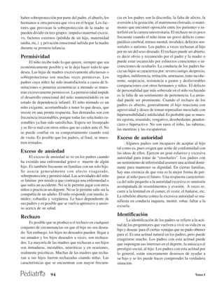 haber sobreprotección por parte del padre, el abuelo, los     cia en los padres son la discordia, la falta de afecto, la
hermanos u otra persona que viva en el hogar. Los fac-        aversión a la gestación, el matrimonio forzado, o matri-
tores que provocan la sobreprotección de la madre se          monio que encontró oposición entre los parientes o in-
pueden dividir en tres grupos: impulso maternal excesi-       terfirió en la carrera universitaria. El rechazo no es poco
vo, factores externos (pérdida de un hijo, maternidad         frecuente cuando el niño tiene un grave defecto como:
tardía, etc.) y privación emocional sufrida por la madre      parálisis cerebral, retraso mental, invalidez, defectos sen-
durante su primera infancia.                                  soriales o autismo. Los padres a veces rechazan al hijo
                                                              por no ser del sexo deseado. El rechazo puede ser abierto,
Permisividad                                                  es decir obvio y reconocido por el padre y la madre o
      El niño recibe todo lo que quiere, siempre que sea      puede estar oscurecido por esfuerzos conscientes o in-
económicamente posible y se le deja hacer todo lo que         conscientes de ocultarlo. La conducta de los padres ha-
desea. Las hijas de madres excesivamente afectuosas o         cia sus hijos se caracteriza por: severo castigo, desprecio,
sobreprotectoras son muchas veces permisivas. Los             regaños, indiferencia, irritación, amenazas, trato incohe-
padres cuya niñez ha sido insatisfactoria a causa de li-      rente, suspicacia, resistencia a gastos y desfavorables
mitaciones o penurias económicas a menudo se mues-            comparaciones con otros hermanos y niños. El defecto
tran excesivamente permisivos. La permisividad impide         de personalidad que más sobresale en el niño rechazado
                                                              es la falta de un sentimiento de pertenencia. La ansie-
el desarrollo emocional del niño manteniéndolo en un
                                                              dad puede ser prominente. Cuando el rechazo de los
estado de dependencia infantil. El niño mimado es un
                                                              padres es abierto, generalmente el hijo reacciona con
niño exigente, acostumbrado a tener lo que desea, que
                                                              agresividad y deseo de tomar represalias mezclado con
insiste en una pronta respuesta. Sus demandas son con
                                                              hipersensibilidad e infelicidad. Es probable que se mues-
frecuencia irrazonables, porque todas las solicitudes ra-
                                                              tre egoísta, resentido, vengativo, desobediente, penden-
zonables ya han sido satisfechas. Espera ser lisonjeado       ciero e hiperactivo. No son raros el robo, las rabietas,
y se lleva mal con otros niños que no ceden ante él. No       las mentiras y las escapatorias.
se puede confiar en su comportamiento cuando está
de visita. Es posible que los padres, al final, se mues-      Exceso de autoridad
tren irritados.                                                     Algunos padres son incapaces de aceptar al hijo
                                                              tal como es, pues exigen que actúe de conformidad con
Exceso de ansiedad                                            las ideas de ellos. Ejercen un gran esfuerzo y excesiva
      El exceso de ansiedad se ve en los padres cuando        autoridad para tratar de “enseñarles”. Los padres con
ha existido una enfermedad grave o muerte de algún            un sentimiento de inferioridad asumen una actitud domi-
hijo. Es también frecuente en familias con un solo hijo.      nante para mantener su dignidad. En ciertas familias,
Se asocia generalmente con afecto exagerado,                  hay una creencia de que esta es la mejor forma de pre-
sobreprotección y permisividad. Las actividades del niño      parar al niño para el futuro. Una respuesta característi-
se limitan por miedo a que contraiga una enfermedad o         ca del niño pequeño a la autoridad excesiva es sumisión
que sufra un accidente. No se le permite jugar con otros      acompañada de resentimientos y evasión. A veces re-
niños o practicar un deporte. No se le permite salir sin la   curre a la lentitud en el comer, el vestir, el bañarse, etc.
compañía de un adulto. El niño responde con miedo, ti-        La rebelión abierta contra la excesiva autoridad se ma-
midez, cobardía y vergüenza. Le hace dependiente de
                                                              nifiesta en conducta inquieta, mentir, robar, faltar a la
sus padres y es posible que se vuelva aprensivo y ansio-
                                                              escuela.
so acerca de su salud.

Rechazo                                                       Identificación
                                                                     La identificación de los padres se refiere a la acti-
     Es posible que se produzca el rechazo en cualquier
                                                              tud de los progenitores que vuelven a vivir su vida en su
conjunto de circunstancias en que el hijo no sea desea-
                                                              hijo y desean para él ciertas ventajas que no pudo obtener
do. Sin embargo, los hijos no deseados pueden llegar a        para sí. Es una actitud natural en los padres, pero puede
ser amados y los hijos deseados a veces, son rechaza-         exagerarse mucho. Los padres con esta actitud puede
dos. La mayoría de las madres que rechazan a sus hijos        que impongan sus intereses en el deporte, la música o el
son inmaduras, inestables, neuróticas y en ocasiones,         prestigio social, al hijo. Los padres con esta actitud por
realmente psicóticas. Muchas de las madres que recha-         lo general, están sinceramente deseosos de ayudar a
zan a sus hijos fueron rechazadas cuando niñas. Las           su hijo y se les puede hacer comprender la verdadera
características que se encuentran con mayor frecuen-          situación.

                    94                                                                                             Tomo I
 