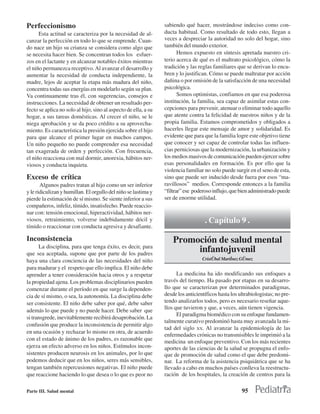 Perfeccionismo                                                   sabiendo qué hacer, mostrándose indeciso como con-
      Esta actitud se caracteriza por la necesidad de al-        ducta habitual. Como resultado de todo esto, llegan a
canzar la perfección en todo lo que se emprende. Cuan-           veces a despreciar la autoridad no solo del hogar, sino
do nace un hijo su crianza se considera como algo que            también del mundo exterior.
se necesita hacer bien. Se concentran todos los esfuer-                 Hemos expuesto en síntesis apretada nuestro cri-
zos en el lactante y en alcanzar notables éxitos mientras        terio acerca de qué es el maltrato psicológico, cómo la
el niño permanezca receptivo. Al avanzar el desarrollo y         tradición y las reglas familiares que se derivan lo encu-
aumentar la necesidad de conducta independiente, la              bren y lo justifican. Cómo se puede maltratar por acción
madre, lejos de aceptar la etapa más madura del niño,            dañina o por omisión de la satisfacción de una necesidad
concentra todas sus energías en modelarlo según su plan.         psicológica.
Va continuamente tras él, con sugerencias, consejos e                   Somos optimistas, confiamos en que esa poderosa
instrucciones. La necesidad de obtener un resultado per-         institución, la familia, sea capaz de asimilar estas con-
fecto se aplica no solo al hijo, sino al aspecto de ella, a su   cepciones para prevenir, atenuar o eliminar todo aquello
hogar, a sus tareas domésticas. Al crecer el niño, se le         que atente contra la felicidad de nuestros niños y de la
niega aprobación y se da poco crédito a su aprovecha-            propia familia. Estamos comprometidos y obligados a
miento. Es característica la presión ejercida sobre el hijo      hacerles llegar este mensaje de amor y solidaridad. Es
para que alcance el primer lugar en muchos campos.               evidente que para que la familia logre este objetivo tiene
Un niño pequeño no puede comprender esa necesidad                que conocer y ser capaz de controlar todas las influen-
tan exagerada de orden y perfección. Con frecuencia,             cias perniciosas que la modernización, la urbanización y
el niño reacciona con mal dormir, anorexia, hábitos ner-         los medios masivos de comunicación pueden ejercer sobre
viosos y conducta inquieta.                                      esas personalidades en formación. Es por ello que la
                                                                 violencia familiar no solo puede surgir en el seno de esta,
Exceso de crítica                                                sino que puede ser inducido desde fuera por esos “ma-
       Algunos padres tratan al hijo como un ser inferior        ravillosos” medios. Corresponde entonces a la familia
y le ridiculizan y humillan. El orgullo del niño se lastima y    “filtrar” ese poderoso influjo, que bien administrado puede
pierde la estimación de sí mismo. Se siente inferior a sus       ser de enorme utilidad.
compañeros, infeliz, tímido, insatisfecho. Puede reaccio-
nar con: tensión emocional, hiperactividad, hábitos ner-
viosos, retraimiento, volverse indebidamente dócil y                                . Capítulo 9 .
tímido o reaccionar con conducta agresiva y desafiante.

Inconsistencia                                                       Promoción de salud mental
      La disciplina, para que tenga éxito, es decir, para
que sea aceptada, supone que por parte de los padres
                                                                          infantojuvenil
haya una clara conciencia de las necesidades del niño                              Cristðbal Martˇnez Gðmez
para madurar y el respeto que ello implica. El niño debe
aprender a tener consideración hacia otros y a respetar                La medicina ha ido modificando sus enfoques a
la propiedad ajena. Los problemas disciplinarios pueden          través del tiempo. Ha pasado por etapas en su desarro-
comenzar durante el período en que surge la dependen-            llo que se caracterizan por determinados paradigmas,
cia de sí mismo, o sea, la autonomía. La disciplina debe         desde los anticientíficos hasta los ultrabiologistas; no pre-
ser consistente. El niño debe saber por qué, debe saber          tendo analizarlos todos, pero es necesario reseñar aque-
                                                                 llos que tuvieron y que, a veces, aún tienen vigencia.
además lo que puede y no puede hacer. Debe saber que
                                                                       El paradigma biomédico con su enfoque fundamen-
si transgrede, inevitablemente recibirá desaprobación. La
                                                                 talmente curativo predominó hasta muy avanzada la mi-
confusión que produce la inconsistencia de permitir algo
                                                                 tad del siglo XX. Al avanzar la epidemiología de las
en una ocasión y rechazar lo mismo en otra, de acuerdo
                                                                 enfermedades crónicas no transmisibles le imprimió a la
con el estado de ánimo de los padres, es razonable que           medicina un enfoque preventivo. Con los más recientes
ejerza un efecto adverso en los niños. Estímulos incon-          aportes de las ciencias de la salud se propugna el enfo-
sistentes producen neurosis en los animales, por lo que          que de promoción de salud como el que debe predomi-
podemos deducir que en los niños, seres más sensibles,           nar. La reforma de la asistencia psiquiátrica que se ha
tengan también repercusiones negativas. El niño puede            llevado a cabo en muchos países conlleva la reestructu-
que reaccione haciendo lo que desea o lo que es peor no          ración de los hospitales, la creación de centros para la

Parte III. Salud mental                                                                               95
 