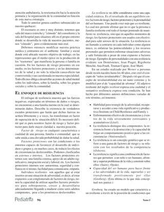 atención ambulatoria, la reorientación hacia la atención            La resiliencia no debe considerarse como una capa-
primaria y la organización de la comunidad en función         cidad estática. Es el resultado de un equilibrio en-
de esta nueva estrategia.                                     tre factores de riesgo, factores protectores y la personalidad
      Todo lo anterior genera cambios substanciales en        del ser humano. Uno puede estar más que ser resiliente.
nuestro quehacer:                                             Lo cual nos permite afirmar que no es que la persona o
      El escenario es otro y muy distinto, tenemos que        familia resiliente esté todo el tiempo poniendo de mani-
salir del marco estrecho y “cómodo” del consultorio y la      fiesto su resiliencia, sino que en aquellos momentos de
sala del hospital para situarnos allí en el propio entorno    riesgo, los factores protectores son usados con efectivi-
donde se desarrolla la vida de nuestros pacientes, me-        dad para salir airosos de la situación. La resiliencia es
nos “cómodo”, pero evidentemente más real.                    un llamado a centrarse en cada individuo como alguien
      Debemos entonces modificar nuestra práctica             único, es enfatizar las potencialidades y los recursos
médica y centrarnos en: el ambiente familiar y social         personales que permiten enfrentar situaciones adversas
donde está ubicado nuestro objetivo de trabajo; en las        y salir fortalecido a pesar de estar expuesto a factores
repercusiones que el medio ejerce en la producción de         de riesgo. Ejemplos de personalidades con una resiliencia
los “trastornos” que manifiesta la persona o familia en       evidente son Demóstenes, Jean Piaget, Rigoberta
cuestión. En los factores de riesgo presentes en ese          Menchú, Ana Frank, Truman Capote, José Martí.
medio, en los factores protectores y en las determinan-             En un estudio realizado por Werner a personas
tes de la salud y no solo la relación causa-efecto tan        desde recién nacidos hasta los 40 años, este creó el con-
controvertida y tan cuestionada en nuestra especialidad.      cepto de “niños invulnerables”. Después vió que el con-
Todo ello nos obliga a desarrollar acciones de salud mental   cepto de invulnerabilidad era un tanto extremo y lo
sobre los individuos, sobre la familia, sobre los grupos      modificó por el de “capacidad de afrontar”. El adjetivo
sociales y sobre la comunidad.                                resiliente del inglés resilient expresa esta cualidad y el
                                                              sustantivo resiliencia expresa esta condición. Se han
EL ENFOQUE DE RESILIENCIA                                     hecho por diferentes autores definiciones variadas de
      El enfoque de resiliencia muestra que las fuerzas       este término, así tenemos:
negativas, expresadas en términos de daños o riesgos,
no encuentran a una familia inerme en la cual se deter-          • Habilidad para resurgir de la adversidad, recupe-
minarán daños. Describe la existencia de verdaderos                rarse y acceder a una vida significativa y produc-
escudos protectores que harán que dichas fuerzas no                tiva (Institute on Child Resilience and Family ).
actúen libremente y a veces, las transforman en factor           • Enfrentamiento efectivo de circunstancias y even-
de superación de la situación difícil. Es necesario defi-          tos de la vida severamente estresantes y
nir qué es para nosotros factor de riesgo y factor pro-            acumulativos (Lösel).
tector para darle mayor claridad a nuestra posición.             • La resiliencia distingue dos componentes: la re-
      Factor de riesgo es cualquier característica o               sistencia frente a la destrucción y la capacidad de
cualidad de una persona, familia o comunidad que se                forjar un comportamiento positivo pese a las cir-
sabe unida a una elevada probabilidad de dañar la salud.           cunstancias (Vanistendael).
      Factores protectores son las condiciones o los             • La resiliencia es un concepto genérico que se re-
entornos capaces de favorecer el desarrollo de indivi-             fiere a una gama de factores de riesgo y su rela-
                                                                   ción con los resultados de la competencia
duos o grupos y, en muchos casos, de reducir los efectos
                                                                   (Osborn).
de circunstancias desfavorables. Podemos clasificarlos
en externos e internos. Los factores protectores ex-             • La resiliencia significa una combinación de facto-
ternos son: una familia extensa, apoyo de un adulto sig-           res que permiten a un niño o ser humano, afron-
nificativo, integración social y laboral, etc. Los factores        tar y superar problemas de la vida y construir sobre
protectores internos son: autoestima, seguridad y con-             ellos (Suárez Ojeda).
fianza en sí mismo, facilidad para comunicarse, empatía.         • Capacidad del ser humano para hacer frente
      Individuos resilientes son aquellos que al estar             a las adversidades de la vida, superarlas y ser
insertos en una situación de adversidad, es decir, al estar        transformado positivamente por ellas
expuestos a un conglomerado de factores de riesgo, tie-            (Grotberg). (Esta última es la que más concep-
nen la capacidad de utilizar aquellos factores protecto-           tual nos parece.)
res para sobreponerse, crecer y desarrollarse
adecuadamente llegando a madurar como seres adultos                Grotberg ha creado un modelo que caracteriza a
competentes, pese a los pronósticos desfavorables.            un resiliente a través de la posesión de condiciones que

                    96                                                                                              Tomo I
 