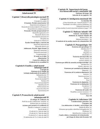 Capítulo 10. Importancia del juego
                                                                   en el desarrollo social y emocional/ 100
            Salud mental/ 59                                                                   Funciones del juego/ 100
                                                                                          Selección de los juguetes/ 101
Capítulo 7. Desarrollo psicológico normal/ 59
                                            Concepto/ 59            Capítulo 11. Inteligencia emocional/ 101
                                  Concepto de estadio/ 60                                              La emoción/ 102
               El lactante. Período sensoriomotor/ 60                   ¿Cómo desarrollar una “atención positiva”?/ 102
                         Desarrollo de la inteligencia / 60              Enseñando a los niños a resolver problemas/ 103
           Desarrollo de la afectividad (0 a 24 meses)/ 61                                     Educación emocional/ 103
                                                               ¿Cómo enseñar el control emocional mediante el juego? / 103
                     Desarrollo de la conducta social/ 62
              Preescolar. Período preoperacional/ 63
                              Desarrollo cognoscitivo/ 63
                                                                          Capítulo 12. Maltrato infantil / 105
                                                                                          Violencia intrafamiliar/ 105
                                   Desarrollo afectivo/ 64
                                                                                   Definición de maltrato infantil/ 105
                              Necesidad de autonomía/ 65
                                                                                                    Maltrato físico/ 106
                                            Disciplina/ 66                                    Maltrato psicológico / 106
                                 Esfera de la conducta/ 67     El maltrato de los medios masivos de comunicación/ 109
                Escolar. Período lógico y concreto/ 68
                                 Desarrollo intelectual/ 68                   Capítulo 13. Psicopatología / 111
                                   Desarrollo afectivo/ 69                              Trastornos del aprendizaje/ 111
              Adolescente. Período lógico formal/ 72                                                     Introducción/ 111
                                 Desarrollo intelectual/ 72                                                   Dislexia/ 111
                                 Desarrollo emocional/ 73                                                    Disgrafia/ 113
                                     Comportamiento/ 75                                                    Discalculia/ 113
                                 El sueño en el niño/ 78                                  Trastornos del desarrollo/ 114
                                       Alimentación/ 78                                                Retraso mental/ 114
                               Control de esfínteres/ 80                                             Autismo infantil/ 118
                        Evolución de la sexualidad/ 81        Trastorno por déficit de atención con hiperactividad / 121
                                                                                                         Introducción/ 121
    Capítulo 8. Familia y salud mental                                                             TDAH y adicción/ 124
                           infantojuvenil/ 87                              Trastornos por ansiedad en la infancia/ 124
                                        Concepto/ 87
                                                                                                           Depresión / 127
                          Funciones de la familia/ 89
                                                                           Trastornos de la conducta alimentaria/ 130
              Actitudes inadecuadas de los padres/ 93
                                                                                                            Anorexia / 130
                                 Sobreprotección / 93
                                                                                                    Anorexia nerviosa/ 131
                                     Permisividad / 94
                                                                                                              Bulimia/ 132
                                Exceso de ansiedad/ 94
                                                                                                                  Pica/ 133
                                          Rechazo/ 94
                                                                                          Trastornos de adaptación / 133
                               Exceso de autoridad/ 94
                                                                                      Trastornos de la eliminación/ 134
                                     Identificación/ 94
                                                                                                           Encopresis/ 134
                                   Perfeccionismo/ 95
                                                                                                             Enuresis/ 135
                                  Exceso de crítica/ 95
                                                                                              Trastornos del sueño/ 136
                                    Inconsistencia/ 95
                                                                                      Pesadillas y terrores nocturnos/ 137
                                                                                                       Sonambulismo/ 137
Capítulo 9. Promoción de salud mental                                                                            Tics/ 138
                          infantojuvenil/ 95
                           El enfoque de resiliencia/ 96                            Capítulo 14. Adicciones/ 139
            Perfil de un niño o adolescente resiliente / 97                            Consideraciones generales/ 139
                          Atributos para ser resiliente/ 97                                                Conceptos/ 140
            Acciones para promover la resiliencia/ 97                  Los adolescentes: el alcohol y otras drogas/ 140
                       Durante el embarazo y el parto/ 97                                           Señales de alerta/ 141
                                         Recién nacido/ 97         Elementos que ayudan a identificar la drogadicción/ 141
                         El niño de 0 a 3 años de edad/ 98                                                 Problemas/ 141
                         El niño de 4 a 7 años de edad/ 98                              Identificación y conducción/ 142
                        El niño de 8 a 11 años de edad/ 99         Cuadro clínico y tratamiento de la intoxicación
               El adolescente de 12 a 16 años de edad/ 99                      por drogas de abuso más frecuente/ 142
 