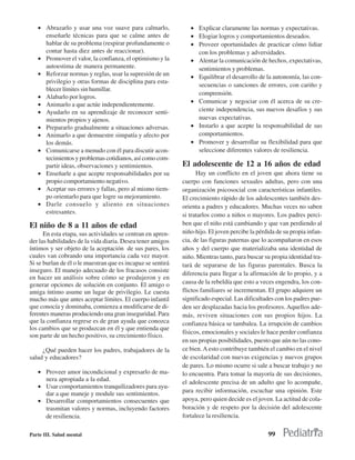 • Abrazarlo y usar una voz suave para calmarlo,              • Explicar claramente las normas y expectativas.
     enseñarle técnicas para que se calme antes de              • Elogiar logros y comportamientos deseados.
     hablar de su problema (respirar profundamente o            • Proveer oportunidades de practicar cómo lidiar
     contar hasta diez antes de reaccionar).                      con los problemas y adversidades.
   • Promover el valor, la confianza, el optimismo y la         • Alentar la comunicación de hechos, expectativas,
     autoestima de manera permanente.                             sentimientos y problemas.
   • Reforzar normas y reglas, usar la supresión de un          • Equilibrar el desarrollo de la autonomía, las con-
     privilegio y otras formas de disciplina para esta-
                                                                  secuencias o sanciones de errores, con cariño y
     blecer límites sin humillar.
                                                                  comprensión.
   • Alabarlo por logros.
                                                                • Comunicar y negociar con él acerca de su cre-
   • Animarlo a que actúe independientemente.
   • Ayudarlo en su aprendizaje de reconocer senti-               ciente independencia, sus nuevos desafíos y sus
     mientos propios y ajenos.                                    nuevas expectativas.
   • Prepararlo gradualmente a situaciones adversas.            • Instarlo a que acepte la responsabilidad de sus
   • Animarlo a que demuestre simpatía y afecto por               comportamientos.
     los demás.                                                 • Promover y desarrollar su flexibilidad para que
   • Comunicarse a menudo con él para discutir acon-              seleccione diferentes valores de resiliencia.
     tecimientos y problemas cotidianos, así como com-
     partir ideas, observaciones y sentimientos.             El adolescente de 12 a 16 años de edad
   • Enseñarle a que acepte responsabilidades por su               Hay un conflicto en el joven que ahora tiene su
     propio comportamiento negativo.                         cuerpo con funciones sexuales adultas, pero con una
   • Aceptar sus errores y fallas, pero al mismo tiem-       organización psicosocial con características infantiles.
     po orientarlo para que logre su mejoramiento.           El crecimiento rápido de los adolescentes también des-
   • Darle consuelo y aliento en situaciones                 orienta a padres y educadores. Muchas veces no saben
     estresantes.                                            si tratarlos como a niños o mayores. Los padres perci-
El niño de 8 a 11 años de edad                               ben que el niño está cambiando y que van perdiendo al
      En esta etapa, sus actividades se centran en apren-    niño-hijo. El joven percibe la pérdida de su propia infan-
der las habilidades de la vida diaria. Desea tener amigos    cia, de las figuras paternas que lo acompañaron en esos
íntimos y ser objeto de la aceptación de sus pares, los      años y del cuerpo que materializaba una identidad de
cuales van cobrando una importancia cada vez mayor.          niño. Mientras tanto, para buscar su propia identidad tra-
Si se burlan de él o le muestran que es incapaz se sentirá   tará de separarse de las figuras parentales. Busca la
inseguro. El manejo adecuado de los fracasos consiste
                                                             diferencia para llegar a la afirmación de lo propio, y a
en hacer un análisis sobre cómo se produjeron y en
generar opciones de solución en conjunto. El amigo o         causa de la rebeldía que esto a veces engendra, los con-
amiga íntimo asume un lugar de privilegio. Le cuesta         flictos familiares se incrementan. El grupo adquiere un
mucho más que antes aceptar límites. El cuerpo infantil      significado especial. Las dificultades con los padres pue-
que conocía y dominaba, comienza a modificarse de di-        den ser desplazadas hacia los profesores. Aquellos ade-
ferentes maneras produciendo una gran inseguridad. Para      más, reviven situaciones con sus propios hijos. La
que la confianza regrese es de gran ayuda que conozca        confianza básica se tambalea. La irrupción de cambios
los cambios que se produzcan en él y que entienda que
                                                             físicos, emocionales y sociales le hace perder confianza
son parte de un hecho positivo, su crecimiento físico.
                                                             en sus propias posibilidades, puesto que aún no las cono-
     ¿Qué pueden hacer los padres, trabajadores de la        ce bien. A esto contribuye también el cambio en el nivel
salud y educadores?                                          de escolaridad con nuevas exigencias y nuevos grupos
                                                             de pares. Lo mismo ocurre si sale a buscar trabajo y no
   • Proveer amor incondicional y expresarlo de ma-          lo encuentra. Para tomar la mayoría de sus decisiones,
     nera apropiada a la edad.                               el adolescente precisa de un adulto que lo acompañe,
   • Usar comportamientos tranquilizadores para ayu-
     dar a que maneje y module sus sentimientos.             para recibir información, escuchar una opinión. Este
   • Desarrollar comportamientos consecuentes que            apoya, pero quien decide es el joven. La actitud de cola-
     trasmitan valores y normas, incluyendo factores         boración y de respeto por la decisión del adolescente
     de resiliencia.                                         fortalece la resiliencia.

Parte III. Salud mental                                                                         99
 