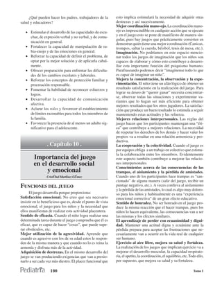 ¿Qué pueden hacer los padres, trabajadores de la        esto implica estimulará la necesidad de adquirir otras
salud y educadores?                                          destrezas y así sucesivamente.
                                                             Mejor coordinación mano-ojo. La coordinación mano-
   • Estimular el desarrollo de las capacidades de escu-     ojo es imprescindible en cualquier acción que se ejecute
                                                             y en el juego esto se pone de manifiesto de manera sin-
     char, de expresión verbal y no verbal, y de comu-
                                                             gular, pues hay juegos que prácticamente consisten en
     nicación en general.
                                                             demostrar quién tiene una mejor coordinación (Canicas,
   • Fortalecer la capacidad de manipulaciòn de ra-          trompos, saltar la cuerda, béisbol, tenis de mesa, etc.).
     bia-enojo y de las emociones en general.                Imaginación. No podríamos en este espacio mencio-
   • Reforzar la capacidad de definir el problema, de        nar todos los juegos de imaginación que los niños son
     optar por la mejor solución y de aplicarla cabal-       capaces de elaborar y cómo esto contribuye a desarro-
     mente.                                                  llar esta importante función del psiquismo humano.
   • Ofrecer preparación para enfrentar las dificulta-       Parafraseando podemos decir “imagínense todo lo que
     des de los cambios escolares y laborales.               es capaz de imaginar un niño”.
   • Reforzar los conceptos de protección familiar y         Mejora la concentración, la observación y la expe-
     procreación responsable.                                rimentación. El niño tiene un afán lógico de obtener un
   • Fomentar la habilidad de reconocer esfuerzos y          resultado satisfactorio en la realización del juego. Para
                                                             lograr su deseo de “querer ganar” necesita concentrar-
     logros.
                                                             se, observar todas las situaciones y experimentar va-
   • Desarrollar la capacidad de comunicación
                                                             riantes que lo hagan ser más eficiente para obtener
     afectiva.                                               mejores resultados que los otros jugadores. La satisfac-
   • Aclarar los roles y favorecer el establecimiento        ción que produce un buen resultado lo estimula a seguir
     de límites razonables para todos los miembros de        manteniendo estas actitudes y las refuerza.
     la familia.                                             Mejores relaciones interpersonales. Las reglas del
   • Favorecer la presencia de al menos un adulto sig-       juego hacen que los participantes mantengan una “éti-
     nificativo para el adolescente.                         ca” que contribuye a mejores relaciones. La necesidad
                                                             de respetar los derechos de los demás y hacer valer los
                                                             propios va a resultar en una relación armoniosa y pro-
                                                             ductiva.
                 . Capítulo 10 .                             La cooperación y la colectividad. Cuando el juego es
                                                             por equipos obliga a un trabajo en colectivo que estimu-
                                                             la la colaboración entre los miembros. Evidentemente
        Importancia del juego                                este aspecto también contribuye a mejorar las relacio-
        en el desarrollo social                              nes interpersonales
                                                             Conocimientos acerca de las consecuencias de las
             y emocional                                     trampas, el aislamiento y la pérdida de amistades.
                 Cristðbal Martˇnez Gðmez                    Cuando uno de los participantes hace trampas es “san-
                                                             cionado” de alguna manera (salir del juego, recibir un
FUNCIONES DEL JUEGO                                          puntaje negativo, etc.). A veces conlleva al aislamiento
                                                             y la pérdida de las amistades, lo cual es algo muy doloro-
      El juego desarrolla porque proporciona:                so para los niños y habitualmente es una “experiencia
Satisfacción emocional. No creo que sea necesario            emocional correctiva” de un gran efecto educativo.
insistir en lo beneficioso que es, desde el punto de vista   Sentido de honradez. No ser honrado en el juego pro-
emocional, el juego para los niños y la necesidad que        duce la misma reacción que el hacer trampas, pues los
ellos manifiestan de realizar esta actividad placentera.     niños lo hacen equivalente, las consecuencias van a ser
Sentido de eficacia. Cuando el niño logra realizar una       las mismas y los efectos similares.
determinada tarea durante el juego comprueba que él es       El aprendizaje de perder con ecuanimidad y digni-
eficaz, que es capaz de hacer “cosas”, que puede supe-       dad. Mantener una actitud digna y ecuánime ante la
rar obstáculos, etc.                                         pérdida prepara para aceptar las frustraciones que ne-
Mejor utilización de la agresividad. Aprende que             cesariamente van a ocurrir en la vida real de cualquier
cuando es agresivo con los de su edad estos le respon-       ser humano.
den de la misma manera y que cuando no lo es reina la        Ejercicio al aire libre, mejora su salud y fortaleza.
armonía y disfruta más de la actividad.                      La realización de los juegos que implican ejercicio va a
Adquisición de destrezas. En el mismo desarrollo del         mejorar el desarrollo muscular, la capacidad respirato-
juego se van produciendo exigencias que van a presio-        ria, el apetito, la coordinación, el equilibrio, etc. Todo ello,
narlo a ser cada vez más diestro. El placer funcional que    por supuesto, que mejora su salud y su fortaleza.

                   100                                                                                               Tomo I
 