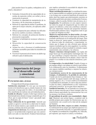 ¿Qué pueden hacer los padres, trabajadores de la        esto implica estimulará la necesidad de adquirir otras
salud y educadores?                                          destrezas y así sucesivamente.
                                                             Mejor coordinación mano-ojo. La coordinación mano-
   • Estimular el desarrollo de las capacidades de es-       ojo es imprescindible en cualquier acción que se ejecute
                                                             y en el juego esto se pone de manifiesto de manera sin-
     cuchar, de expresión verbal y no verbal, y de co-
                                                             gular, pues hay juegos que prácticamente consisten en
     municación en general.
                                                             demostrar quién tiene una mejor coordinación (Canicas,
   • Fortalecer la capacidad de manipulaciòn de ra-          trompos, saltar la cuerda, béisbol, tenis de mesa, etc.).
     bia-enojo y de las emociones en general.                Imaginación. No podríamos en este espacio mencio-
   • Reforzar la capacidad de definir el problema, de        nar todos los juegos de imaginación que los niños son
     optar por la mejor solución y de aplicarla cabal-       capaces de elaborar y cómo esto contribuye a desarro-
     mente.                                                  llar esta importante función del psiquismo humano.
   • Ofrecer preparación para enfrentar las dificulta-       Parafraseando podemos decir “imagínense todo lo que
     des de los cambios escolares y laborales.               es capaz de imaginar un niño”.
   • Reforzar los conceptos de protección familiar y         Mejora la concentración, la observación y la expe-
     procreación responsable.                                rimentación. El niño tiene un afán lógico de obtener un
   • Fomentar la habilidad de reconocer esfuerzos y          resultado satisfactorio en la realización del juego. Para
                                                             lograr su deseo de “querer ganar” necesita concentrar-
     logros.
                                                             se, observar todas las situaciones y experimentar va-
   • Desarrollar la capacidad de comunicación
                                                             riantes que lo hagan ser más eficiente para obtener
     afectiva.                                               mejores resultados que los otros jugadores. La satisfac-
   • Aclarar los roles y favorecer el establecimiento        ción que produce un buen resultado lo estimula a seguir
     de límites razonables para todos los miembros de        manteniendo estas actitudes y las refuerza.
     la familia.                                             Mejores relaciones interpersonales. Las reglas del
   • Favorecer la presencia de al menos un adulto sig-       juego hacen que los participantes mantengan una “éti-
     nificativo para el adolescente.                         ca” que contribuye a mejores relaciones. La necesidad
                                                             de respetar los derechos de los demás y hacer valer los
                                                             propios va a resultar en una relación armoniosa y pro-
                                                             ductiva.
                  . Capítulo 10 .                            La cooperación y la colectividad. Cuando el juego es
                                                             por equipos obliga a un trabajo en colectivo que estimu-
                                                             la la colaboración entre los miembros. Evidentemente
        Importancia del juego                                este aspecto también contribuye a mejorar las relacio-
        en el desarrollo social                              nes interpersonales
                                                             Conocimientos acerca de las consecuencias de las
             y emocional                                     trampas, el aislamiento y la pérdida de amistades.
                 Cristóbal Martínez Gómez                    Cuando uno de los participantes hace trampas es “san-
                                                             cionado” de alguna manera (salir del juego, recibir un
FUNCIONES DEL JUEGO                                          puntaje negativo, etc.). A veces conlleva al aislamiento
                                                             y la pérdida de las amistades, lo cual es algo muy doloro-
      El juego desarrolla porque proporciona:                so para los niños y habitualmente es una “experiencia
Satisfacción emocional. No creo que sea necesario            emocional correctiva” de un gran efecto educativo.
insistir en lo beneficioso que es, desde el punto de vista   Sentido de honradez. No ser honrado en el juego pro-
emocional, el juego para los niños y la necesidad que        duce la misma reacción que el hacer trampas, pues los
ellos manifiestan de realizar esta actividad placentera.     niños lo hacen equivalente, las consecuencias van a ser
Sentido de eficacia. Cuando el niño logra realizar una       las mismas y los efectos similares.
determinada tarea durante el juego comprueba que él es       El aprendizaje de perder con ecuanimidad y digni-
eficaz, que es capaz de hacer “cosas”, que puede supe-       dad. Mantener una actitud digna y ecuánime ante la
rar obstáculos, etc.                                         pérdida prepara para aceptar las frustraciones que ne-
Mejor utilización de la agresividad. Aprende que             cesariamente van a ocurrir en la vida real de cualquier
cuando es agresivo con los de su edad estos le respon-       ser humano.
den de la misma manera y que cuando no lo es reina la        Ejercicio al aire libre, mejora su salud y fortaleza.
armonía y disfruta más de la actividad.                      La realización de los juegos que implican ejercicio va a
Adquisición de destrezas. En el mismo desarrollo del         mejorar el desarrollo muscular, la capacidad respirato-
juego se van produciendo exigencias que van a presio-        ria, el apetito, la coordinación, el equilibrio, etc. Todo ello,
narlo a ser cada vez más diestro. El placer funcional que    por supuesto, que mejora su salud y su fortaleza.

 Parte III. Salud mental                                                                            100
 