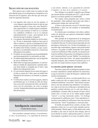 SELECCIÓN DE LOS JUGUETES                                   a uno mismo. Además, es la capacidad de controlar
                                                            el impulso y la base de la voluntad y el carácter.
     Otro aspecto que se debe tener en cuenta en toda
                                                                  Este enfoque es un desafío a aquellos que afirman
actividad de juego ya sea diagnóstica o terapéutica es la
                                                            que nuestro destino está fijado por el CI y que la inteli-
selección de los juguetes, para ello hay que tener pre-
                                                            gencia es un factor genético no modificable.
sente las siguientes premisas:
                                                                  Nos surgen varias preguntas que vamos a tratar
                                                            de responder: ¿Qué podemos hacer para que niños y
   • Los juguetes más caros no son los mejores. A
                                                            adolescentes tengan una vida más feliz?
     veces algunos especialistas tienen la idea de que
                                                                  ¿Cómo es que personas con un CI elevado tienen
     cuando un juguete es muy caro, muy llamativo,
                                                            dificultades y otras con uno modesto se desempeñan
     muy espectacular va a rendir mejores resultados.
     Lo real es que entonces el niño no va a mostrar        excelentemente?
     sus verdaderos conflictos o no se va expresar                Es evidente que si enseñamos a los niños y adoles-
     espontáneamente a causa precisamente de la             centes las destrezas que aparecen destacados tendrán
     fascinación que le produce el juguete.                 una vida más feliz.
   • Los juguetes demasiado simples no son los mejo-              Otro ejemplo de la importancia de la inteligencia
     res. Si este es demasiado simple no hace que el        emocional es una investigación que se realizó en la Uni-
     niño se esfuerce y ejercite su inteligencia lo sufi-   versidad de Harvard. Se entrevistaron egresados de esta
     ciente como para que la actividad sea productiva.      prestigiosa institución a los 10 años de graduados y se
   • No deben tener bordes cortantes, ya que se pue-        encontró algo sorprendente, algunos eran profesionales
     den herir y eso detendría el proceso y crearía una     exitosos y un grupo no había alcanzado éxito alguno.
     dificultad con los padres.                             ¿Cuál era la diferencia? Muy sencillo, los primeros po-
   • No deben ser muy pequeños por la posibilidad de        seían los atributos de personas con inteligencia emocio-
     una broncoaspiración, la cual podría ser fatal.        nal. Conclusión final: Los más “hábiles” en controlar las
   • No deben desprender pintura por que la ingestión       emociones tenían más éxitos. Así queda respondida la
     de esta es altamente tóxica.                           segunda pregunta, para contestar la primera que es la
   • Debe haber un lugar para guardarlos, lo cual mo-       que más nos ocupa seremos un poco más explícitos.
     dela un sentido de organización y permite apre-
     ciar hasta dónde es aceptado por el niño o qué         La emoción puede aplastar a la razón
     hábitos de ordenamiento tiene.                               Para bien o para mal, la inteligencia puede no tener
   • Es conveniente disponer de un cuarto de juego si       la menor importancia cuando dominan las emociones,
     el niño es mayor de 3 años, pues así tendrá más        ya que la emoción es capaz de bloquear o aplastar todo
     libertad de movimiento y se estimula su esponta-       nuestro razonamiento.
     neidad.                                                      La urgencia de salvar a un hijo puede llevar a un
   • Un libro bien usado es un buen juguete, dada la        padre a pasar por alto su supervivencia y adoptar una
     posibilidad que se le brinda al niño de fanta-         conducta totalmente “irracional”. Para ilustrar esta pre-
     sear acerca del contenido del libro, de identifi-      misa se usa una anécdota muy dramática. Un matrimo-
     carse con los personajes, de crear su propia           nio viaja en un tren con su hija que es portadora de una
     versión. Independientemente que estimula el há-
                                                            parálisis cerebral absoluta, por lo cual está afásica y
     bito de la lectura.
                                                            cuadripléjica. Al pasar sobre un puente un barco choca
                                                            contra este y el tren cae al río, ambos padres logran
                                                            “salvar” a su hija muriendo ambos. Un biólogo
                                                            evolucionista lo calificaría como “éxito reproductivo”,
                 . Capítulo 11 .                            nosotros como padres lo calificamos como una reacción
                                                            emocional de “amor” la paradoja es: morir por amor.
                                                                  El miedo nos puede llevar a matar a un hijo. Otro
        Inteligencia emocional                              dramático relato nos va a servir para entender esta ho-
                 Cristóbal Martínez Gómez                   rrible paradoja. Mamá, papá y su hija adolescente están
                                                            invitados a una cena en casa de unos amigos; pero la
     Este novedoso concepto incluye: el autodominio,        joven decide no asistir y pide permiso para ir a casa de
el celo y la persistencia, y la capacidad de motivarse      una amiguita a quedarse en su casa; los padres salen y

                   101    Tomo I
 