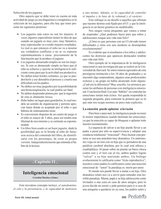 Selección de los juguetes                                   a uno mismo. Además, es la capacidad de controlar
     Otro aspecto que se debe tener en cuenta en toda       el impulso y la base de la voluntad y el carácter.
actividad de juego ya sea diagnóstica o terapéutica es la         Este enfoque es un desafío a aquellos que afirman
selección de los juguetes, para ello hay que tener pre-     que nuestro destino está fijado por el CI y que la inteli-
sente las siguientes premisas:                              gencia es un factor genético no modificable.
                                                                  Nos surgen varias preguntas que vamos a tratar
   • Los juguetes más caros no son los mejores. A           de responder: ¿Qué podemos hacer para que niños y
     veces algunos especialistas tienen la idea de que      adolescentes tengan una vida más feliz?
     cuando un juguete es muy caro, muy llamativo,                ¿Cómo es que personas con un CI elevado tienen
     muy espectacular va a rendir mejores resultados.       dificultades y otras con uno modesto se desempeñan
     Lo real es que entonces el niño no va a mostrar        excelentemente?
     sus verdaderos conflictos o no se va expresar                Es evidente que si enseñamos a los niños y adoles-
     espontáneamente a causa precisamente de la             centes las destrezas que aparecen destacados tendrán
     fascinación que le produce el juguete.                 una vida más feliz.
   • Los juguetes demasiado simples no son los mejo-              Otro ejemplo de la importancia de la inteligencia
     res. Si este es demasiado simple no hace que el        emocional es una investigación que se realizó en la Uni-
     niño se esfuerce y ejercite su inteligencia lo sufi-   versidad de Harvard. Se entrevistaron egresados de esta
     ciente como para que la actividad sea productiva.      prestigiosa institución a los 10 años de graduados y se
   • No deben tener bordes cortantes, ya que se pue-        encontró algo sorprendente, algunos eran profesionales
     den herir y eso detendría el proceso y crearía una
                                                            exitosos y un grupo no había alcanzado éxito alguno.
     dificultad con los padres.
                                                            ¿Cuál era la diferencia? Muy sencillo, los primeros po-
   • No deben ser muy pequeños por la posibilidad de
                                                            seían los atributos de personas con inteligencia emocio-
     una broncoaspiración, la cual podría ser fatal.
                                                            nal. Conclusión final: Los más “hábiles” en controlar las
   • No deben desprender pintura por que la ingestión
                                                            emociones tenían más éxitos. Así queda respondida la
     de esta es altamente tóxica.
                                                            segunda pregunta, para contestar la primera que es la
   • Debe haber un lugar para guardarlos, lo cual mo-
     dela un sentido de organización y permite apre-        que más nos ocupa seremos un poco más explícitos.
     ciar hasta dónde es aceptado por el niño o qué
                                                            La emoción puede aplastar a la razón
     hábitos de ordenamiento tiene.
   • Es conveniente disponer de un cuarto de juego si             Para bien o para mal, la inteligencia puede no tener
     el niño es mayor de 3 años, pues así tendrá más        la menor importancia cuando dominan las emociones,
     libertad de movimiento y se estimula su esponta-       ya que la emoción es capaz de bloquear o aplastar todo
     neidad.                                                nuestro razonamiento.
   • Un libro bien usado es un buen juguete, dada la              La urgencia de salvar a un hijo puede llevar a un
     posibilidad que se le brinda al niño de fanta-         padre a pasar por alto su supervivencia y adoptar una
     sear acerca del contenido del libro, de identifi-      conducta totalmente “irracional”. Para ilustrar esta pre-
     carse con los personajes, de crear su propia           misa se usa una anécdota muy dramática. Un matrimo-
     versión. Independientemente que estimula el há-        nio viaja en un tren con su hija que es portadora de una
     bito de la lectura.                                    parálisis cerebral absoluta, por lo cual está afásica y
                                                            cuadripléjica. Al pasar sobre un puente un barco choca
                                                            contra este y el tren cae al río, ambos padres logran
                                                            “salvar” a su hija muriendo ambos. Un biólogo
                                                            evolucionista lo calificaría como “éxito reproductivo”,
                  . Capítulo 11 .                           nosotros como padres lo calificamos como una reacción
                                                            emocional de “amor” la paradoja es: morir por amor.
                                                                  El miedo nos puede llevar a matar a un hijo. Otro
        Inteligencia emocional                              dramático relato nos va a servir para entender esta ho-
                  Cristóbal Martínez Gómez                  rrible paradoja. Mamá, papá y su hija adolescente están
                                                            invitados a una cena en casa de unos amigos; pero la
     Este novedoso concepto incluye: el autodominio,        joven decide no asistir y pide permiso para ir a casa de
el celo y la persistencia, y la capacidad de motivarse      una amiguita a quedarse en su casa; los padres salen y

 Parte III. Salud mental                                                                       101
 