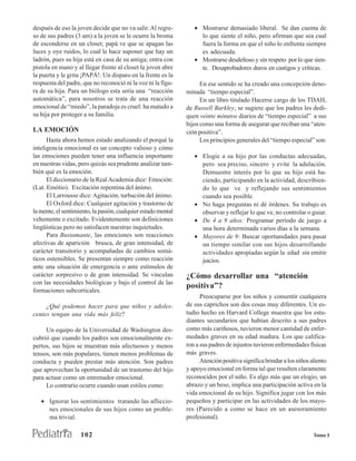 después de eso la joven decide que no va salir. Al regre-         • Mostrarse demasiado liberal. Se dan cuenta de
so de sus padres (3 am) a la joven se le ocurre la broma            lo que siente el niño, pero afirman que sea cual
de esconderse en un closet; papá ve que se apagan las               fuera la forma en que el niño lo enfrenta siempre
luces y oye ruidos, lo cual le hace suponer que hay un              es adecuada.
ladrón, pues su hija está en casa de su amiga; entra con          • Mostrarse desdeñoso y sin respeto por lo que sien-
pistola en mano y al llegar frente al closet la joven abre          te. Desaprobadores duros en castigos y críticas.
la puerta y le grita ¡PAPÁ!. Un disparo en la frente es la
respuesta del padre, que no reconoció ni la voz ni la figu-          En ese sentido se ha creado una concepción deno-
ra de su hija. Para un biólogo esta sería una “reacción        minada “tiempo especial”.
automática”, para nosotros se trata de una reacción                  En un libro titulado Hacerse cargo de los TDAH,
emocional de “miedo”, la paradoja es cruel: ha matado a        de Russell Barkley, se sugiere que los padres les dedi-
su hija por proteger a su familia.                             quen veinte minutos diarios de “tiempo especial” a sus
                                                               hijos como una forma de asegurar que reciban una “aten-
LA EMOCIÓN                                                     ción positiva”.
      Hasta ahora hemos estado analizando el porqué la               Los principios generales del “tiempo especial” son:
inteligencia emocional es un concepto valioso y cómo
las emociones pueden tener una influencia importante              • Elogie a su hijo por las conductas adecuadas,
en nuestras vidas, pero quizás sea prudente analizar tam-           pero sea preciso, sincero y evite la adulación.
bién qué es la emoción.                                             Demuestre interés por lo que su hijo está ha-
      El diccionario de la Real Academia dice: Emoción:             ciendo, participando en la actividad, describien-
(Lat. Emótio). Excitación repentina del ánimo.                      do lo que ve y reflejando sus sentimientos
      El Larrousse dice: Agitación, turbación del ánimo.            cuando sea posible.
      El Oxford dice: Cualquier agitación y trastorno de          • No haga preguntas ni dé órdenes. Su trabajo es
la mente, el sentimiento, la pasión, cualquier estado mental        observar y reflejar lo que ve, no controlar o guiar.
vehemente o excitado. Evidentemente son definiciones              • De 4 a 9 años: Programar período de juego a
lingüísticas pero no satisfacen nuestras inquietudes.               una hora determinada varios días a la semana.
      Para Bustamante, las emociones son reacciones               • Mayores de 9: Buscar oportunidades para pasar
afectivas de aparición brusca, de gran intensidad, de               un tiempo similar con sus hijos desarrollando
carácter transitorio y acompañadas de cambios somá-                 actividades apropiadas según la edad sin emitir
ticos ostensibles. Se presentan siempre como reacción               juicios.
ante una situación de emergencia o ante estímulos de
carácter sorpresivo o de gran intensidad. Se vinculan          ¿Cómo desarrollar una “atención
con las necesidades biológicas y bajo el control de las
                                                               positiva”?
formaciones subcorticales.
                                                                     Preocuparse por los niños y consentir cualquiera
     ¿Qué podemos hacer para que niños y adoles-               de sus caprichos son dos cosas muy diferentes. Un es-
centes tengan una vida más feliz?                              tudio hecho en Harvard College muestra que los estu-
                                                               diantes secundarios que habían descrito a sus padres
     Un equipo de la Universidad de Washington des-            como más cariñosos, tuvieron menor cantidad de enfer-
cubrió que cuando los padres son emocionalmente ex-            medades graves en su edad madura. Los que califica-
pertos, sus hijos se muestran más afectuosos y menos           ron a sus padres de injustos tuvieron enfermedades físicas
tensos, son más populares, tienen menos problemas de           más graves.
conducta y pueden prestar más atención. Son padres                   Atención positiva significa brindar a los niños aliento
que aprovechan la oportunidad de un trastorno del hijo         y apoyo emocional en forma tal que resulten claramente
para actuar como un entrenador emocional.                      reconocidos por el niño. Es algo más que un elogio, un
     Lo contrario ocurre cuando usan estilos como:             abrazo y un beso, implica una participación activa en la
                                                               vida emocional de su hijo. Significa jugar con los más
   • Ignorar los sentimientos tratando las afliccio-           pequeños y participar en las actividades de los mayo-
     nes emocionales de sus hijos como un proble-              res (Parecido a como se hace en un asesoramiento
     ma trivial.                                               profesional).

                    102                                                                                               Tomo I
 