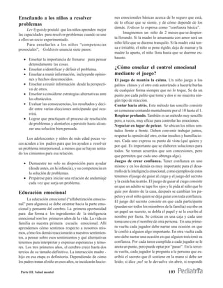 Enseñando a los niños a resolver                                nes emocionales básicas acerca de lo seguro que está,
problemas                                                       de lo eficaz que se siente, y de cómo depende de los
                                                                demás. Erikson lo expresa como “confianza básica”.
      Lev Vygotsky postuló que los niños aprenden mejor
                                                                      Imaginemos un niño de 2 meses que se despier-
las capacidades para resolver problemas cuando se une
                                                                ta llorando. Si la madre lo amamanta con amor será un
a ellos un socio experimentado.
      Para enseñarles a los niños “competencias                 niño feliz que se duerme tranquilo. Si la madre está ten-
prosociales”, Goldstein enuncia siete pasos:                    sa e irritable, el niño se pone rígido, deja de mamar y la
                                                                madre lo aparta, el niño llora hasta que se duerme ex-
   • Enseñar la importancia de frenarse para pensar             hausto.
     detenidamente las cosas.
   • Enseñar a identificar y definir el problema.               ¿Cómo enseñar el control emocional
   • Enseñar a reunir información, incluyendo opinio-           mediante el juego?
     nes y hechos desconocidos.                                 El juego de mantén la calma. Un niño juega a los
   • Enseñar a reunir información desde la perspecti-           palitos chinos y el otro está autorizado a hacerle burlas
     va de otros.                                               de cualquier forma siempre que no lo toque. Se da un
   • Enseñar a considerar estrategias alternativas ante         punto por cada palito que tome y dos si no muestra nin-
     los obstáculos.                                            gún tipo de reacción.
   • Evaluar las consecuencias, los resultados y deci-          Contar hacia atrás. Este método tan sencillo consiste
     dir entre varias elecciones anticipando qué ocu-           en comenzar contando mentalmente por el 10 hasta el 1.
     rrirá.                                                     Respirar profundo. También es un método muy sencillo
   • Lograr que practiquen el proceso de resolución             pero, a veces, muy eficaz para controlar las emociones.
     de problemas y alentarlos a persistir hasta alcan-
                                                                Negociar en lugar de pelear. Se ubican los niños sen-
     zar una solución bien pensada.
                                                                tados frente a frente. Deben convenir trabajar juntos,
                                                                respetar la opinión del otro, evitar insultos y humillacio-
     Los adolescentes y niños de más edad pocas ve-
                                                                nes. Cada uno expresa su punto de vista (qué quiere y
ces acuden a los padres para que los ayuden a resolver
                                                                por qué. Es importante que se elaboren soluciones para
un problema interpersonal, a menos que se hayan senta-
                                                                todos. Se toman acuerdos que son concesiones, pero
do los cimientos para esa relación.
                                                                que permiten que cada uno obtenga algo).
                                                                Juegos de crear confianza. Tener confianza en uno
   • Demuestre no solo su disposición para ayudar
                                                                mismo y en los demás es muy importante para el desa-
     (desde antes, en la infancia), y su competencia en
                                                                rrollo de la inteligencia emocional, como ejemplos de estos
     la solución de problemas.
   • Prepárese para iniciar una relación de andamiaje           tenemos el juego de guiar al ciego y el juego del secreto
     cada vez que surja un problema.                            y la caída hacia atrás. El juego de guiar al ciego consiste
                                                                en que un adulto se tape los ojos y le pida al niño que lo
Educación emocional                                             guíe por dentro de la casa, después se cambian los pa-
                                                                peles y es el niño quien se deja guiar con toda confianza.
      La educación emocional (“alfabetización emocio-
                                                                El juego del secreto consiste en que cada participante
nal” para algunos) se debe orientar hacia la parte emo-
                                                                (pueden ser todos los miembros de la familia) escribe en
cional y pensante del cerebro. La primera oportunidad
                                                                un papel un secreto, se dobla el papel y se le escribe el
para dar forma a los ingredientes de la inteligencia
emocional son los primeros años de la vida. La vida en          nombre por fuera. Se colocan en una caja y cada uno
familia es nuestra primera escuela emocional. Allí              toma uno con el nombre de otra persona. En una prime-
aprendemos cómo sentirnos respecto a nosotros mis-              ra vuelta cada jugador debe narrar una ocasión en que
mos, cómo los demás reaccionarán a nuestros sentimien-          le confió a alguien algo importante. En otra vuelta cada
tos, a pensar sobre esos sentimientos y qué alternativas        uno debe narrar una ocasión en que alguien traicionó su
tenemos para interpretar y expresar esperanzas y temo-          confianza. Por cada tarea cumplida a cada jugador se le
res. Los tres primeros años, el cerebro crece hasta dos         anota un punto, pero puede optar por “pasar”. En la terce-
tercios de su tamaño definitivo. La interacción madre -         ra vuelta, cada jugador le pregunta a la persona que es-
hijo en esa etapa es definitoria. Dependiendo de cómo           cribió el secreto que él sostiene en la mano si debe ser
los padres tratan al niño en esos años, se inculcarán leccio-   leído; si dice ¡no! se le devuelve sin abrir, si responde

 Parte III. Salud mental                                                                            103
 