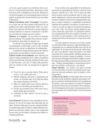 ¡sí! se lee y gana un punto. La caída hacia atrás se rea-          Como muchas otras capacidades de la inteligencia
liza así: Colocarse detrás del niño y decirle que se deje    emocional, la capacidad para el humor, comienza en las
caer hacia atrás, tomándolo por las axilas. Después se       primeras semanas de la vida. A los 6 meses de edad,
invierten los papeles; si es muy pequeño para invertir los   usted se puede colocar un pañuelo sobre el rostro, qui-
papeles se puede hacer la demostración con otro adulto       társelo rápidamente y obtener una sonrisa del bebé. Pero
o niño mayor.                                                el humor verdadero comienza en el segundo año de vida,
Definir el problema como “el enemigo”. El propósi-           que es cuando comienzan a comprender la naturaleza
to es lograr que los niños puedan diferenciarse de un        simbólica de las palabras y los objetos. Un niño entre 1 y
problema que están experimentando. Debe ver el pro-          2 años se ríe ante un zapato en la cabeza (incongruen-
blema como algo que está fuera de sí mismo. Según las        cia). A los 3 años, los errores verbales pueden ser gra-
técnicas narrativas se trata de “externalizar” el proble-    ciosos (mano-pie, gato-ratón. La repetición refuerza.
ma, con todas las ventajas que esto conlleva.                Una incongruencia física de su papá es divertida, si es
Hablarse a sí mismos. Es una forma de aprender               un extraño, no; por ejemplo, a veces sucede que las in-
nuevas conductas: Por ejemplo: Para controlar conduc-        congruencias físicas de un payaso en lugar de divertir,
tas impulsivas, para reducir la angustia, etc.               asustan).
      La idea de esta estrategia es lograr que al repetir          La etapa siguiente comienza a los 5 años, cuando
                                                             los niños desarrollan una mayor capacidad lingüística y
esta declaración el niño llegue a creer en ella. Se puede
                                                             comprenden que las palabras pueden tener más de un
apreciar en los actores, los deportistas, las embarazadas.
                                                             significado. Es el origen de las bromas de “doble senti-
      La repetición de pensamientos genera actividad en
                                                             do” que se ha descrito como bisociación o sea doble
la neocorteza, la cual inhibe al cerebro emocional.
                                                             asociación de la misma palabra. También generan mu-
Utilizar el poder de las imágenes. Ante todo hay que
                                                             cha gracia los acertijos y juegos de palabras. Es nece-
elegir la imagen apropiada para la edad y el problema        sario enseñar a distinguir entre humor verdadero y hostil.
que hay que enfrentar. Hay que explicarle al niño lo que     De ninguna manera deben estimularse las bromas sobre
se está haciendo y por qué. El adulto debe practicar,        raza, religión, discapacidades o características perso-
antes de enseñar al niño. Se procede de la siguiente         nales que ofendan o entristezcan a los demás.
manera:                                                      Juegos ridículos. Las “peleas” con agua o comida
                                                             son muy divertidas, los niños las disfrutan mucho y ge-
   • Cierra los ojos y escucha música. Dime qué te           neran un clima de confianza, entre los padres y ellos,
     evoca y se le habla sobre esto.                         muy positivo.
   • Mostrar imágenes abstractas y preguntarle qué           La hora de los chistes. En todo hogar debe existir una
     formas le recuerdan algo. Se le pide que dibuje         hora para contar anécdotas simpáticas que generen ale-
     una imagen basada en esa forma.                         gría, lo cual hará a la familia disfrutar de la compañía de
   • Mira ese cuadro (debe tener muchos detalles).           los demás y crear una tendencia en todos de compartir
     Ahora sin verlo dime qué recuerdas de él.               felizmente el hecho de ser una familia. Para el desarro-
   • Con los ojos cerrados le doy a oler varias cosas y      llo de la inteligencia emocional y como promotor de fac-
     le pido dibuje algo en relación.                        tores protectores de la salud mental es una herramienta
                                                             muy útil.
   • Acuérdate de algo “bueno”. Cierra los ojos y
     cuéntame.
                                                                El desafío de Aristóteles
Usos del humor. El humor es una capacidad social im-
                                                                Cualquiera puede ponerse furioso........
portante. Es uno de los rasgos más apreciados por los                                          eso es fácil.
niños. Todos los niños nacen con una valoración del hu-         Pero ponerse furioso
                                                                con la persona correcta,
mor (individualizada). El humor cumple diferentes pro-
                                                                en la intensidad correcta,
pósitos en diferentes edades, pero es una ayuda para            en el momento correcto,
llevarse bien con los demás y enfrentar una amplia va-          por el motivo correcto y
                                                                de la forma correcta ............. Eso no es fácil
riedad de problemas.


                   104                                                                                               Tomo I
 