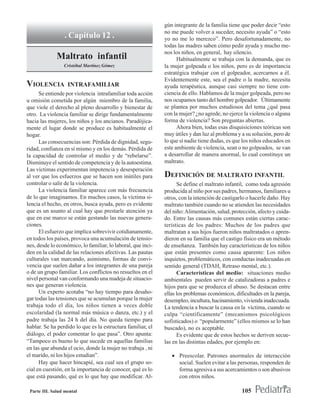 gún integrante de la familia tiene que poder decir “esto
                                                              no me puede volver a suceder, necesito ayuda” o “esto
                 . Capítulo 12 .                              yo no me lo merezco”. Pero desafortunadamente, no
                                                              todas las madres saben cómo pedir ayuda y mucho me-
                                                              nos los niños, en general, hay silencio.
              Maltrato infantil                                     Habitualmente se trabaja con la demanda, que es
                 Cristóbal Martínez Gómez                     la mujer golpeada o los niños, pero es de importancia
                                                              estratégica trabajar con el golpeador, acercarnos a él.
                                                              Evidentemente este, sea el padre o la madre, necesita
VIOLENCIA          INTRAFAMILIAR                              ayuda terapéutica, aunque casi siempre no tiene con-
      Se entiende por violencia intrafamiliar toda acción     ciencia de ello. Hablamos de la mujer golpeada, pero no
u omisión cometida por algún miembro de la familia,           nos ocupamos tanto del hombre golpeador. Últimamente
que viole el derecho al pleno desarrollo y bienestar de       se plantea por muchos estudiosos del tema ¿qué pasa
otro. La violencia familiar se dirige fundamentalmente        con la mujer? ¿no agrede, no ejerce la violencia o alguna
hacia las mujeres, los niños y los ancianos. Paradójica-      forma de violencia? Son preguntas abiertas.
mente el lugar donde se produce es habitualmente el                 Ahora bien, todas esas disquisiciones teóricas son
hogar.                                                        muy útiles y dan luz al problema y a su solución, pero de
      Las consecuencias son: Pérdida de dignidad, segu-       lo que sí nadie tiene dudas, es que los niños educados en
ridad, confianza en sí mismo y en los demás. Pérdida de       este ambiente de violencia, sean o no golpeados, se van
la capacidad de controlar el medio y de “rebelarse”.          a desarrollar de manera anormal, lo cual constituye un
Disminuye el sentido de competencia y de la autoestima.       maltrato.
Las víctimas experimentan impotencia y desesperación
al ver que los esfuerzos que se hacen son inútiles para       DEFINICIÓN DE MALTRATO INFANTIL
controlar o salir de la violencia.                                  Se define el maltrato infantil, como toda agresión
      La violencia familiar aparece con más frecuencia        producida al niño por sus padres, hermanos, familiares u
de lo que imaginamos. En muchos casos, la víctima si-         otros, con la intención de castigarlo o hacerle daño. Hay
lencia el hecho, en otros, busca ayuda, pero es evidente      maltrato también cuando no se atienden las necesidades
que es un asunto al cual hay que prestarle atención ya        del niño: Alimentación, salud, protección, afecto y cuida-
que en ese marco se están gestando las nuevas genera-         do. Entre las causas más comunes están ciertas carac-
ciones.                                                       terísticas de los padres: Muchos de los padres que
      El esfuerzo que implica sobrevivir cotidianamente,      maltratan a sus hijos fueron niños maltratados o apren-
en todos los países, provoca una acumulación de tensio-       dieron en su familia que el castigo físico era un método
nes, desde lo económico, lo familiar, lo laboral, que inci-   de enseñanza. También hay características de los niños
den en la calidad de las relaciones afectivas. Las pautas     que están presentes como causa aparente: Los niños
culturales van marcando, asimismo, formas de convi-           inquietos, problemáticos, con conductas inadecuadas en
vencia que suelen dañar a los integrantes de una pareja       sentido general (TDAH, Retraso mental, etc.).
o de un grupo familiar. Los conflictos no resueltos en el           Características del medio: situaciones medio
nivel personal van conformando una madeja de situacio-        ambientales pueden servir de catalizadoras a padres e
nes que generan violencia.                                    hijos para que se produzca el abuso. Se destacan entre
      Un experto acotaba “no hay tiempo para desaho-          ellas los problemas económicos, dificultades en la pareja,
gar todas las tensiones que se acumulan porque la mujer       desempleo, incultura, hacinamiento, vivienda inadecuada.
trabaja todo el día, los niños tienen a veces doble           La tendencia a buscar la causa en la víctima, cuando se
escolaridad (la normal más música o danza, etc.) y el         culpa “científicamente” (mecanismos psicológicos
padre trabaja las 24 h del día. No queda tiempo para          sofisticados) o “popularmente” (ellos mismos se lo han
hablar. Se ha perdido lo que es la estructura familiar, el    buscado), no es aceptable.
diálogo, el poder comentar lo que pasa”. Otro apunta:               Es evidente que de estos hechos se deriven secue-
“Tampoco es bueno lo que sucede en aquellas familias          las en las distintas edades, por ejemplo en:
en las que abunda el ocio, donde la mujer no trabaja , ni
el marido, ni los hijos estudian”.                               • Preescolar. Patrones anormales de interacción
      Hay que hacer hincapié, sea cual sea el grupo so-            social. Suelen evitar a las personas, responden de
cial en cuestión, en la importancia de conocer, qué es lo          forma agresiva a sus acercamientos o son abusivos
que está pasando, qué es lo que hay que modificar. Al-             con otros niños.

 Parte III. Salud mental                                                                         105
 