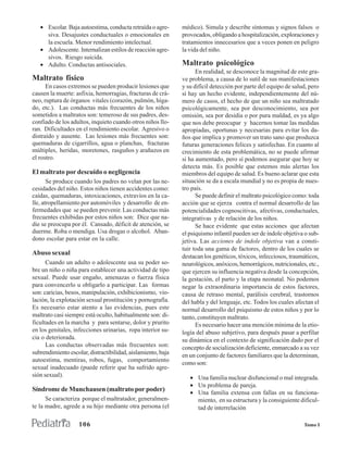 • Escolar. Baja autoestima, conducta retraída o agre-      médico). Simula y describe síntomas y signos falsos o
     siva. Desajustes conductuales o emocionales en           provocados, obligando a hospitalización, exploraciones y
     la escuela. Menor rendimiento intelectual.               tratamientos innecesarios que a veces ponen en peligro
   • Adolescente. Internalizan estilos de reacción agre-      la vida del niño.
     sivos. Riesgo suicida.
   • Adulto. Conductas antisociales.                          Maltrato psicológico
                                                                    En realidad, se desconoce la magnitud de este gra-
Maltrato físico                                               ve problema, a causa de lo sutil de sus manifestaciones
      En casos extremos se pueden producir lesiones que       y su difícil detección por parte del equipo de salud, pero
causen la muerte: asfixia, hemorragias, fracturas de crá-     sí hay un hecho evidente, independientemente del nú-
neo, ruptura de órganos vitales (corazón, pulmón, híga-       mero de casos, el hecho de que un niño sea maltratado
do, etc.). Las conductas más frecuentes de los niños          psicológicamente, sea por desconocimiento, sea por
sometidos a maltratos son: temeroso de sus padres, des-       omisión, sea por desidia o por pura maldad, es ya algo
confiado de los adultos, inquieto cuando otros niños llo-     que nos debe preocupar y hacernos tomar las medidas
ran. Dificultades en el rendimiento escolar. Agresivo o       apropiadas, oportunas y necesarias para evitar los da-
distraído y ausente. Las lesiones más frecuentes son:         ños que implica y promover un trato sano que produzca
quemaduras de cigarrillos, agua o planchas, fracturas         futuras generaciones felices y satisfechas. En cuanto al
múltiples, heridas, moretones, rasguños y arañazos en         crecimiento de esta problemática, no se puede afirmar
el rostro.                                                    si ha aumentado, pero sí podemos asegurar que hoy se
                                                              detecta más. Es posible que estemos más alertas los
El maltrato por descuido o negligencia                        miembros del equipo de salud. Es bueno aclarar que esta
       Se produce cuando los padres no velan por las ne-      situación se da a escala mundial y no es propia de nues-
cesidades del niño. Estos niños tienen accidentes como:       tro país.
caídas, quemaduras, intoxicaciones, extravíos en la ca-             Se puede definir el maltrato psicológico como: toda
lle, atropellamiento por automóviles y desarrollo de en-      acción que se ejerza contra el normal desarrollo de las
fermedades que se pueden prevenir. Las conductas más          potencialidades cognoscitivas, afectivas, conductuales,
frecuentes exhibidas por estos niños son: Dice que na-        integrativas y de relación de los niños.
die se preocupa por él. Cansado, déficit de atención, se            Se hace evidente que estas acciones que afectan
duerme. Roba o mendiga. Usa drogas o alcohol. Aban-           el psiquismo infantil pueden ser de índole objetiva o sub-
dono escolar para estar en la calle.                          jetiva. Las acciones de índole objetiva van a consti-
                                                              tuir toda una gama de factores, dentro de los cuales se
Abuso sexual
                                                              destacan los genéticos, tóxicos, infecciosos, traumáticos,
      Cuando un adulto o adolescente usa su poder so-         neurológicos, anóxicos, hemorrágicos, nutricionales, etc.,
bre un niño o niña para establecer una actividad de tipo      que ejercen su influencia negativa desde la concepción,
sexual. Puede usar engaño, amenazas o fuerza física           la gestación, el parto y la etapa neonatal. No podemos
para convencerlo u obligarlo a participar. Las formas         negar la extraordinaria importancia de estos factores,
son: caricias, besos, manipulación, exhibicionismo, vio-      causa de retraso mental, parálisis cerebral, trastornos
lación, la explotación sexual prostitución y pornografía.     del habla y del lenguaje, etc. Todos los cuales afectan el
Es necesario estar atento a las evidencias, pues este         normal desarrollo del psiquismo de estos niños y por lo
maltrato casi siempre está oculto, habitualmente son: di-     tanto, constituyen maltrato.
ficultades en la marcha y para sentarse, dolor y prurito            Es necesario hacer una mención mínima de la etio-
en los genitales, infecciones urinarias, ropa interior su-    logía del abuso subjetivo, para después pasar a perfilar
cia o deteriorada.                                            su dinámica en el contexto de significación dado por el
      Las conductas observadas más frecuentes son:            concepto de socialización deficiente, enmarcado a su vez
subrendimiento escolar, distractibilidad, aislamiento, baja   en un conjunto de factores familiares que la determinan,
autoestima, mentiras, robos, fugas, comportamiento
                                                              como son:
sexual inadecuado (puede referir que ha sufrido agre-
sión sexual).                                                    • Una familia nuclear disfuncional o mal integrada.
                                                                 • Un problema de pareja.
Síndrome de Munchausen (maltrato por poder)                      • Una familia extensa con fallas en su funciona-
      Se caracteriza porque el maltratador, generalmen-            miento, en su estructura y la consiguiente dificul-
te la madre, agrede a su hijo mediante otra persona (el            tad de interrelación

                    106                                                                                          Tomo I
 