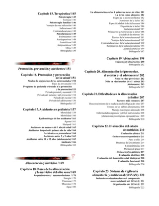 La alimentación en los 4 primeros meses de vida/ 181
                  Capítulo 15. Terapéutica/ 145                                              La leche como alimento/ 182
                                         Psicoterapia/ 145                                 Etapas de la secreción láctea/ 182
                                               Técnicas/ 146                                      Nutrientes de la leche/ 183
                               Psicoterapia familiar/ 146                              Especificidad de la leche humana/ 184
                            Ventajas de esta indicación/ 146                                       Digestión de la leche/ 186
                                          Indicaciones/ 148                                            Lactancia natural/ 187
                                   Contraindicaciones/ 148                           Producción y excreción de la leche/ 188
                                       Psicofármacos/ 149                                        Cuidado de las mamas/ 191
                                          Estimulantes/ 149                               Técnica de la lactancia natural/ 191
                                       Antidepresivos/ 149                               Ventajas de la lactancia natural/ 192
                                           Ansiolíticos/ 149                   Contraindicaciones de la lactancia natural/ 192
                                        Antipsicóticos/ 149                         Reinducción de la lactancia materna/ 194
                                                  Otros/ 149                                         Lactancia artificial/ 194
                                           Bibliografía/ 150                                                 Bibliografía/ 197


                                                                                      Capítulo 19. Ablactación/ 198
                                                                                               Esquema de ablactación/ 200
                                                                                                           Bibliografía/ 202
Promoción, prevención y accidentes/ 151
                                                                Capítulo 20. Alimentación del preescolar,
  Capítulo 16. Promoción y prevención                                          el escolar y el adolescente/ 202
                           de la salud/ 151                                                  Niño en edad preescolar/ 202
       Niveles de prevención de las enfermedades/ 152                               Niño en edad escolar (6 a 11 años)/ 203
                                 Tipos de prevención/ 153                                                 Adolescente/ 203
   Programa de pediatría orientado a la promoción                                                          Bibliografía/ 207
                                      y la prevención/153
                         Período prenatal y neonatal/ 153
                 Período del lactante y del preescolar/ 154    Capítulo 21. Dificultades en la alimentación
                                  Período del escolar/ 156                                          del niño/ 207
                              Período del adolescente/ 156                                     Factores más comunes/ 207
                                           Bibliografía/ 157        Desconocimiento de la maduración fisiológica del niño/ 207
                                                                                     Errores en los hábitos alimentarios/ 208
   Capítulo 17. Accidentes en pediatría/ 157                                               Manejo psicológico adecuado/ 208
                                        Mortalidad/ 159                   Enfermedades orgánicas y déficit nutricionales/ 208
                                        Morbilidad/ 160                       Alteraciones psicológicas o psiquiátricas / 209
                  Epidemiología de los accidentes/ 161                                                       Bibliografía/ 210
                                            Agente/ 161
                                          Huésped/ 161
          Accidentes en menores de 1 año de edad/ 163                  Capítulo 22. Evaluación del estado
       Accidentes después del primer año de vida/ 164                                        de nutrición/ 210
                       Accidentes en preescolares/ 164                                             Evaluación clínica/ 211
                       Accidentes entre 5 y 9 años/ 165                                    Evaluación antropométrica/ 211
      Accidentes entre 10 y 19 años (adolescencia)/ 165                                                     Peso y talla/ 214
                                        Ambiente/ 166                                         Dinámica del crecimiento/ 214
                                       Bibliografía/ 168                                                Circunferencias/ 216
                                                                                                       Pliegues de grasa/ 217
                                                                                               Evaluación bioquímica/ 217
                                                                                                 Evaluación dietética/ 218
                                                                            Evaluación del desarrollo (edad biológica)/ 218
                                                                                                Evaluación funcional/ 218
     Alimentación y nutrición / 169                                                                         Bibliografía/ 220

 Capítulo 18. Bases de la alimentación
            y la nutrición del niño sano/ 169                           Capítulo 23. Sistema de vigilancia
              Requerimientos y recomendaciones / 170                   alimentaria y nutricional (SISVAN)/ 220
                                        Energía / 170                      Indicadores seleccionados en el componente
                                      Vitaminas/ 175                                     maternoinfantil del SISVAN/ 221
                                      Minerales/ 178                                        Organización del SISVAN/ 222
                                          Agua/ 180                                                         Bibliografìa/ 222
 