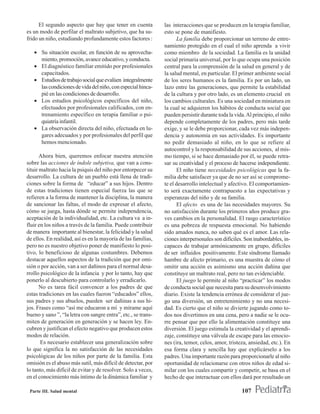 El segundo aspecto que hay que tener en cuenta           las interacciones que se producen en la terapia familiar,
es un modo de perfilar el maltrato subjetivo, que ha su-       esto se pone de manifiesto.
frido un niño, estudiando profundamente estos factores :              La familia debe proporcionar un terreno de entre-
                                                               namiento protegido en el cual el niño aprenda a vivir
   • Su situación escolar, en función de su aprovecha-         como miembro de la sociedad. La familia es la unidad
     miento, promoción, avance educativo, y conducta.          social primaria universal, por lo que ocupa una posición
   • El diagnóstico familiar emitido por profesionales         central para la comprensión de la salud en general y de
     capacitados.                                              la salud mental, en particular. El primer ambiente social
   • Estudios de trabajo social que evalúen integralmente      de los seres humanos es la familia. Es por un lado, un
     las condiciones de vida del niño, con especial hinca-     lazo entre las generaciones, que permite la estabilidad
     pié en las condiciones de desarrollo.                     de la cultura y por otro lado, es un elemento crucial en
   • Los estudios psicológicos específicos del niño,           los cambios culturales. Es una sociedad en miniatura en
     efectuados por profesionales calificados, con en-         la cual se adquieren los hábitos de conducta social que
     trenamiento específico en terapia familiar o psi-         pueden persistir durante toda la vida. Al principio, el niño
     quiatría infantil.                                        depende completamente de los padres, pero más tarde
   • La observación directa del niño, efectuada en lu-         exige, y se le debe proporcionar, cada vez más indepen-
     gares adecuados y por profesionales del perfil que        dencia y autonomía en sus actividades. Es importante
     hemos mencionado.                                         no pedir demasiado al niño, en lo que se refiere al
                                                               autocontrol y la responsabilidad de sus acciones, al mis-
       Ahora bien, queremos enfocar nuestra atención           mo tiempo, si se hace demasiado por él, se puede retra-
sobre las acciones de índole subjetiva, que van a cons-        sar su creatividad y el proceso de hacerse independiente.
tituir maltrato hacia la psiquis del niño por entorpecer su           El niño tiene necesidades psicológicas que la fa-
desarrollo. La cultura de un pueblo está llena de tradi-       milia debe satisfacer ya que de no ser así se comprome-
ciones sobre la forma de “educar” a sus hijos. Dentro          te el desarrollo intelectual y afectivo. El comportamien-
de estas tradiciones tienen especial fuerza las que se         to será exactamente contrapuesto a las expectativas y
refieren a la forma de mantener la disciplina, la manera       esperanzas del niño y de su familia.
de sancionar las faltas, el modo de expresar el afecto,               El afecto es una de las necesidades mayores. Su
cómo se juega, hasta dónde se permite independencia,           no satisfacción durante los primeros años produce gra-
aceptación de la individualidad, etc. La cultura va a in-      ves cambios en la personalidad. El rasgo característico
fluir en los niños a través de la familia. Puede contribuir    es una pobreza de respuesta emocional. No habiendo
de manera importante al bienestar, la felicidad y la salud     sido amados nunca, no saben qué es el amor. Las rela-
de ellos. En realidad, así es en la mayoría de las familias,   ciones interpersonales son difíciles. Son inabordables, in-
pero no es nuestro objetivo poner de manifiesto lo posi-       capaces de trabajar armónicamente en grupo, difíciles
tivo, lo beneficioso de algunas costumbres. Debemos            de ser influidos positivamente. Este síndrome llamado
destacar aquellos aspectos de la tradición que por omi-        hambre de afecto primario, es una muestra de cómo el
sión o por acción, van a ser dañinos para el normal desa-      omitir una acción es asimismo una acción dañina que
rrollo psicológico de la infancia y por lo tanto, hay que      constituye un maltrato real, pero no tan evidenciable.
ponerlo al descubierto para controlarlo y erradicarlo.                El juego le permite al niño “practicar” los modos
       No es tarea fácil convencer a los padres de que         de conducta social que necesita para su desenvolvimiento
estas tradiciones en las cuales fueron “educados” ellos,       diario. Existe la tendencia errónea de considerar el jue-
sus padres y sus abuelos, pueden ser dañinas a sus hi-         go una diversión, un entretenimiento y no una necesi-
jos. Frases como “así me educaron a mí y mírame aquí           dad. Es cierto que el niño se divierte jugando como to-
bueno y sano ”, “la letra con sangre entra”, etc., se trans-   dos nos divertimos en una cena, pero a nadie se le ocu-
miten de generación en generación y se hacen ley. En-          rre pensar que por ello la alimentación constituye una
cubren y justifican el efecto negativo que producen estos      diversión. El juego estimula la creatividad y el aprendi-
modos de relación.                                             zaje, constituye una válvula de escape para las emocio-
       Es necesario establecer una generalización sobre        nes (ira, temor, celos, amor, tristeza, ansiedad, etc.). En
lo que significa la no satisfacción de las necesidades         esa forma clara y sencilla hay que explicárselo a los
psicológicas de los niños por parte de la familia. Esta        padres. Una importante razón para proporcionarle al niño
omisión es el abuso más sutil, más difícil de detectar, por    oportunidad de relacionarse con otros niños de edad si-
lo tanto, más difícil de evitar y de resolver. Solo a veces,   milar con los cuales compartir y competir, se basa en el
en el conocimiento más íntimo de la dinámica familiar y        hecho de que interactuar con ellos dará por resultado un

 Parte III. Salud mental                                                                           107
 