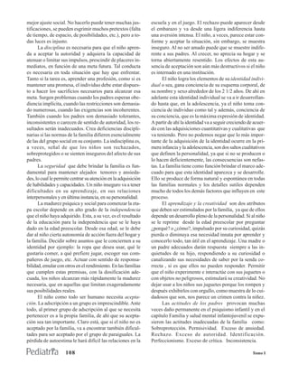 mejor ajuste social. No hacerlo puede tener muchas jus-         escuela y en el juego. El rechazo puede aparecer desde
tificaciones, se pueden esgrimir muchos pretextos (falta        el embarazo y va desde una ligera indiferencia hasta
de tiempo, de espacio, de posibilidades, etc.), pero a to-      una aversión intensa. El niño, a veces, parece estar con-
das luces es injusto.                                           forme y aceptar la situación, sin embargo, se muestra
      La disciplina es necesaria para que el niño apren-        inseguro. Al no ser amado puede que se muestre indife-
da a aceptar la autoridad y adquiera la capacidad de            rente a sus padres. Al crecer, no aprecia su hogar y se
atenuar o limitar sus impulsos, prescindir de placeres in-      torna abiertamente resentido. Los efectos de esta au-
mediatos, en función de una meta futura. Tal conducta           sencia de aceptación son aún más destructivos si el niño
es necesaria en toda situación que hay que enfrentar.           es internado en una institución.
Tanto si la tarea es, aprender una profesión, como si es              El niño logra los elementos de su identidad indivi-
mantener una promesa, el individuo debe estar dispues-          dual o sea, gana conciencia de su esquema corporal, de
to a hacer los sacrificios necesarios para alcanzar esa         su nombre y sexo alrededor de los 2 1/2 años. De ahí en
meta. Surgen problemas cuando los padres esperan obe-           adelante esta identidad individual se va a ir desarrollan-
diencia implícita, cuando las restricciones son demasia-        do hasta que, en la adolescencia, ya el niño toma con-
do numerosas, cuando las exigencias son incoherentes.           ciencia de individuo como tal y además, conciencia de
También cuando los padres son demasiado tolerantes,             su conciencia, que es la máxima expresión de identidad.
inconsistentes o carecen de sentido de autoridad, los re-       A partir de ahí la identidad va a seguir creciendo de acuer-
sultados serán inadecuados. Crea deficiencias discipli-         do con las adquisiciones cuantitativas y cualitativas que
narias si las normas de la familia difieren esencialmente       va teniendo. Pero no podemos negar que lo más impor-
de las del grupo social en su conjunto. La indisciplina es,     tante de la adquisición de la identidad ocurre en la pri-
a veces, señal de que los niños son rechazados,                 mera infancia y la adolescencia, son dos saltos cualitativos
sobreprotegidos o se sienten inseguros del afecto de sus        que definen la personalidad, ya que si no se producen o
padres.                                                         lo hacen deficientemente, las consecuencias son nefas-
      La seguridad que debe brindar la familia es fun-          tas. La familia tiene como función brindar el marco ade-
damental para mantener alejados temores y ansieda-              cuado para que esta identidad aparezca y se desarrolle.
des, lo cual le permite centrar su atención en la adquisición   Ello se produce de forma natural y espontánea en todas
de habilidades y capacidades. Un niño inseguro va a tener       las familias normales y los detalles sutiles dependen
dificultades en su aprendizaje, en sus relaciones               mucho de todos los demás factores que influyen en este
interpersonales y en última instancia, en su personalidad.      proceso.
      La madurez psíquica y social para comenzar la eta-              El aprendizaje y la creatividad son dos atributos
pa escolar depende en alto grado de la independencia            que deben ser estimulados por la familia, ya que de ellos
que el niño haya adquirido. Esta, a su vez, es el resultado     depende un desarrollo pleno de la personalidad. Si al niño
de la educación para la independencia que se le haya            se le reprime desde la edad preescolar por preguntar
dado en la edad preescolar. Desde esa edad, se le debe          ¿porqué? o ¿cómo?, impulsado por su curiosidad, quizás
dar al niño cierta autonomía de acción fuera del hogar y        pierda o diminuya esa necesidad innata por aprender y
la familia. Decidir sobre asuntos que le conciernen a su        conocerlo todo, tan útil en el aprendizaje. Una madre o
identidad por ejemplo: la ropa que desea usar, qué le           un padre adecuados darán respuesta siempre a las in-
gustaría comer, a qué prefiere jugar, escoger sus com-          quietudes de su hijo, respondiendo a su curiosidad o
pañeros de juego, etc. Actuar con sentido de responsa-          canalizando sus necesidades de saber por la senda co-
bilidad, emular con otros en el rendimiento. En las familias    rrecta , si es que ellos no pueden responder. Permitir
que cumplen estas premisas, con la dosificación ade-            que el niño experimente e interactúe con sus juguetes o
cuada, los niños alcanzan más rápidamente la madurez            con objetos no peligrosos, estimulará su creatividad. No
necesaria, que en aquellas que limitan exageradamente           dejar usar a los niños sus juguetes porque los rompen y
sus posibilidades reales.                                       después exhibirlos con orgullo, como muestra de lo cui-
      El niño como todo ser humano necesita acepta-             dadosos que son, nos parece un crimen contra la niñez.
ción. La adscripción a un grupo es imprescindible. Ante               Las actitudes de los padres provocan muchas
todo, al primer grupo de adscripción al que se necesita         veces daño permanente en el psiquismo infantil y en el
pertenecer es a la propia familia, de ahí que su acepta-        capítulo Familia y salud mental infantojuvenil se expu-
ción sea tan importante. Claro está, que si el niño no es       sieron las actitudes inadecuadas de la familia como:
aceptado por la familia, va a encontrar también dificul-        Sobreprotección. Permisividad. Exceso de ansiedad.
tades para ser aceptado por el grupo de paraiguales. La         Rechazo. Exceso de autoridad. Identificación.
pérdida de autoestima le hará difícil las relaciones en la      Perfeccionismo. Exceso de crítica. Inconsistencia.

                    108                                                                                              Tomo I
 