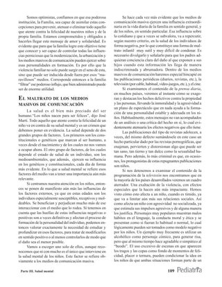 Somos optimistas, confiamos en que esa poderosa              Se hace cada vez más evidente que los medios de
institución, la Familia, sea capaz de asimilar estas con-     comunicación masiva ejercen una influencia extraordi-
cepciones para prevenir, atenuar o eliminar todo aquello      naria en la vida diaria de la familia en sentido general, y
que atente contra la felicidad de nuestros niños y de la      de los niños, en sentido particular. Esa influencia sobre
propia familia. Estamos comprometidos y obligados a           lo cotidiano y que a veces se subvalora, va a repercutir,
hacerles llegar este mensaje de amor y solidaridad. Es        según nuestro criterio, en la salud de los individuos de
evidente que para que la familia logre este objetivo tiene    forma negativa, por lo que constituye una forma de mal-
que conocer y ser capaz de controlar todas las influen-       trato infantil muy sutil y muy difícil de condenar. Es
cias perniciosas que la modernización, la urbanización y      necesario divulgarlo y señalarlo para que los padres ad-
los medios masivos de comunicación pueden ejercer sobre       quieran conciencia clara del daño al que exponen a sus
esas personalidades en formación. Es por ello que la          hijos cuando esta información les llega de manera
violencia familiar no solo puede surgir en el seno de esta,   indiscriminada y abrumadora. Dentro de los medios
sino que puede ser inducida desde fuera por esos “ma-         masivos de comunicación haremos especial hincapié en
ravillosos” medios. Corresponde entonces a la familia         las publicaciones periódicas (diarios, revistas, etc.), la
“filtrar” ese poderoso influjo, que bien administrado puede   televisión (por cable, habitual, video-juegos, etc.), y el cine.
ser de enorme utilidad.                                             Si examinamos el contenido de la prensa diaria,
                                                              en muchos países, veremos al instante cómo se exage-
EL MALTRATO DE LOS MEDIOS                                     ran y destacan los hechos delictivos contra la propiedad
MASIVOS DE COMUNICACIÓN                                       y las personas, llevando la inmoralidad y la agresividad a
                                                              un plano de espectáculo que en nada ayuda a la forma-
      La salud es el bien más preciado del ser
                                                              ción de una personalidad estable y adecuada en los ni-
humano.“Los niños nacen para ser felices”, dijo José
                                                              ños. Habitualmente, estos mensajes no van acompañados
Martí. Todo aquello que atente contra la felicidad de un
                                                              de un análisis o una crítica del hecho en sí, lo cual evi-
niño va en contra de su salud mental y es un crimen que       dentemente atenuaría los efectos negativos que ello tiene.
debemos poner en evidencia. La salud depende de dos                 Las publicaciones del tipo de revistas adolecen, a
grandes grupos de factores. Los primeros son los cons-        veces, del mismo defecto sumándosele en este caso un
titucionales o genéticos que marcan al ser humano, a          hecho particular dado por las revistas pornográficas, que
veces desde el nacimiento y de los cuales no nos vamos        enajenan, pervierten y distorsionan algo que puede ser
a ocupar ahora. El otro grupo de factores, de los cuales      tan sano, tan tierno y tan dulce como la sexualidad hu-
depende el estado de salud de un individuo, son los           mana. Pero además, lo más criminal es que, en ocasio-
medioambientales, que además, ejercen su influencia           nes, los protagonistas de estas repugnantes publicaciones
en los genéticos y constitucionales, cada día de forma        son niños.
más evidente. En lo que a salud mental se refiere esos              Si nos detenemos a examinar el contenido de la
factores del medio van a tener una importancia aún más        programación de la televisión nos encontramos que en
relevante.                                                    la mayoría de los países desarrollados veremos un cuadro
      Si centramos nuestra atención en los niños, enton-      aterrador. Una exaltación de la violencia, con efectos
ces se ponen de manifiesto aún más las influencias de         especiales que la hacen aún más impactante. Hemos
los factores externos, ya que en estas edades son los         visto cómo esto afecta a un niño, cuando es tímido, ya
individuos especialmente susceptibles, receptivos y mol-      que va a limitar aún más sus relaciones sociales. Así
deables. Se benefician y perjudican mucho más de ese          como afecta un niño con agresividad no socializada, ya
interaccionar con el medio que lo rodea. Si tenemos en        que estimula sus impulsos agresivos y de alguna manera
cuenta que las huellas de estas influencias negativas o       los justifica. Personajes muy populares muestran malos
positivas son a veces definitivas y afectan el proceso de     hábitos en el lenguaje, la conducta moral y ética y se
formación de la personalidad del individuo, podemos en-       presentan como si fueran lo habitual o normal, lo cual
tonces valorar exactamente la necesidad de estudiar y         lógicamente pueden ser tomados como modelo negativo
profundizar en esos factores, para tratar de modificarlos     por los niños. Un ejemplo muy frecuente es utilizar un
en sentido positivo o al menos controlarlos de modo que       alcohólico como personaje cómico, para generar risa,
el daño sea el menor posible.                                 pero que al mismo tiempo hace agradable o simpático al
      Vamos a escoger uno solo de ellos, aunque reco-         “beodo”. El uso excesivo de escenas en que aparecen
nocemos que ni con mucho es el único que interviene en        los tragos y las copas como fondo de momentos de feli-
la salud mental de los niños. Este factor se refiere ob-      cidad, placer o ternura, pueden condicionar la idea en
viamente a los medios de comunicación masiva.                 los niños de que ambas situaciones forman parte de un

 Parte III. Salud mental                                                                             109
 