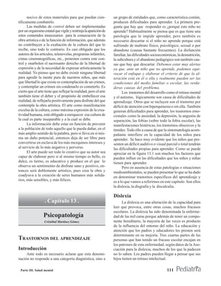 nocivo de estos materiales para que puedan cien-            un grupo de entidades que, como característica común,
tíficamente combatirlo.                                           producen dificultades para aprender. La primera pre-
      Las medidas de control deben ser implementadas              gunta que hay que responder es ¿porqué este niño no
por un organismo estatal que vigile y restrinja la aparición de   aprende? Habitualmente se piensa que es que tiene una
estos contenidos innecesarios para la consecución de la           patología que le impide aprender, pero también es
obra artística o de la función de información, que además         necesario descartar si el niño no aprende porque está
no contribuyen a la exaltación de la cultura del que lo           sufriendo de maltrato físico, psicológico, sexual o por
recibe, sino todo lo contrario. Es casi obligado que los          abandono (causas bastante frecuentes). La disfunción
autores de los artículos, telenovelas, programas infantiles,      familiar, las dificultades socioeconómicas, la desnutrición,
cintas cinematográficas, etc., protesten contra este con-         la subcultura y el abandono pedagógico son también cau-
trol y enarbolen el sacrosanto derecho de la libertad de          sas que hay que descartar. Debemos estar muy alertas
expresión y de la necesidad de expresar artísticamente la         ya que, ante un niño que no aprende, podemos equi-
realidad. Yo pienso que no debe existir ninguna libertad          vocar el enfoque y elaborar el criterio de que la al-
para agredir la mente pura de nuestros niños, que más             teración está en él o ella y realmente pueden ser las
que libertad lo que existe es contemplación de un crimen,         condiciones del medio familiar o escolar, las verda-
y contemplar un crimen sin condenarlo es cometerlo. Es            deras causas del problema.
cierto que el arte tiene que reflejar la realidad, pero el arte         Los trastornos del desarrollo como el retraso mental
también tiene el deber y el propósito de embellecer esa           y el autismo, lógicamente son causa de dificultades de
realidad, de reflejarla positivamente para disfrute del que       aprendizaje. Otros que se incluyen son el trastorno por
contempla la obra artística. El arte como manifestación           déficit de atención con hiperquinesia o sin ella. También
excelsa de la cultura, como máxima expresión de la crea-          generan dificultades para aprender, los trastornos emo-
tividad humana, está obligado a enriquecer esa cultura de         cionales como la ansiedad, la depresión, la angustia de
la cual es parte inseparable y a la cual se debe.                 separación, las fobias (sobre todo la fobia escolar), las
      La información debe estar en función de prevenir            manifestaciones histéricas, los trastornos obsesivos y la
a la población de todo aquello que le pueda dañar, en el          timidez. Todo ello a causa de que la sintomatología acom-
más amplio sentido de la palabra, pero si lleva en sí mis-        pañante interfiere en la capacidad de los niños para
ma un daño potencial, entonces deja de ser libre para             aprender. Se hace muy evidente que los niños que pre-
convertirse en esclava de los más mezquinos intereses y           senten un déficit auditivo o visual parcial o total tendrán
al servicio de lo más negativo y perverso.                        las dificultades propias para aprender. Como se puede
      El arte puede ser todo lo creativo que su autor sea         apreciar en la figura 13.1 son muchos los factores que
capaz de elaborar pero si al mismo tiempo es bello, es            pueden influir en las dificultades que los niños y niñas
dulce, es tierno, es educativo y produce en el que lo             tienen para aprender.
observa un sentimiento de disfrute sano y positivo, en-                 Pero en ausencia de estas patologías o situaciones
tonces será doblemente artístico, pues crea la obra y             medioambientales, se pueden presentar lo que se ha dado
coadyuva a la creación de seres humanos más solida-               en denominar trastornos específicos del aprendizaje y
rios, más sensibles, y más felices.                               es a lo que vamos a referirnos en este capítulo. Son ellos
                                                                  la dislexia, la disgrafia y la discalculia.

                                                                  Dislexia
                   . Capítulo 13 .                                      La dislexia es una alteración de la capacidad para
                                                                  leer que provoca, entre otras cosas, muchos fracasos
                                                                  escolares. La dislexia ha sido denominada la enferme-
                  Psicopatología                                  dad de las mil caras porque además de tener un compo-
                  Cristóbal Martínez Gómez                        nente hereditario, la mayoría de las veces es producto
                                                                  de la influencia del entorno del niño. La educación y
                                                                  atención que los padres y educadores les presten será
                                                                  determinante en su mejoría. Tres cuartas partes de las
TRASTORNOS DEL APRENDIZAJE                                        personas que han tenido un fracaso escolar encajan en
                                                                  los patrones de esta enfermedad, según datos de la Aso-
Introducción                                                      ciación para la dislexia, muchos de los que la padecen
     Ante todo es necesario aclarar que esta denomi-              no lo saben. Los padres pueden llegar a pensar que sus
nación no responde a una categoría diagnóstica, sino a            hijos tienen un retraso intelectual.

 Parte III. Salud mental                                                                              111
 
