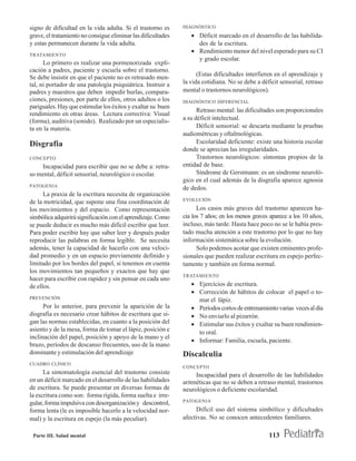 signo de dificultad en la vida adulta. Si el trastorno es     DIAGNÓSTICO
grave, el tratamiento no consigue eliminar las dificultades      • Déficit marcado en el desarrollo de las habilida-
y estas permanecen durante la vida adulta.                         des de la escritura.
                                                                 • Rendimiento menor del nivel esperado para su CI
TRATAMIENTO
                                                                   y grado escolar.
      Lo primero es realizar una pormenorizada expli-
cación a padres, paciente y escuela sobre el trastorno.
                                                                    (Estas dificultades interfieren en el aprendizaje y
Se debe insistir en que el paciente no es retrasado men-
tal, ni portador de una patología psiquiátrica. Instruir a    la vida cotidiana. No se debe a déficit sensorial, retraso
padres y maestros que deben impedir burlas, compara-          mental o trastornos neurológicos).
ciones, presiones, por parte de ellos, otros adultos o los    DIAGNÓSTICO DIFERENCIAL
pariguales. Hay que estimular los éxitos y exaltar su buen
                                                                    Retraso mental: las dificultades son proporcionales
rendimiento en otras áreas. Lectura correctiva: Visual
(forma), auditiva (sonido). Realizado por un especialis-      a su déficit intelectual.
ta en la materia.                                                   Déficit sensorial: se descarta mediante la pruebas
                                                              audiométricas y oftalmológicas.
Disgrafia                                                           Escolaridad deficiente: existe una historia escolar
                                                              donde se aprecian las irregularidades.
CONCEPTO                                                            Trastornos neurológicos: síntomas propios de la
    Incapacidad para escribir que no se debe a: retra-        entidad de base.
so mental, déficit sensorial, neurológico o escolar.                Síndrome de Gerstmann: es un síndrome neuroló-
                                                              gico en el cual además de la disgrafia aparece agnosia
PATOGENIA
                                                              de dedos.
      La praxia de la escritura necesita de organización
                                                              EVOLUCIÓN
de la motricidad, que supone una fina coordinación de
los movimientos y del espacio. Como representación                  Los casos más graves del trastorno aparecen ha-
simbólica adquirirá significación con el aprendizaje. Como    cia los 7 años; en los menos graves aparece a los 10 años,
se puede deducir es mucho más difícil escribir que leer.      incluso, más tarde. Hasta hace poco no se le había pres-
Para poder escribir hay que saber leer y después poder        tado mucha atención a este trastorno por lo que no hay
reproducir las palabras en forma legible. Se necesita         información sistemática sobre la evolución.
además, tener la capacidad de hacerlo con una veloci-               Solo podemos acotar que existen eminentes profe-
dad promedio y en un espacio previamente definido y           sionales que pueden realizar escritura en espejo perfec-
limitado por los bordes del papel, si tenemos en cuenta       tamente y también en forma normal.
los movimientos tan pequeños y exactos que hay que
                                                              TRATAMIENTO
hacer para escribir con rapidez y sin pensar en cada uno
de ellos.                                                        • Ejercicios de escritura.
                                                                 • Corrección de hábitos de colocar el papel o to-
PREVENCIÓN
                                                                   mar el lápiz.
      Por lo anterior, para prevenir la aparición de la          • Períodos cortos de entrenamiento varias veces al día
disgrafia es necesario crear hábitos de escritura que si-        • No enviarlo al pizarrón.
gan las normas establecidas, en cuanto a la posición del         • Estimular sus éxitos y exaltar su buen rendimien-
asiento y de la mesa, forma de tomar el lápiz, posición e          to oral.
inclinación del papel, posición y apoyo de la mano y el
                                                                 • Informar: Familia, escuela, paciente.
brazo, períodos de descanso frecuentes, uso de la mano
dominante y estimulación del aprendizaje                      Discalculia
CUADRO CLÍNICO
                                                              CONCEPTO
      La sintomatología esencial del trastorno consiste            Incapacidad para el desarrollo de las habilidades
en un déficit marcado en el desarrollo de las habilidades     aritméticas que no se deben a retraso mental, trastornos
de escritura. Se puede presentar en diversas formas de        neurológicos o deficiente escolaridad.
la escritura como son: forma rígida, forma suelta e irre-
                                                              PATOGENIA
gular, forma impulsiva con desorganización y descontrol,
forma lenta (le es imposible hacerlo a la velocidad nor-           Difícil uso del sistema simbólico y dificultades
mal) y la escritura en espejo (la más peculiar).              afectivas. No se conocen antecedentes familiares.

 Parte III. Salud mental                                                                         113
 
