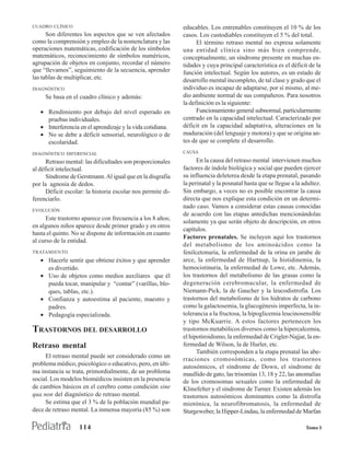 CUADRO CLÍNICO                                               educables. Los entrenables constituyen el 10 % de los
      Son diferentes los aspectos que se ven afectados       casos. Los custodiables constituyen el 5 % del total.
como la comprensión y empleo de la nomenclatura y las              El término retraso mental no expresa solamente
operaciones matemáticas, codificación de los símbolos        una entidad clínica sino más bien comprende,
matemáticos, reconocimiento de símbolos numéricos,           conceptualmente, un síndrome presente en muchas en-
agrupación de objetos en conjunto, recordar el número        tidades y cuya principal característica es el déficit de la
que “llevamos”, seguimiento de la secuencia, aprender        función intelectual. Según los autores, es un estado de
las tablas de multiplicar, etc.                              desarrollo mental incompleto, de tal clase y grado que el
DIAGNÓSTICO                                                  individuo es incapaz de adaptarse, por sí mismo, al me-
     Se basa en el cuadro clínico y además:                  dio ambiente normal de sus compañeros. Para nosotros
                                                             la definición es la siguiente:
   • Rendimiento por debajo del nivel esperado en                  Funcionamiento general subnormal, particularmente
     pruebas individuales.                                   centrado en la capacidad intelectual. Caracterizado por
   • Interferencia en el aprendizaje y la vida cotidiana.    déficit en la capacidad adaptativa, alteraciones en la
   • No se debe a déficit sensorial, neurológico o de        maduración (del lenguaje y motora) y que se origina an-
     escolaridad.                                            tes de que se complete el desarrollo.

DIAGNÓSTICO DIFERENCIAL                                      CAUSA

      Retraso mental: las dificultades son proporcionales          En la causa del retraso mental intervienen muchos
al déficit intelectual.                                      factores de índole biológica y social que pueden ejercer
      Síndrome de Gerstmann. Al igual que en la disgrafia    su influencia deleterea desde la etapa prenatal, pasando
por la agnosia de dedos.                                     la perinatal y la posnatal hasta que se llegue a la adultez.
      Déficit escolar: la historia escolar nos permite di-   Sin embargo, a veces no es posible encontrar la causa
ferenciarlo.                                                 directa que nos explique esta condición en un determi-
                                                             nado caso. Vamos a considerar estas causas conocidas
EVOLUCIÓN
                                                             de acuerdo con las etapas antedichas mencionándolas
     Este trastorno aparece con frecuencia a los 8 años;
                                                             solamente ya que serán objeto de descripción, en otros
en algunos niños aparece desde primer grado y en otros
                                                             capítulos.
hasta el quinto. No se dispone de información en cuanto
                                                             Factores prenatales. Se incluyen aquí los trastornos
al curso de la entidad.
                                                             del metabolismo de los aminoácidos como la
TRATAMIENTO                                                  fenilcetonuria, la enfermedad de la orina en jarabe de
   • Hacerle sentir que obtiene éxitos y que aprender        arce, la enfermedad de Hartnup, la histidinemia, la
     es divertido.                                           hemocistinuria, la enfermedad de Lowe, etc. Además,
   • Uso de objetos como medios auxiliares que él            los trastornos del metabolismo de las grasas como la
     pueda tocar, manipular y “contar” (varillas, blo-       degeneración cerebromacular, la enfermedad de
     ques, tablas, etc.).                                    Niemann-Pick, la de Gaucher y la leucodistrofia. Los
   • Confianza y autoestima al paciente, maestro y           trastornos del metabolismo de los hidratos de carbono
     padres.                                                 como la galactosemia, la glucogénesis imperfecta, la in-
   • Pedagogía especializada.                                tolerancia a la fructosa, la hipoglicemia leucinosensible
                                                             y tipo McKuarrie. A estos factores pertenecen los
TRASTORNOS DEL DESARROLLO                                    trastornos metabólicos diversos como la hipercalcemia,
                                                             el hipotiroidismo, la enfermedad de Crigler-Najjar, la en-
Retraso mental                                               fermedad de Wilson, la de Hurler, etc.
                                                                   También corresponden a la etapa prenatal las abe-
     El retraso mental puede ser considerado como un
                                                             rraciones cromosómicas, como los trastornos
problema médico, psicológico o educativo, pero, en últi-     autosómicos, el síndrome de Down, el síndrome de
ma instancia se trata, primordialmente, de un problema       maullido de gato, las trisomías 13, 18 y 22, las anomalías
social. Los modelos biomédicos insisten en la presencia      de los cromosomas sexuales como la enfermedad de
de cambios básicos en el cerebro como condición sine         Klinefelter y el síndrome de Turner. Existen además los
qua non del diagnóstico de retraso mental.                   trastornos autosómicos dominantes como la distrofia
     Se estima que el 3 % de la población mundial pa-        miotónica, la neurofibromatosis, la enfermedad de
dece de retraso mental. La inmensa mayoría (85 %) son        Sturgeweber, la Hipper-Lindau, la enfermedad de Marfan

                   114                                                                                            Tomo I
 