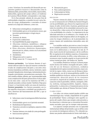 y otras. Asimismo, las anomalías del desarrollo por me-          •   Desnutrición grave.
canismos genéticos recesivos o desconocidos como la              •   Paro cardiorespiratorio.
hidranencefalia, porencefalia, microcefalia, macrocefalia,       •   Enfermedad de Heller.
hidrocefalia, agenesia del cuerpo calloso y el síndrome          •   Deprivación sensorial.
de Laurence-Moon-Biedel, corresponden a esta etapa.
                                                              PREVENCIÓN
      En la fase prenatal, además de esta gran lista de
enfermedades congénitas, se pueden invocar varios fac-              Nuestro sistema de salud y su más reciente avan-
tores de riesgo, predisponentes o asociados al retraso        ce con la instauración de la Medicina General Integral,
mental en la etapa del embarazo, como son:                    con las posibilidades que ofrecen las organizaciones de
                                                              masas, la radio, la televisión y la prensa, garantizan que
   • Infecciones (citomegálicos, toxoplamosis).               todos los miembros de la comunidad conozcan los nue-
                                                              vos desarrollos e ideas acerca de los factores de riesgo
   • Enfermedades graves en los primeros meses, que
                                                              y las posibilidades de evitarlos. La importancia de una
     necesiten quimioterapia o cirugía mayor.
   • Toxemia.                                                 adecuada nutrición en el embarazo y las virtudes de la
   • Amenaza de aborto.                                       estimulación verbal temprana deben ser divulgadas, así
   • Exposición a radiaciones.                                como los riesgos obstétricos y de la prematuridad, los
   • Incompatibilidad de grupo sanguíneo.                     errores innatos del metabolismo detectables antes del
   • Afecciones sistémicas, metabólicas y alérgicas           parto.
     (diabetes, asma, tirotoxicosis y desnutrición).                Las medidas médicas preventivas como la mejora
   • Otras afecciones obstétricas (hemorragias,               de los cuidados prenatales, la disminución de los emba-
     placenta previa, infarto, retraso en el crecimiento      razos en la adolescencia y en mujeres de más de 35
     intrauterino, etc.).                                     años, la prevención de la prematurez y de los conflictos
   • Alcoholismo.                                             Rh, la regulación de la diabetes materna, el tratamiento
   • Tabaquismo activo o pasivo.                              adecuado de la toxemia, la sífilis y otras infecciones, se
   • Madre menor de 17 o mayor de 35.                         reconocen como la piedra angular en la prevención del
                                                              retraso mental por parte del médico de familia.
                                                                    Las medidas obstétricas incluyen: la buena prepa-
Factores perinatales. Las lesiones durante el naci-
                                                              ración técnica del médico encargado del parto, reduc-
miento abarcan todos los tipos de trastorno cerebral de-
                                                              ción del uso de fármacos anestésicos, cuidadosa
rivados de complicaciones del parto y son entre otras:
                                                              manipulación de la apnea neonatal transitoria, mejor con-
lesiones traumáticas cerebrales, anoxia, kernictero, sepsis
                                                              trol de los signos vitales, menor uso de fármacos duran-
neonatal, hipoglicemia, hemorragia, instrumentación pro-
                                                              te el embarazo, uso de la inmunoglobulina antiRh. Las
longada o precipitada y presentaciones anormales. Mu-
                                                              medidas pediátricas incluyen: mejora en las técnicas de
chos estudios señalan, además, que la prematuridad unida
                                                              reanimación, detección precoz de los trastornos
a una complicación del parto potencializa el efecto dañi-
                                                              convulsivos, mejoría de los cuidados neonatales. La va-
no de estas como causa de los trastornos del SNC, a
                                                              cunación contra la parotiditis, rubéola, sarampión, difte-
menudo asociados a retraso mental. También el bajo peso
                                                              ria, tosferina, meningoencefalitis, hepatitis, tétanos,
al nacer y el nacimiento tardío son causa de trastornos.
                                                              poliomelitis. La detección y el tratamiento precoz de las
Factores posnatales. Los factores posnatales son to-
                                                              enfermedades que afectan al Sistema Nervioso Central.
das aquellas situaciones o entidades que producen le-
sión o deterioro del funcionamiento del SNC y que se          CUADRO CLÍNICO
clasifican en:                                                      Los niños con retraso mental pueden exhibir una
                                                              sintomatología muy variada y dependiente de su grado
   • Infecciones como la meningoencefalitis bacteriana        de profundidad. Vamos a distinguir entre aquellos as-
     o viral.                                                 pectos del cuadro clínico que siempre están presentes y
   • Enfermedades graves en el período neonatal.              las situaciones o síntomas que se encuentran frecuente-
   • Deshidratación hipertónica.                              mente asociados, pero que no siempre están presentes.
   • Trastornos convulsivos (epilepsia, espasmos infan-             Los aspectos siempre presentes son: la capacidad
     tiles, etc.).                                            intelectual por debajo del promedio y que se define como
   • Traumas intensos con estado de coma prolongado           un cociente de inteligencia inferior a 70 y obtenido me-
   • Intoxicaciones (plomo).                                  diante una prueba administrada de forma individual; y

 Parte III. Salud mental                                                                         115
 