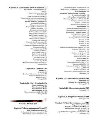 Capítulo 24. Trastornos del estado de nutrición/ 223                        Enfermedades ligadas al cromosoma X / 280
                    Desnutrición proteicoenergética/ 223               Herencia ligada al cromosoma Y (holándrica) / 281
                                                   Causa/ 225                                    Árbol genealógico/ 281
                             Etapas evolutivas en la dpe/ 225         Mecanismos que interfieren la trasmisión
                                            Homeorresis/ 227                                de mutaciones simples/ 282
                          Líneas de desarrollo de la dpe/ 228                       Enfermedades mitocondriales/ 283
               Categorías de las manifestaciones clínicas/ 230             Herencia poligénica o multifactorial/ 284
                           Prevención de la desnutrición/ 234
                                                                                           Semejanza entre parientes/ 284
                      Estados carenciales específicos/ 234
                                 Deficiencias vitamínicas/ 234                                    Herencia de umbral/ 284
                               Deficiencia de vitamina A/ 235                            Malformaciones congénitas/ 285
                        Raquitismo de causa nutricional/ 238                                         Dermatoglifos/ 291
                               Deficiencia de vitamina E/ 242                     Patrones dermatoglíficos normales/ 293
                               Deficiencia de vitamina K/ 242                   Patrones dermatoglíficos anormales/ 294
                              Deficiencia de vitamina B1/ 243                    Cromosomas y sus aberraciones/ 295
                              Deficiencia de vitamina B2/ 244                              Cariotipo humano normal/ 295
                              Deficiencia de vitamina B6/ 245                                 Citogenética molecular/ 297
                                  Deficiencia de niacina/ 246
                                                                                      Aberraciones cromosómicas/ 298
                              Deficiencia de ácido fólico/ 247
                                   Deficiencia de biotina/ 248                                          Trisomía 21/ 298
                       Deficiencia de ácido pantoténico/ 249                                            Trisomía 13/ 301
                               Deficiencia de vitamina C/ 249                                           Trisomía 18/ 302
                    Deficiencias de nutrientes minerales/ 250                                             Trisomía 8/ 303
                                    Deficiencia de calcio/ 251        Síndrome del maullido de gato (síndrome 5p-)/ 304
                                 Deficiencia de magnesio/ 252                               Síndromes 18p - y 18q -/ 304
                                    Deficiencia de cobre/ 252                                           Síndrome 9p/ 305
                                   Deficiencia de cromo/ 253                                Síndrome del ojo del gato/ 305
                                   Deficiencia de selenio/ 254
                                                                                                Síndrome de Turner/ 306
                                  Deficiencia de cobalto/ 254
                                                                                                Síndrome de Noonan/ 306
                                      Deficiencia de cinc/ 254
                                    Deficiencia de hierro/ 256                                       Síndrome XXX/ 307
                                     Deficiencia de yodo/ 260                                      Síndrome XXXX/ 307
                 Deficiencia de ácidos grasos esenciales/ 261                      Síndrome de XXXXX (Penta X)/ 307
                                             Bibliografía/ 262                               Síndrome de Klinefelter/ 308
                                                                                  Síndromes de XXXY y XXXXY/ 308
                                                                                                     Síndrome XYY/ 309
                       Capítulo 25. Obesidad/ 264
                                                                                                Síndrome del X frágil/ 309
                                               La dieta/ 271
                                             El ejercicio/ 272              Cromosomas y enfermedades malignas/ 309
                   La inducción de cambios de conducta/ 272                                              Bibliografía/ 310
                             Evaluación del tratamiento/ 272
                                        Rehabilitación/ 273
                                           Bibliografía/ 273     Capítulo 28. Asesoramiento genético/ 310
                                                                                                     Importancia/ 311
                                                                                     Estimado del riesgo genético/ 311
              Capítulo 26. Hipervitaminosis/ 274                                                      Bibliografía/ 313
                                 Hipervitaminosis A/ 274
                                Hipervitaminosis D/ 275
                                Hipervitaminosis K/ 275              Capítulo 29. Diagnóstico prenatal/ 313
                                Hipervitaminosis C/ 276                                                  Bibliografía/ 315
                     Hipervitaminosis de ácido fólico/ 276
                                          Bibliografía/ 276

                                                                    Capítulo 30. Diagnóstico neonatal / 315
                                                                                                         Bibliografía/ 316


             Genética Médica/ 277                                Capítulo 31. Genética contemporánea/ 316
                                                                                           Mapa Génico Humano/ 316
                                                                               Proyecto Genoma Humano (PGH)/ 317
      Capítulo 27. Enfermedades genéticas/ 277                                 Métodos para el estudio de los genes/ 318
                        Enfermedades monogénicas/ 277                                                Terapia génica/ 319
                Enfermedades dominantes autosómicas / 277          Aspectos bioéticos en genética contemporánea/ 320
                  Enfermedades recesivas autosómicas / 279                                              Bibliografía/ 322
 