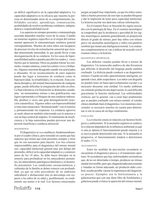 un déficit significativo en la capacidad adaptativa. La      juegan un papel muy importante, ya que los niños some-
capacidad adaptativa es la eficacia que muestra la per-      tidos a fuertes presiones de este tipo se pueden bloquear
sona en determinadas áreas de su comportamiento, ha-         y dar la impresión de tener poca capacidad intelectual.
bilidades sociales, aprendizaje, comunicación,               La historia escolar nos dará una valiosa información.
posibilidades de resolver problemas cotidianos, indepen-           En el examen físico se buscarán los signos asocia-
dencia y responsabilidad social.                             dos con la patología de base. En el examen neurológico
      Los aspectos no siempre presentes o sintomatología     se comprobará que la incidencia y gravedad de los sig-
asociada dependen muchas veces de la causa. Cuando           nos neurológicos aumenta generalmente en proporción
un trastorno orgánico específico es el origen del retraso    directa al grado de retraso, pero hay niños con retraso
mental aparecerá la sintomatología somática general          grave sin anomalías neurológicas y niños con parálisis
correspondiente. Muchos de estos niños son incapaces         cerebral que tienen una inteligencia normal. Los exáme-
de procesar niveles de estimulación sensorial que exce-      nes complementarios se van a indicar de acuerdo con el
dan determinada intensidad, lo que puede llevar a una        examen clínico y la historia.
desorganización de su conducta. En los casos de hiper-
                                                             DIAGNÓSTICO DIFERENCIAL
sensibilidad auditiva pueden percibir los ruidos y voces
fuertes que le lastiman. Otros no pueden tolerar los estí-         Los defectos visuales pueden llevar a errores de
mulos visuales intensos, como los colores vivos y brillan-   diagnóstico. Un menoscabo auditivo de alta frecuencia
tes. Algunos muestran desagrado cuando son acariciados       que dificulta el desarrollo del lenguaje puede también
o abrazados. El no reconocimiento de estos aspectos          confundir. La dislexia puede conducir a un diagnóstico
puede dar lugar a trastornos de conducta como la             erróneo. Cuando un niño, aparentemente inteligente, no
hiperactividad, la irritabilidad y la evitación. Esta con-   aprende a leer, debe sospecharse. Los niños con disgrafia
ducta disruptiva, del normal funcionamiento de cualquier     no pueden tener un buen aprovechamiento escolar y es
grupo, puede dificultar la integración del niño en ellos.    necesario descartar esta entidad. Un medio ambiente
La baja tolerancia a la frustración se demuestra cuando:     sin estímulo producirá una deprivación, lo cual dificulta
ante un momentáneo retraso a una gratificación, una          gravemente la función intelectual. Las enfermedades
ligera reprimenda o el bloqueo de una conducta indesea-      crónicas, por lo general, van a crear bajo rendimiento
ble, produce a veces una gran desorganización (reac-         que se pueden confundir con retraso mental; el estudio
ción catastrófica). Algunos niños con hipersensibilidad      clínico detallado hará el diagnóstico. Los trastornos emo-
evitan estas situaciones “desintonizando” con el entorno     cionales es necesario tenerlos en cuenta para determi-
y permaneciendo sin respuesta. La conducta agresiva          nar si son la causa de un bajo rendimiento.
se suele observar también relacionada con lo anterior o
                                                             EVOLUCIÓN
con un bajo control de impulso. El sentimiento de insufi-
ciencia y la baja autoestima pueden provocar una de-               La evolución estará en relación con factores bioló-
presión manifiesta o conducta antisocial.                    gicos y ambientales. Si la anomalía orgánica es estática,
                                                             la evolución dependerá de la influencia ambiental ya que
DIAGNÓSTICO
                                                             si esta es óptima el funcionamiento puede mejorar y si
       El diagnóstico se va a establecer, fundamentalmen-
                                                             es nociva puede deteriorarlo aún más. Si la anomalía es
te por el cuadro clínico, pero teniendo en cuenta que hay
                                                             progresiva, el funcionamiento tenderá a deteriorarse
aspectos que tienen que estar presentes siempre y otros
                                                             (Cuadro 13.1).
que no son necesarios para hacerlo. Los tres criterios
imprescindibles para el diagnóstico del retraso mental       TRATAMIENTO
son: capacidad intelectual general muy por debajo del              Entre las medidas de prevención secundaria se
promedio, déficit en la capacidad adaptativa y comienzo      encuentran el diagnóstico precoz y el tratamiento opor-
antes de los 18 años. Se debe hacer hincapié en la           tuno. Si recordamos que hay enfermedades enzimáticas
amnesis para profundizar en los antecedentes prenata-
                                                             que, de no ser detectadas a tiempo, producen un retraso
les, los antecedentes patológicos familiares y el desarro-
                                                             mental irreversible, pero que, diagnosticadas precozmente
llo psicomotor. Las condiciones socioeconómicas y
culturales de la familia se deben conocer con profundi-      y tratadas en forma adecuada, no producen daño cere-
dad, ya que un niño procedente de un ambiente                bral, resulta posible valorar la importancia del diagnósti-
subcultural o disfuncional está en desventaja con res-       co precoz. Ejemplos son la fenilcetonuria y la
pecto a los niños de su edad y, posiblemente, su rendi-      galactosemia que con una dieta libre de fenilalanina y
miento sea menor a lo real. Los factores emocionales         galactosa puede evitarse la aparición del retraso mental.

                   116                                                                                           Tomo I
 
