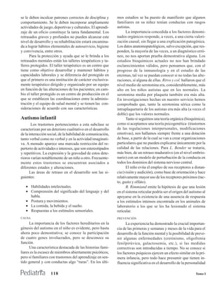 se le deben inculcar patrones correctos de disciplina y       mos estudios se ha puesto de manifiesto que algunos
comportamiento. Se le deben incorporar ampliamente            familiares en su niñez tenían conductas con rasgos
actividades de juego, deportivas y culturales. El aprendi-    autistas.
zaje de un oficio constituye la tarea fundamental. Los              La importancia concedida a los factores denomi-
retrasados graves y profundos no pueden alcanzar este         nados orgánicos responde, a veces, a una cierta valori-
nivel de desarrollo y su rehabilitación estará encamina-      zación causal, sin llegar a una explicación patogénica.
da a lograr hábitos elementales de autoservicio, higiene      Los datos anatomopatológicos, salvo excepción, que res-
y convivencia, entre otros.                                   ponden, la mayoría de las veces, a un diagnóstico erró-
      Para la protección y ayuda que se le brinda a los       neo, no nos aportan prueba demostrativa alguna. Los
retrasados mentales están los talleres terapéuticos y ta-     estudios bioquímicos actuales no nos han brindado
lleres protegidos. El taller terapéutico es un centro que     esclarecimientos válidos, pero pensamos que, con el
tiene como objetivo desarrollar y mantener hábitos y          progreso de la inmunología y en el estudio de las
capacidades laborales y se diferencia del protegido en        enzimas, tal vez se puedan conocer si no todas las alte-
que el primero es una institución de carácter exclusiva-      raciones, sí alguna de ellas. Ritvo y col. hallaron que el
mente terapéutico dirigido y organizado por un equipo         nivel medio de serotonina era, considerablemente, más
en función de las alteraciones de los pacientes; en cam-      alto en los niños autistas que en los normales. La
bio el taller protegido es un centro de producción en el      serotonina media por plaqueta también era más alta.
que se establecen las coordinaciones entre la adminis-        En investigaciones hechas en nuestro servicio hemos
tración y el equipo de salud mental y se tienen las con-      comprobado que, tanto la serotonina sérica como la
sideraciones de acuerdo con sus características.              intraplaquetaria de los autistas era más alta (a veces el
                                                              doble) que los valores normales.
Autismo infantil                                                    Tanto si seguimos una teoría orgánica (bioquímica),
       Los trastornos pertenecientes a esta subclase se       como si aceptamos una teoría psicogenética (trastornos
caracterizan por un deterioro cualitativo en el desarrollo    de las regulaciones interpersonales, modificaciones
de la interacción social, de la habilidad de comunicación,    emotivas), nos hallamos siempre frente a una dotación
tanto verbal como no verbal y en la actividad imaginati-      de base, a partir de la cual se van a crear organizaciones
va. A menudo aparece una marcada restricción del re-          particulares que no pueden explicarse únicamente por la
pertorio de actividades e intereses, que son estereotipados   calidad de las relaciones. Para L. Bender se trataría,
y repetitivos. La expresión y la gravedad de estos dete-      más bien, de un retraso madurativo (en el nivel embrio-
rioros varían notablemente de un niño a otro. Frecuente-      nario) con un modelo de perturbación de la conducta en
mente estos trastornos se encuentran asociados a              todos los dominios del sistema nervioso central.
diferentes estados y alteraciones.                                  El niño evita el empleo de sus receptores a distan-
      Las áreas de retraso en el desarrollo son las si-       cia (visión y audición), como base de orientación y hace
guientes:                                                     relativamente mayor uso de los receptores próximos (tac-
                                                              to, gusto y olfato).
   • Habilidades intelectuales.                                     B. Rimmiand emite la hipótesis de que una lesión
   • Comprensión del significado del lenguaje y del           en el sistema reticular podría ser el origen del autismo al
     habla.                                                   apoyarse en la existencia de una ausencia de respuesta
   • Postura y movimientos.                                   a los estímulos intensos encontrada en los animales de
   • La comida, la bebida y el sueño.                         laboratorio a los que se les ha lesionado el sistema
   • Respuestas a los estímulos sensoriales.                  reticular.
CAUSA                                                         PREVENCIÓN
      La importancia de los factores hereditarios en la             La experiencia ha demostrado la crucial importan-
génesis del autismo en el niño es evidente, pero hasta        cia de las primeras y semanas y meses de la vida para el
ahora poco demostrativa; se conoce la participación           desarrollo de la función mental y la posibilidad de preve-
de cuatro genes involucrados, pero se desconoce su            nir algunas enfermedades (cretinismo, oligofrenia
función.                                                      fenilpirúvica, galactosemia, etc.), si las medidas
      Una característica destacada de las historias fami-     correctivas son introducidas a tiempo. No se conoce si
liares es la escasez de miembros abiertamente psicóticos,     los factores psíquicos ejercen un efecto similar en la pri-
pero sí familiares con trastornos del aprendizaje en sen-     mera infancia, pero todo hace presumir que tienen in-
tido general y con conductas algo “raras”. En los últi-       fluencia significativa en el desarrollo de la personalidad

                    118                                                                                           Tomo I
 