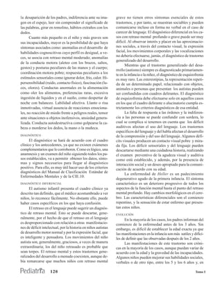 la desaparición de los padres, indiferencia ante su ima-        grave no tienen otros síntomas esenciales de estos
gen en el espejo, leer sin comprender el significado de         trastornos, y por tanto, se muestran sociables y pueden
las palabras, girar en remolino, hábitos extraños con los       comunicarse incluso en forma no verbal en el caso de
dedos.                                                          carecer de lenguaje. El diagnóstico diferencial en los ca-
      Cuanto más pequeño es el niño y más graves son            sos con retraso mental profundo o grave puede ser muy
sus incapacidades, mayor es la posibilidad de que haya          difícil. Al observar interés y placer en las aproximacio-
síntomas asociados como: anomalías en el desarrollo de          nes sociales, a través del contacto visual, la expresión
habilidades cognoscitivas cuyo perfil es desigual, a ve-        facial, los movimientos corporales y las vocalizaciones
ces, se asocia con retraso mental moderado; anomalías           no debería efectuarse, jamás, el diagnóstico de trastorno
                                                                generalizado del desarrollo.
de la conducta motora (aleteo con los brazos, saltos,
                                                                      Mientras que el trastorno generalizado del desa-
gestos) y posturas peculiares de las manos y el cuerpo;
                                                                rrollo (autismo) siempre es diagnosticado primariamen-
coordinación motora pobre; respuestas peculiares a los          te en la infancia o la niñez, el diagnóstico de esquizofrenia
estímulos sensoriales como ignorar dolor, frío, calor. Hi-      es muy raro. Las estereotipias, la representación repeti-
persensibilidad (ruido, contacto físico), fascinación (lu-      da de un determinado papel, relacionado con objetos,
ces, olores). Conductas anormales en la alimentación            animales o personas que presentan los autistas pueden
como oler los alimentos, preferencias raras, excesiva           ser confundidas con cuadros delirantes. El diagnóstico
ingestión de líquidos y en el sueño, como despertar de          de esquizofrenia debe efectuarse solo en aquellos casos
noche con balanceo. Labilidad afectiva. Llanto o risa           en los que el cuadro delirante o alucinatorio cumpla es-
inmotivadas, virtual ausencia de reacciones emociona-           trictamente los criterios diagnósticos de esa entidad.
les, no reacción de miedo frente a peligros reales, temor             La falta de respuesta a las órdenes y la indiferen-
ante situaciones u objetos inofensivos, ansiedad genera-        cia a las personas se puede confundir con sordera, lo
lizada. Conducta autodestructiva como golpearse la ca-          cual se complica si tenemos en cuenta que los déficit
beza o morderse los dedos, la mano o la muñeca.                 auditivos afectan el uso del lenguaje. Los trastornos
                                                                específicos del lenguaje y del habla afectan el desarrollo
DIAGNÓSTICO                                                     de la comprensión y del uso del lenguaje. Algunos défi-
      El diagnóstico se hará de acuerdo con el cuadro           cits visuales producen un contacto visual pobre y mira-
clínico y los antecedentes, ya que no existen exámenes          da fija. Los déficit sensoriales y del lenguaje pueden
complementarios que lo corroboren. Como es lógico, una          descartarse mediante una cuidadosa historia, realizando
anamnesis y un examen del niño siguiendo todos los pa-          el examen preventivo de la agudeza visual y auditiva
sos establecidos, va a permitir obtener los datos, sínto-       como está establecido, y además, por la presencia de
mas y signos necesarios para llegar al diagnóstico              interacción social y un deseo apropiado para la comuni-
positivo. Para ello, es muy útil hacer uso de los criterios     cación de acuerdo con su edad.
diagnósticos del Manual de Clasificación Estándar de
                                                                      La enfermedad de Heller es un padecimiento
Enfermedades Mentales y de la CIE.10.
                                                                degenerativo agudo de la primera infancia. El síntoma
DIAGNÓSTICO DIFERENCIAL                                         característico es un deterioro progresivo de todos los
      El autismo infantil presenta el cuadro clínico ya         aspectos de la función mental hasta el punto del retraso
descrito tan definido, que el médico acostumbrado a ver         mental profundo. Hay cambios morfológicos en el cere-
niños, lo reconoce fácilmente. No obstante ello, puede          bro. Las características diferenciales son el comienzo
haber casos específicos en los que haya confusión.              repentino, y la sensación de estar enfermo que presen-
      El retraso en el lenguaje puede sugerir un diagnós-       tan estos niños.
tico de retraso mental. Esto se puede descartar, gene-          EVOLUCIÓN
ralmente, por el hecho de que el retraso en el lenguaje               En la mayoría de los casos, los padres informan del
es desproporcionado con relación a otras manifestacio-          comienzo de la enfermedad antes de los 3 años. Sin
nes de déficit intelectual, por la historia en niños autistas   embargo, es difícil de establecer la edad exacta ya que
de desarrollo motor normal y por la expresión facial, que       las manifestaciones en la infancia son más sutiles y difíci-
es inteligente y pensadora. Los movimientos del niño            les de definir que las observadas después de los 2 años.
autista son, generalmente, graciosos, a veces de manera               Las manifestaciones de este trastorno son cróni-
extraordinaria; los del niño retrasado es probable que          cas en la mayoría de los casos, aunque puedan variar de
sean torpes. El retraso mental y estos trastornos gene-         acuerdo con la edad y la gravedad de las incapacidades.
ralizados del desarrollo a menudo coexisten, aunque de-         Algunos niños pueden mejorar sus habilidades sociales,
bía remarcarse que muchos niños con retraso mental              verbales o de otro tipo, entre los 5 y los 6 años y, en

                    120                                                                                                Tomo I
 