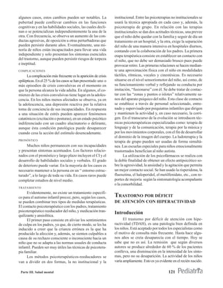 algunos casos, estos cambios pueden ser notables. La            institucional. Entre las psicoterapias no institucionales se
pubertad puede conllevar cambios en las funciones               usará la técnica apropiada en cada caso y, además, la
cognitivas y en las habilidades sociales, las cuales decli-     psicoterapia de grupo. En relación con las terapias
nan o se potencializan independientemente la una de la          institucionales se dan dos actitudes técnicas, una prevee
otra. Con frecuencia, se observa un aumento de las con-         que el niño debe quedar con la familia y seguir de día un
ductas agresivas, de oposición u otras perturbadoras que        tratamiento en un hospital, y la otra, exige la separación
pueden persistir durante años. Eventualmente, una mi-           del niño de una manera intensiva en hospitales diurnos,
noría de niños están incapacitados para llevar una vida         contando con la colaboración de los padres. La primera
independiente y solo presentan los síntomas esenciales          etapa terapéutica consiste en establecer un contacto con
del trastorno, aunque pueden persistir riesgos de torpeza       el niño, que no debe ser demasiado brusco pues puede
e ineptitud.                                                    provocar retiro. Las primeras relaciones se hacen median-
COMPLICACIONES                                                  te una aproximación física con el niño en modalidades
      La complicación más frecuente es la aparición de crisis   táctiles, rítmicas, vocales y cinestésicas. Es necesario
epilépticas. En el 25 % de los casos se han presentado uno o    situarse en el nivel sensoriomotor del niño, así como, de
más episodios de crisis convulsivas en el momento en            su funcionamiento verbal y reflejando su conducta por
que la persona alcanza la vida adulta. En algunos, el co-       imitación, “fusionarse” con él. Se debe tratar de contac-
mienzo de las crisis convulsivas tiene lugar en la adoles-      tar con las “zonas y puntos o islotes” relativamente sa-
cencia. En los niños menos afectados se observa, ya en          nos del aparato psíquico del niño. Esta clase de contacto
la adolescencia, una depresión reactiva por la relativa         se establece a través de personal seleccionado, entre-
toma de conciencia de sus incapacidades. En respuesta           nado y supervisado por psiquiatras infantiles que dirigen
a una situación de estrés pueden aparecer fenómenos             y mantienen la actividad y, en caso necesario, la corri-
catatónicos (excitación o posturas), en un estado psicótico     gen. En el transcurso de la evolución se introducen téc-
indiferenciado con un cuadro alucinatorio o delirante,          nicas psicoterapéuticas especializadas como: terapia de
aunque ésta condición patológica puede desaparecer              lenguaje y de la comunicación, terapia por la música y
cuando cesa la acción del estímulo desencadenante.              por los movimientos corporales, con el fin de desarrollar
                                                                el dominio de la imagen del cuerpo. La ludoterapia y la
PRONÓSTICO
                                                                terapia de grupo pueden ser usadas de forma simultá-
     Muchos niños permanecen con sus incapacidades              nea. Las escuelas especiales para niños emocionalmente
y presentan síntomas acentuados. Los factores relacio-          trastornados benefician al niño autista.
nados con el pronóstico y largo plazo incluyen el CI y el             La utilización de los psicofármacos se realiza con
desarrollo de habilidades sociales y verbales. El grado         la doble finalidad de obtener un efecto antipsicótico so-
de deterioro puede variar. En la mayoría de los casos es        bre la agresividad, la ansiedad y la agitación que permita
necesario mantener a la persona en un “ entorno estruc-         un mejor contacto social. Se han usado la risperidona, la
turado”, a lo largo de toda su vida. En casos raros puede       fluoxetina, el haloperidol, el metilfenidato, etc., con re-
completar estudios de nivel medio.                              portes de mejoría según la sintomatología acompañante
                                                                o la comorbilidad.
TRATAMIENTO
      Evidentemente, no existe un tratamiento específi-
co para el autismo infantil precoz, pero, según los casos,      TRASTORNO POR DÉFICIT
se pueden combinar tres tipos de medidas terapéuticas.          DE ATENCIÓN CON HIPERACTIVIDAD
El contacto psicoterapéutico con los padres, tratamiento
psicoterapéutico reeducador del niño, y medicación tran-
quilizante y ansiolítica.
                                                                Introducción
      El primer paso consiste en aliviar los sentimientos             El trastorno por déficit de atención con hipe-
de culpa en los padres, ya que, de cierto modo, se les ha       ractividad (TDAH), es una patología bien definida en
inducido a creer que la crianza errónea es la que ha            los niños. Está aceptado por todos los especialistas como
producido la afección y, además, se sienten culpables a         el motivo de consulta más frecuente. Hasta hace algu-
causa de su rechazo consciente o inconsciente hacia un          nos años se creía desaparecía con el tiempo. Hoy se
niño que no se adapta a las normas usuales de conducta          sabe que no es así. La remisión que según diversos
infantil. Pueden ser muy útiles las técnicas de psicotera-      autores se produce alrededor de 60 % de los pacientes
pia familiar.                                                   conlleva, una disminución en la intensidad de los sínto-
      Los métodos psicoterapéuticos-reeducadores se             mas, pero no su desaparición. La actividad de los niños
van a dividir en dos formas, la no institucional y la           varía ampliamente. Esto es ya evidente en el recién nacido.

 Parte III. Salud mental                                                                            121
 