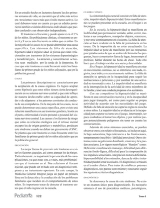 En un estudio hecho en lactantes durante las dos prime-      CUADRO CLÍNICO

ras semanas de vida, se encontró que el niño más activo            La sintomatología esencial consiste en falta de aten-
era trescientas veces más que el niño menos activo. Lo       ción, impulsividad e hiperactividad. Estas manifestacio-
cual debemos tener en cuenta ya que en edades poste-         nes se pueden presentar en la escuela, en el hogar o en
riores también existirán diferencias individuales que pue-   los juegos.
den confundir a un observador independiente.                       En la escuela, la hiperactividad se manifiesta en
      El trastorno es frecuente y puede aparecer en el 3 %   la dificultad para permanecer sentado, saltar, correr, mo-
de los niños. En poblaciones clínicas, el trastorno es en-   lestar a sus compañeros, manipular objetos, retorcerse,
                                                             y moverse continuamente en el asiento. La falta de aten-
tre 6 y 9 veces más frecuente en niños que en niñas. En
                                                             ción se hace evidente en la falta de persistencia en las
la mayoría de los casos no se puede determinar una causa
                                                             tareas. Da la impresión de no estar escuchando. La
específica. Los síntomas de falta de atención,
                                                             impulsividad se pone de manifiesto por las respuestas
hiperactividad e impulsividad se piensa que están rela-      precipitadas antes de que se acaben de formular las pre-
cionados con trastornos de los sistemas dopaminérgico        guntas, hacer comentarios fuera de lugar, interrumpir al
y noradrenérgico. La atención y concentración se teo-        profesor, hablar durante las horas de clase. Todo ello
riza sean mediados por la senda de la dopamina. Se           hace que el trabajo escolar sea sucio y descuidado.
cree que este trastorno es más frecuente entre los fami-           En el hogar, la hiperactividad se manifiesta en estar
liares de primer grado de los niños afectados, que en la     en movimiento continuo, no se entretiene con nada, re-
población general.                                           gistra, toca todo y es excesivamente ruidoso. La falta de
                                                             atención se aprecia en la incapacidad para seguir las
CAUSA
                                                             instrucciones o peticiones y por cambiar de una activi-
      Las primeras descripciones se caracterizaron por       dad no terminada a otra. La impulsividad se manifiesta
la aceptación de la causa orgánica. Es lógico aceptar        en la interrupción de la actividad de otros miembros de
como hipótesis que estos niños tienen cierta desorgani-      la familia y tener una conducta propensa a los accidentes.
zación en su sistema nervioso central y que esto influye           Con sus compañeros la hiperactividad se mani-
de manera desfavorable sobre su capacidad de apren-          fiesta en una conversación excesiva y en la incapacidad
der o de adaptarse a los patrones corrientes de conduc-      para jugar tranquilo, así como para regular su propia
ta de sus compañeros. En la mayoría de los casos, no se      actividad de acuerdo con las necesidades del juego.
puede determinar una causa específica, pero existe una       Debido a la falta de atención no capta las reglas ni escucha
relación manifiesta con un trastorno genético, lesión en     a otros niños. La impulsividad se evidencia en la incapa-
el parto, enfermedad o lesión prenatal o posnatal del sis-   cidad para esperar su turno en el juego, interrumpir, ser
tema nervioso central. Las causas y los factores de riesgo   poco cuidadoso al tomar los objetos, y por realizar jue-
                                                             gos potencialmente peligrosos sin tener en cuenta las
que están en relación etiológica con el retraso mental
                                                             consecuencias.
excepto las de origen genético y metabólico, producen
                                                                   Además de estos síntomas esenciales, se pueden
este síndrome cuando no dañan tan gravemente el SNC.         observar otros con relativa frecuencia, se incluyen aquí,
Se plantea que este trastorno es más frecuente entre los     la baja autoestima, baja tolerancia a las frustraciones,
familiares de primer grado de los niños afectados que en     temperamento irascible y labilidad emocional. Otros sín-
la población general.                                        tomas como negativismo desafiante, enuresis y tics pue-
PREVENCIÓN                                                   den asociarse. Los signos neurológicos “blandos” como:
      La mejor forma de prevenir este trastorno es evi-      Deficiente coordinación manoojo, dificultad para dife-
tar los factores causales, así como atenuar los de riesgo.   renciar fondo-figura, dificultad para la comprensión de
Particularmente, es importante la prevención de las com-     los impulsos sensoriales, integración motora deficitaria,
plicaciones, ya que estas son, a veces, más problemáti-      hipersensibilidad a los estímulos, dureza de oído e irrita-
                                                             bilidad pueden estar asociados. El diagnóstico se basará
cas que el trastorno en sí. Nos referimos al fracaso
                                                             en el cuadro clínico. Para tratar de establecer patrones
escolar, que puede ser evitado con un diagnóstico tem-
                                                             diagnósticos, nos parece conveniente y necesario seguir
prano y un tratamiento oportuno. En este campo, la
                                                             los siguientes criterios diagnósticos:
Medicina General Integral juega un papel de primera
línea en la detección y la conducción de los problemas       DIAGNÓSTICO
familiares que inciden en el comportamiento de estos              Se desconoce la causa de este síndrome. No exis-
niños. Es importante tratar de detectar el trastorno an-     te un examen único para diagnosticarlo. Es necesario
tes que el niño ingrese en la escuela.                       entonces el uso de procederes médicos, psicológicos,

                   122                                                                                           Tomo I
 