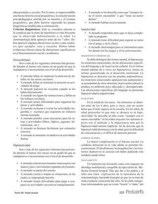 educacionales y sociales. Por lo tanto, es imprescindible       • A menudo se les describe como que “siempre tie-
una buena historia social psiquiátrica, la caracterización        ne el motor encendido” o que “tiene un motor
psicopedagógica emitida por su maestra y el examen                dentro”.
psiquiátrico, que debe hacerse siguiendo las pautas             • A menudo hablan excesivamente.
diagnósticas establecidas a continuación:
Criterios diagnósticos. Solo se considera síntoma si         Impulsividad
la conducta que lo pone de manifiesto es más frecuente          • A menudo responden antes que se haya comple-
que la observada habitualmente a su edad. La                       tado la pregunta.
sintomatología debe aparecer antes de los 7 años. De-           • A menudo tiene dificultad para esperar su turno
ben aparecer algunas alteraciones en dos o más contex-             (en el juego y en la clase).
tos (por ejemplo: casa y escuela). Deben haber                  • A menudo interrumpen pues se entrometen entre
evidencias clínicas claras de alteraciones significativas          los demás (en los juegos y en la conversación).
en el funcionamiento social y académico:
                                                             DIAGNÓSTICO DIFERENCIAL

Distractibilidad                                                   Se debe distinguir del retraso mental, la hipoacusia,
     Seis o más de los siguientes síntomas han persisti-     los trastornos emocionales, de las alteraciones específi-
do durante al menos seis meses en un grado tal que es        cas del lenguaje y de la privación cultural. En el retraso
inadaptativo e inconsistente con el nivel de desarrollo.     mental además de a veces ser hiperactivos, tienen un
                                                             retraso generalizado en el desarrollo intelectual. La
   • A menudo fallan en mantener la atención de de-          hipoacusia se descarta con las pruebas audiométricas,
     talles en las tareas escolares.                         los trastornos emocionales aparecen más tardíamente y
   • A menudo fallan en mantener la atención en acti-        se acompañan de otros síntomas, la privación cultural se
     vidades de juego.                                       produce en ambiente poco adecuado y desorganizado.
   • A menudo parecen no escuchar cuando se les              Las alteraciones específicas del lenguaje no presentan
     habla directamente.                                     hiperactividad ni impulsividad.
   • A menudo no siguen las instrucciones y fallan en
     los trabajos escolares.                                 EVOLUCIÓN
   • A menudo tienen dificultades para organizar las               En la mitad de los casos, los trastornos se detec-
     tareas y actividades.                                   tan antes de los 4 años, pero a veces, esto no ocurre
   • A menudo rechazan o evitan las actividades ho-          hasta que el niño ingresa en la escuela. En los niños de
     gareñas o escolares que requieren un esfuerzo           edad preescolar lo que más se destaca es la hipe-
     mental sostenido.                                       ractividad. Se describe al niño como “siempre con el
   • A menudo pierden cosas necesarias para las ta-          motor encendido” en los niños mayores los síntomas tí-
     reas o actividades (libros, lápices, juguetes, he-      picos son el malestar y la impaciencia más que la
     rramientas, etc.)                                       hiperactividad motora implícita. Se ha descrito que la
   • A menudo se distraen fácilmente por estímulos           hiperactividad disminuye con la edad, pero la dificultad
     externos.                                               de concentración y el déficit de atención persiste.
   • A menudo se muestran olvidadizos en actividades
     diarias.                                                COMPLICACIONES
                                                                  La mayor complicación es el fracaso escolar. La
Hiperactividad                                               conducta antisocial en la vida adulta se presenta fre-
     Seis o más de los siguientes síntomas han persisti-     cuentemente. El alcoholismo, la drogadicción y los tras-
do durante al menos seis meses en un grado tal que es        tornos depresivos se asocian con haber padecido esta
inadaptativo e inconsistente con el nivel de desarrollo.     entidad cuando niños.
                                                             TRATAMIENTO
   • A menudo realizan movimientos innecesarios con                Un trastorno tan frecuente como este requiere un
     manos y píes o movimientos reptantes en el asiento.     abordaje multilateral y asequible al especialista de Me-
   • A menudo se paran del asiento.                          dicina General Integral. Hay que dar a los padres y al
   • A menudo corren o trepan en situaciones en las          niño una clara explicación de la naturaleza de la
     cuales es inapropiado hacerlo.                          sintomatología, haciendo hincapié en que no se trata de
   • A menudo tienen dificultades para jugar u ocu-          mala conducta consciente del niño. Se les debe tranqui-
     parse en actividades recreativas tranquilamente         lizar informándoles que no existe “lesión” o “daño” del

 Parte III. Salud mental                                                                         123
 