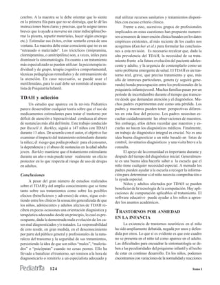 cerebro. A la maestra se le debe orientar que lo siente      mal utilizar recursos sanitarios y tratamientos disponi-
en la primera fila para que no se distraiga, que le dé las   bles con escaso criterio clínico.
instrucciones bien claras y precisas, que le asigne tareas         Frente a esto, sucesivos grupos de profesionales
breves que lo ayude a moverse sin crear indisciplina (bo-    implicados en estas cuestiones han propuesto numero-
rrar la pizarra, repartir materiales, hacer algún encargo    sos consensos de intervención clínica basados en los datos
etc.). Estimular sus éxitos, evitar sentarlo cerca de una    empíricos existentes, al más reciente de los cuales nos
ventana. La maestra debe estar consciente que no es un       acogemos (Kutcher et al.) para formular las conclusio-
“retrasado o malcriado”. Los tricíclicos (imipramina,        nes a esta revisión. Es necesario recalcar que, dada la
clormipramina, o amitriptilina) son, a veces, útiles para    alta prevalencia del TDAH, la necesidad de su trata-
disminuir la sintomatología. En cuanto a un tratamiento      miento frente a la futura evolución del paciente adoles-
más especializado se pueden utilizar: la psicoterapia in-    cente y adulto, y la urgencia de contemplarlo como un
dividual y de grupo, terapia cognitiva comportamental,       serio problema emergente de salud. El TDAH es un tras-
técnicas pedagógicas remediales y de entrenamiento de        torno real, grave, que precisa tratamiento y que, más
la atención. En caso necesario, se puede usar el             allá de intereses particulares, genera (y seguirá gene-
metilfenidato, para lo cual debe ser remitido al especia-    rando) honda preocupación entre los profesionales de la
lista de Psiquiatría Infantil.                               psiquiatría infantojuvenil. Muchas familias pasan por un
                                                             período de incertidumbre durante el tiempo que transcu-
TDAH y adicción                                              rre desde que demandan atención y el diagnóstico. Mu-
      Un estudio que aparece en la revista Pediatrics        chos padres experimentan este como una pérdida. Los
parece desacreditar cualquier teoría sobre que el uso de     padres y maestros pueden tener perspectivas diferen-
medicamentos estimulantes para tratar el trastorno por       tes en esta fase del proceso. Los padres necesitan es-
déficit de atención e hiperactividad conduzca al abuso       cuchar cuidadosamente las observaciones de maestros.
de sustancias más allá del límite. Este trabajo conducido    Sin embargo, ellos deben recordar que maestros y es-
por Russell A. Barkley, siguió a 147 niños con TDAH          cuelas no hacen los diagnósticos médicos. Finalmente,
durante 13 años. De acuerdo con el autor, el objetivo fue    un trabajo de diagnóstico integral es crucial. No es una
examinar el impacto del tratamiento estimulante durante      idea buena diagnosticar a un niño basado en listas de
la niñez; el riesgo que podía producir para el consumo,      control, inventarios diagnósticos y una visita breve a la
la dependencia y el abuso de sustancias en la edad adulta    consulta.
joven. Barkley mantiene que el tratamiento estimulante             El apoyo de la comunidad es importante durante y
durante un año o más puede tener realmente un efecto         después del tiempo del diagnóstico inicial. Generalmen-
protector en lo que respecta al riesgo de uso de drogas      te es una buena idea hacerle saber a la escuela que el
en adultos.                                                  niño tiene cualquier necesidad especial. A menudo los
                                                             padres pueden ayudar a la escuela a recoger la informa-
Conclusiones                                                 ción para determinar si el niño necesita comprobación o
     A pesar del gran número de estudios realizados          la ayuda especial.
                                                                   Niños y adultos afectados por TDAH se pueden
sobre el TDAH y del amplio conocimiento que se tiene
                                                             beneficiar de la tecnología de la computación. Hay apli-
tanto sobre sus tratamientos como sobre los posibles
                                                             caciones de computación aplicables al tratamiento. El
efectos (beneficiosos y adversos) de estos, sigue exis-      software educativo puede ayudar a los niños a apren-
tiendo entre los clínicos la sensación generalizada de que   der los asuntos académicos.
los niños, adolescentes y adultos afectos de TDAH re-
ciben en pocas ocasiones una orientación diagnóstica y       TRASTORNOS POR ANSIEDAD
terapéutica adecuadas desde un principio, lo cual es pre-
ocupante, dada la demostrada mala evolución de los ca-
                                                             EN LA INFANCIA
sos mal diagnosticados y/o tratados. La responsabilidad            La existencia de trastornos neuróticos en el niño
de esto reside, en gran medida, en el desconocimiento        ha sido ampliamente debatida, negada por unos y defen-
por parte del público general y profesionales de la natu-    dida por otros. Lo que sí es evidente es que este cuadro
raleza del trastorno y la seguridad de sus tratamientos,     no se presenta en el niño tal como aparece en el adulto.
persistiendo la idea de que son niños “malos”, “malcria-     Las dificultades para encuadrar la sintomatología se de-
dos” o “psicópatas” cuando no cosas peores. Ello ha          ben a las peculiaridades del psiquismo infantil y al hecho
llevado a banalizar el trastorno, ser remisos a la hora de   de estar en continuo desarrollo. En los niños, podemos
diagnosticarlo o remitirlo a un especialista adecuado y      encontrarnos con variaciones de la normalidad y reacciones

                   124                                                                                          Tomo I
 