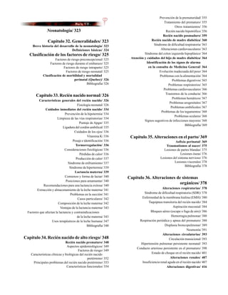 Prevención de la prematuridad/ 355
                                                                                            Tratamiento del prematuro/ 355
                                                                                                    Otros tratamientos/ 356
                 Neonatología/ 323                                                            Recién nacido hipotrófico/ 356
                                                                                           Recién nacido posmaduro/ 359
                 Capítulo 32. Generalidades/ 323                                   Recién nacido de madre diabética/ 360
      Breve historia del desarrollo de la neonatología/ 323                          Síndrome de dificultad respiratoria/ 363
                                  Definiciones básicas/ 324                               Alteraciones cardiovasculares/ 363
   Clasificación de los factores de riesgo/ 325                               Síndrome del colon izquierdo hipoplásico/ 364
                       Factores de riesgo preconcepcional/ 325       Atención y cuidados del hijo de madre diabética/ 364
                   Factores de riesgo durante el embarazo/ 325                 Identificación de los signos de alarma
                             Factores de riesgo intraparto/ 325                  en la consulta de Medicina General/ 364
                               Factores de riesgo neonatal/ 325                          Evolución inadecuada del peso/ 364
              Clasificación de morbilidad y mortalidad                                   Problemas con la alimentación/ 364
                                      perinatal (Quebec)/ 326                                     Problemas digestivos/ 365
                                               Bibliografía/ 326                               Problemas respiratorios/ 365
                                                                                            Problemas cardiovasculares/ 366
                                                                                             Trastornos de la conducta/ 366
        Capítulo 33. Recién nacido normal/ 326
                                                                                                  Problemas hemáticos/ 367
          Características generales del recién nacido/ 326
                                                                                                Problemas urogenitales/ 367
                                        Fisiología neonatal/ 326
                                                                                                 Problemas umbilicales/ 367
               Cuidados inmediatos del recién nacido/ 334
                                                                                          Problemas de los tegumentos/ 368
                               Prevención de la hipotermia/ 334
                                                                                                    Problemas oculares/ 368
                        Limpieza de las vías respiratorias/ 334
                                                                              Signos sugestivos de infecciones mayores/ 368
                                          Puntaje de Apgar/ 335
                                                                                                            Bibliografía/ 369
                             Ligadura del cordón umbilical/ 335
                                      Cuidados de los ojos/ 336
                                                 Vitamina K/ 336     Capítulo 35. Alteraciones en el parto/ 369
                                     Pesaje e identificación/ 336                                    Asfixia perinatal/ 369
                                       Termorregulación/ 336                                  Traumatismos al nacer/ 375
                               Consideraciones fisiológicas/ 336                            Lesiones de partes blandas/ 375
                                           Pérdidas de calor/ 336                                        Lesiones óseas/ 376
                                       Producción de calor/ 337                           Lesiones del sistema nervioso/ 376
                                 Síndrome de enfriamiento/ 337                                      Lesiones viscerales/ 378
                                  Síndrome de hipertermia/ 339                                              Bibliografía/ 378
                                       Lactancia materna/ 339
                               Comienzo y forma de lactar/ 340      Capítulo 36. Alteraciones de sistemas
                                Posiciones para amamantar/ 340
             Recomendaciones para una lactancia exitosa/ 340
                                                                                                orgánicos/ 378
                                                                                            Alteraciones respiratorias/ 378
         Extracción y almacenamiento de la leche materna/ 341
                                   Problemas en la succión/ 341               Síndrome de dificultad respiratoria (SDR)/ 378
                                        Casos particulares/ 342             Enfermedad de la membrana hialina (EMH)/ 380
                         Composición de la leche materna/ 342                    Taquipnea transitoria del recién nacido/ 384
                           Ventajas de la lactancia materna/ 343                                    Aspiración meconial/ 384
  Factores que afectan la lactancia y contraindicaciones                          Bloqueo aéreo (escape o fuga de aire)/ 386
                                        de la leche materna/ 343                                  Hemorragia pulmonar/ 388
                    Usos terapéuticos de la leche humana/ 347              Respiración periódica y apnea del prematuro/ 388
                                                Bibliografía/ 348                            Displasia broncopulmonar/ 389
                                                                                                               Neumonía/ 391
                                                                                            Alteraciones circulatorias/ 393
Capítulo 34. Recién nacido de alto riesgo/ 348                                                   Circulación transicional/ 393
                               Recién nacido prematuro/ 348                Hipertensión pulmonar persistente neonatal/ 393
                                Aspectos epidemiológicos/ 349
                                                                         Conducto arterioso persistente en el prematuro/ 398
                                        Factores de riesgo/ 349
    Características clínicas y biológicas del recién nacido                        Estado de choque en el recién nacido/ 401
                                                pretérmino/ 352                                   Alteraciones renales/ 407
     Principales problemas del recién nacido pretérmino/ 353                Insuficiencia renal aguda en el recién nacido/ 407
                                Características funcionales/ 354                               Alteraciones digestivas/ 416
 